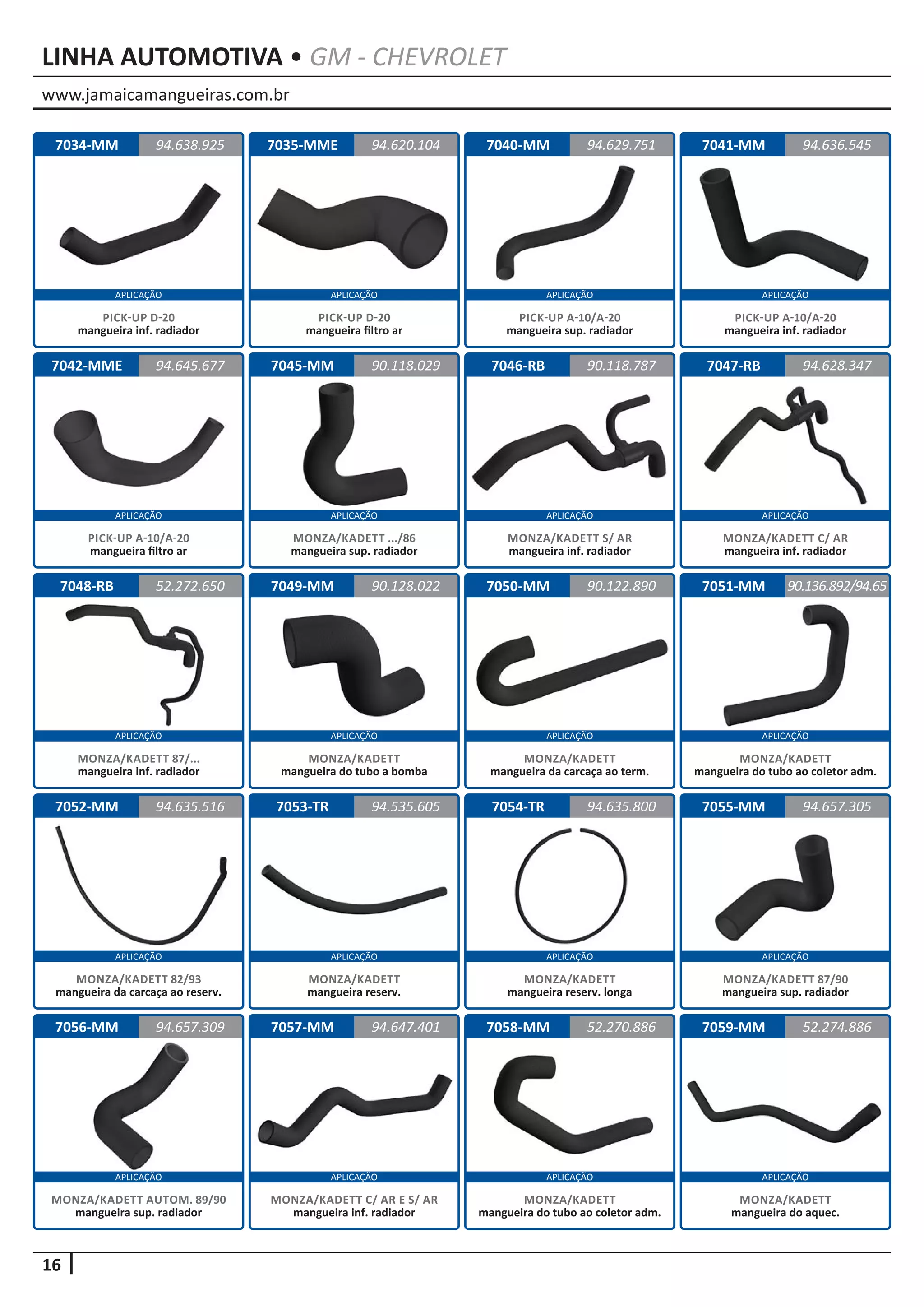 www.jamaicamangueiras.com.br
APLICAÇÃO APLICAÇÃO APLICAÇÃO APLICAÇÃO
APLICAÇÃO APLICAÇÃO APLICAÇÃO APLICAÇÃO
APLICAÇÃO APLICAÇÃO APLICAÇÃO APLICAÇÃO
APLICAÇÃO APLICAÇÃO APLICAÇÃO APLICAÇÃO
APLICAÇÃO APLICAÇÃO APLICAÇÃO APLICAÇÃO
16
LINHA AUTOMOTIVA • GM - CHEVROLET
7034-MM
7042-MME
7048-RB
7052-MM
7056-MM
7035-MME
7045-MM
7049-MM
7053-TR
7057-MM
7040-MM
7046-RB
7050-MM
7054-TR
7058-MM
7041-MM
7047-RB
7051-MM
7055-MM
7059-MM
94.638.925
94.645.677
52.272.650
94.635.516
94.657.309
94.620.104 94.636.545
90.118.029
90.128.022
94.535.605
94.647.401
94.629.751
90.118.787
90.122.890
94.635.800
52.270.886
94.628.347
90.136.892/94.65
94.657.305
52.274.886
PICK-UP D-20
mangueira inf. radiador
PICK-UP A-10/A-20
mangueira filtro ar
MONZA/KADETT 87/...
mangueira inf. radiador
MONZA/KADETT 82/93
mangueira da carcaça ao reserv.
MONZA/KADETT AUTOM. 89/90
mangueira sup. radiador
PICK-UP D-20
mangueira filtro ar
MONZA/KADETT .../86
mangueira sup. radiador
MONZA/KADETT
mangueira do tubo a bomba
MONZA/KADETT
mangueira reserv.
MONZA/KADETT C/ AR E S/ AR
mangueira inf. radiador
PICK-UP A-10/A-20
mangueira sup. radiador
MONZA/KADETT S/ AR
mangueira inf. radiador
MONZA/KADETT
mangueira da carcaça ao term.
MONZA/KADETT
mangueira reserv. longa
MONZA/KADETT
mangueira do tubo ao coletor adm.
PICK-UP A-10/A-20
mangueira inf. radiador
MONZA/KADETT C/ AR
mangueira inf. radiador
MONZA/KADETT
mangueira do tubo ao coletor adm.
MONZA/KADETT 87/90
mangueira sup. radiador
MONZA/KADETT
mangueira do aquec.
 