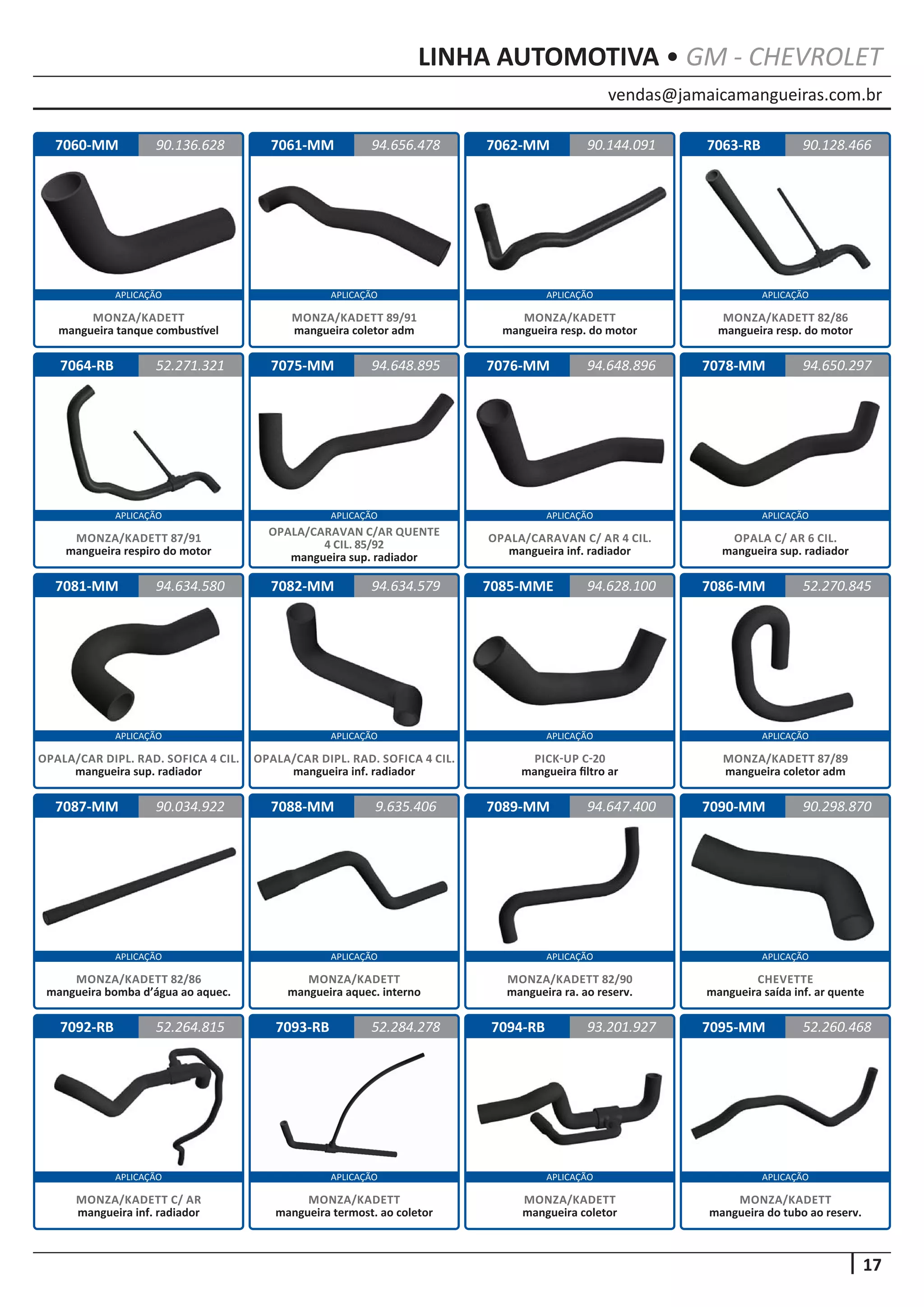 vendas@jamaicamangueiras.com.br
APLICAÇÃO APLICAÇÃO APLICAÇÃO APLICAÇÃO
APLICAÇÃO APLICAÇÃO APLICAÇÃO APLICAÇÃO
APLICAÇÃO APLICAÇÃO APLICAÇÃO APLICAÇÃO
APLICAÇÃO APLICAÇÃO APLICAÇÃO APLICAÇÃO
APLICAÇÃO APLICAÇÃO APLICAÇÃO APLICAÇÃO
17
LINHA AUTOMOTIVA • GM - CHEVROLET
7060-MM
7064-RB
7081-MM
7087-MM
7092-RB
7061-MM
7075-MM
7082-MM
7088-MM
7093-RB
7062-MM
7076-MM
7085-MME
7089-MM
7094-RB
7063-RB
7078-MM
7086-MM
7090-MM
7095-MM
90.136.628
52.271.321
94.634.580
90.034.922
52.264.815
94.656.478 90.128.466
94.648.895
94.634.579
9.635.406
52.284.278
90.144.091
94.648.896
94.628.100
94.647.400
93.201.927
94.650.297
52.270.845
90.298.870
52.260.468
MONZA/KADETT
mangueira tanque combustível
MONZA/KADETT 87/91
mangueira respiro do motor
OPALA/CAR DIPL. RAD. SOFICA 4 CIL.
mangueira sup. radiador
MONZA/KADETT 82/86
mangueira bomba d’água ao aquec.
MONZA/KADETT C/ AR
mangueira inf. radiador
MONZA/KADETT 89/91
mangueira coletor adm
OPALA/CARAVAN C/AR QUENTE
4 CIL. 85/92
mangueira sup. radiador
OPALA/CAR DIPL. RAD. SOFICA 4 CIL.
mangueira inf. radiador
MONZA/KADETT
mangueira aquec. interno
MONZA/KADETT
mangueira termost. ao coletor
MONZA/KADETT
mangueira resp. do motor
OPALA/CARAVAN C/ AR 4 CIL.
mangueira inf. radiador
PICK-UP C-20
mangueira filtro ar
MONZA/KADETT 82/90
mangueira ra. ao reserv.
MONZA/KADETT
mangueira coletor
MONZA/KADETT 82/86
mangueira resp. do motor
OPALA C/ AR 6 CIL.
mangueira sup. radiador
MONZA/KADETT 87/89
mangueira coletor adm
CHEVETTE
mangueira saída inf. ar quente
MONZA/KADETT
mangueira do tubo ao reserv.
 