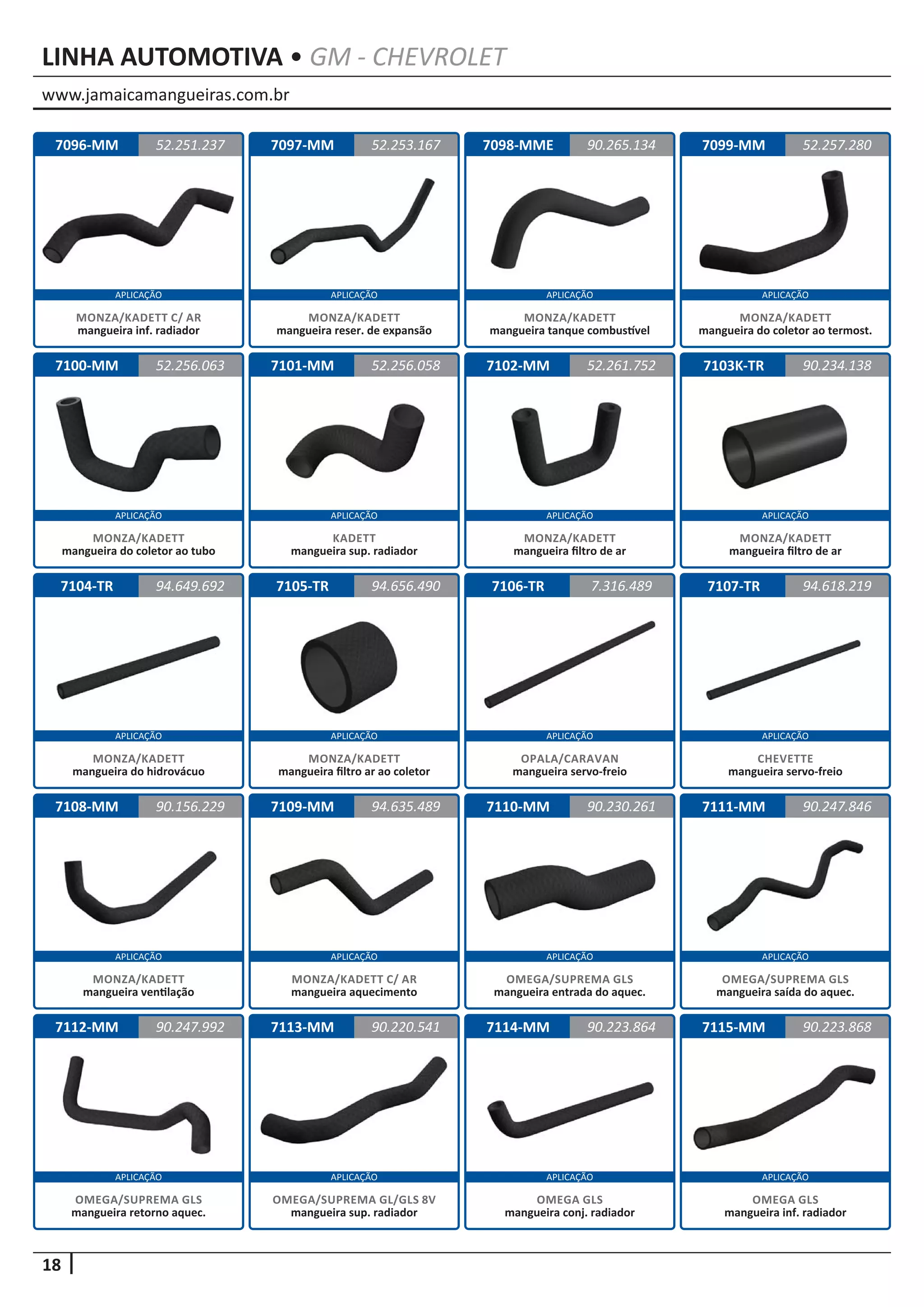 www.jamaicamangueiras.com.br
APLICAÇÃO APLICAÇÃO APLICAÇÃO APLICAÇÃO
APLICAÇÃO APLICAÇÃO APLICAÇÃO APLICAÇÃO
APLICAÇÃO APLICAÇÃO APLICAÇÃO APLICAÇÃO
APLICAÇÃO APLICAÇÃO APLICAÇÃO APLICAÇÃO
APLICAÇÃO APLICAÇÃO APLICAÇÃO APLICAÇÃO
18
LINHA AUTOMOTIVA • GM - CHEVROLET
7096-MM
7100-MM
7104-TR
7108-MM
7112-MM
7097-MM
7101-MM
7105-TR
7109-MM
7113-MM
7098-MME
7102-MM
7106-TR
7110-MM
7114-MM
7099-MM
7103K-TR
7107-TR
7111-MM
7115-MM
52.251.237
52.256.063
94.649.692
90.156.229
90.247.992
52.253.167 52.257.280
52.256.058
94.656.490
94.635.489
90.220.541
90.265.134
52.261.752
7.316.489
90.230.261
90.223.864
90.234.138
94.618.219
90.247.846
90.223.868
MONZA/KADETT C/ AR
mangueira inf. radiador
MONZA/KADETT
mangueira do coletor ao tubo
MONZA/KADETT
mangueira do hidrovácuo
MONZA/KADETT
mangueira ventilação
OMEGA/SUPREMA GLS
mangueira retorno aquec.
MONZA/KADETT
mangueira reser. de expansão
KADETT
mangueira sup. radiador
MONZA/KADETT
mangueira filtro ar ao coletor
MONZA/KADETT C/ AR
mangueira aquecimento
OMEGA/SUPREMA GL/GLS 8V
mangueira sup. radiador
MONZA/KADETT
mangueira tanque combustível
MONZA/KADETT
mangueira filtro de ar
OPALA/CARAVAN
mangueira servo-freio
OMEGA/SUPREMA GLS
mangueira entrada do aquec.
OMEGA GLS
mangueira conj. radiador
MONZA/KADETT
mangueira do coletor ao termost.
MONZA/KADETT
mangueira filtro de ar
CHEVETTE
mangueira servo-freio
OMEGA/SUPREMA GLS
mangueira saída do aquec.
OMEGA GLS
mangueira inf. radiador
 