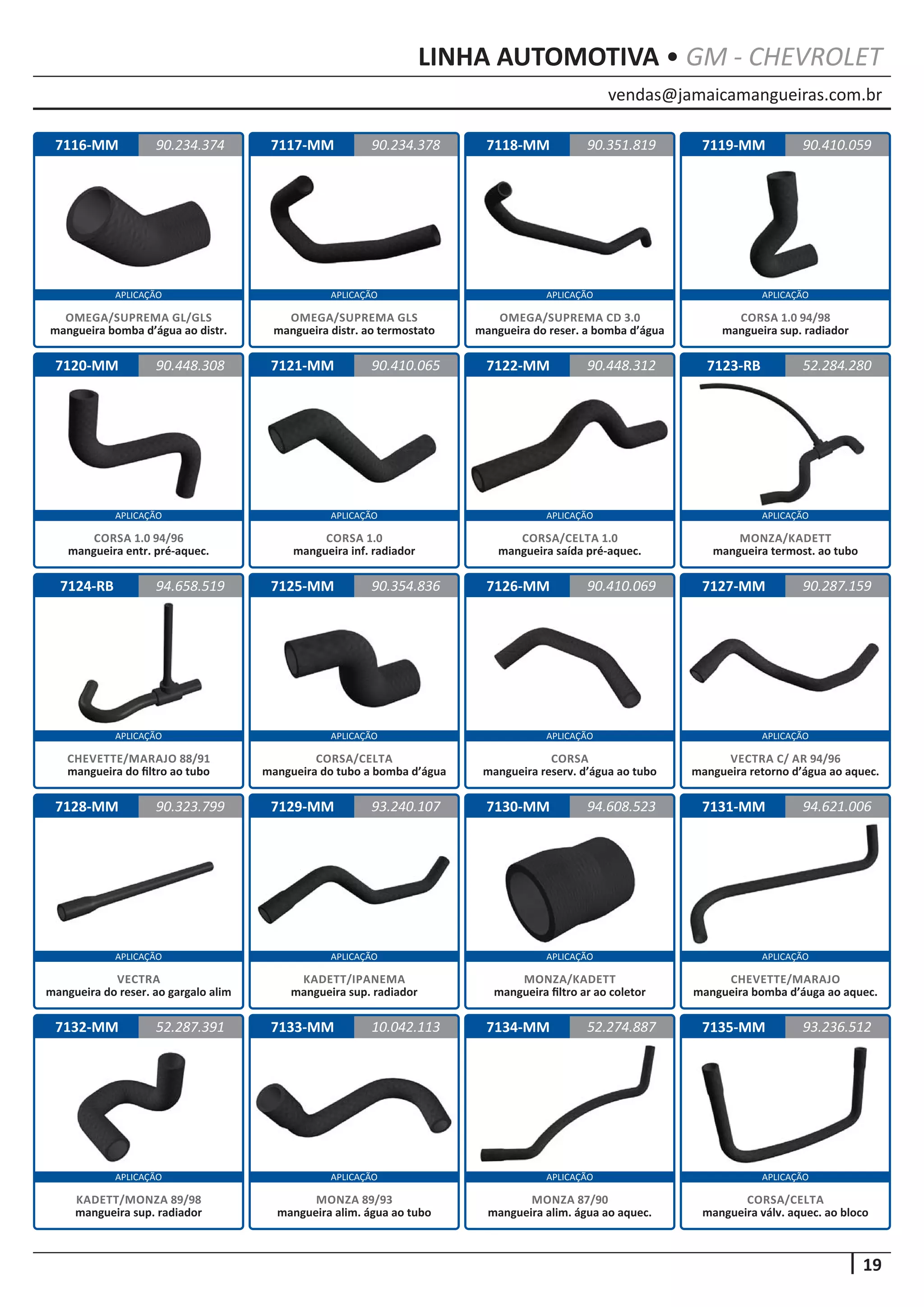 vendas@jamaicamangueiras.com.br
APLICAÇÃO APLICAÇÃO APLICAÇÃO APLICAÇÃO
APLICAÇÃO APLICAÇÃO APLICAÇÃO APLICAÇÃO
APLICAÇÃO APLICAÇÃO APLICAÇÃO APLICAÇÃO
APLICAÇÃO APLICAÇÃO APLICAÇÃO APLICAÇÃO
APLICAÇÃO APLICAÇÃO APLICAÇÃO APLICAÇÃO
19
LINHA AUTOMOTIVA • GM - CHEVROLET
7116-MM
7120-MM
7124-RB
7128-MM
7132-MM
7117-MM
7121-MM
7125-MM
7129-MM
7133-MM
7118-MM
7122-MM
7126-MM
7130-MM
7134-MM
7119-MM
7123-RB
7127-MM
7131-MM
7135-MM
90.234.374
90.448.308
94.658.519
90.323.799
52.287.391
90.234.378 90.410.059
90.410.065
90.354.836
93.240.107
10.042.113
90.351.819
90.448.312
90.410.069
94.608.523
52.274.887
52.284.280
90.287.159
94.621.006
93.236.512
OMEGA/SUPREMA GL/GLS
mangueira bomba d’água ao distr.
CORSA 1.0 94/96
mangueira entr. pré-aquec.
CHEVETTE/MARAJO 88/91
mangueira do filtro ao tubo
VECTRA
mangueira do reser. ao gargalo alim
KADETT/MONZA 89/98
mangueira sup. radiador
OMEGA/SUPREMA GLS
mangueira distr. ao termostato
CORSA 1.0
mangueira inf. radiador
CORSA/CELTA
mangueira do tubo a bomba d’água
KADETT/IPANEMA
mangueira sup. radiador
MONZA 89/93
mangueira alim. água ao tubo
OMEGA/SUPREMA CD 3.0
mangueira do reser. a bomba d’água
CORSA/CELTA 1.0
mangueira saída pré-aquec.
CORSA
mangueira reserv. d’água ao tubo
MONZA/KADETT
mangueira filtro ar ao coletor
MONZA 87/90
mangueira alim. água ao aquec.
CORSA 1.0 94/98
mangueira sup. radiador
MONZA/KADETT
mangueira termost. ao tubo
VECTRA C/ AR 94/96
mangueira retorno d’água ao aquec.
CHEVETTE/MARAJO
mangueira bomba d’áuga ao aquec.
CORSA/CELTA
mangueira válv. aquec. ao bloco
 
