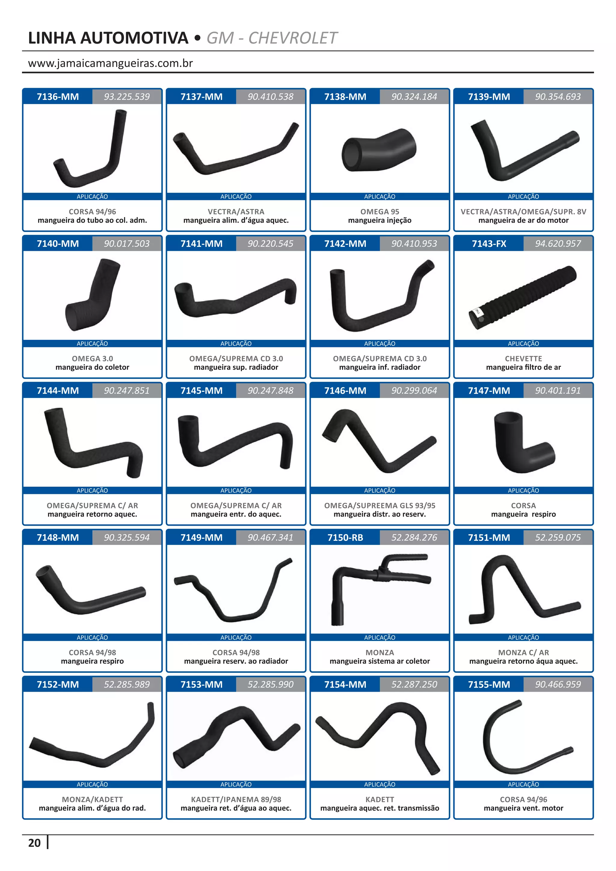 www.jamaicamangueiras.com.br
APLICAÇÃO APLICAÇÃO APLICAÇÃO APLICAÇÃO
APLICAÇÃO APLICAÇÃO APLICAÇÃO APLICAÇÃO
APLICAÇÃO APLICAÇÃO APLICAÇÃO APLICAÇÃO
APLICAÇÃO APLICAÇÃO APLICAÇÃO APLICAÇÃO
APLICAÇÃO APLICAÇÃO APLICAÇÃO APLICAÇÃO
20
LINHA AUTOMOTIVA • GM - CHEVROLET
7136-MM
7140-MM
7144-MM
7148-MM
7152-MM
7137-MM
7141-MM
7145-MM
7149-MM
7153-MM
7138-MM
7142-MM
7146-MM
7150-RB
7154-MM
7139-MM
7143-FX
7147-MM
7151-MM
7155-MM
93.225.539
90.017.503
90.247.851
90.325.594
52.285.989
90.410.538 90.354.693
90.220.545
90.247.848
90.467.341
52.285.990
90.324.184
90.410.953
90.299.064
52.284.276
52.287.250
94.620.957
90.401.191
52.259.075
90.466.959
CORSA 94/96
mangueira do tubo ao col. adm.
OMEGA 3.0
mangueira do coletor
OMEGA/SUPREMA C/ AR
mangueira retorno aquec.
CORSA 94/98
mangueira respiro
MONZA/KADETT
mangueira alim. d’água do rad.
VECTRA/ASTRA
mangueira alim. d’água aquec.
OMEGA/SUPREMA CD 3.0
mangueira sup. radiador
OMEGA/SUPREMA C/ AR
mangueira entr. do aquec.
CORSA 94/98
mangueira reserv. ao radiador
KADETT/IPANEMA 89/98
mangueira ret. d’água ao aquec.
OMEGA 95
mangueira injeção
OMEGA/SUPREMA CD 3.0
mangueira inf. radiador
OMEGA/SUPREEMA GLS 93/95
mangueira distr. ao reserv.
MONZA
mangueira sistema ar coletor
KADETT
mangueira aquec. ret. transmissão
VECTRA/ASTRA/OMEGA/SUPR. 8V
mangueira de ar do motor
CHEVETTE
mangueira filtro de ar
CORSA
mangueira respiro
MONZA C/ AR
mangueira retorno áqua aquec.
CORSA 94/96
mangueira vent. motor
 