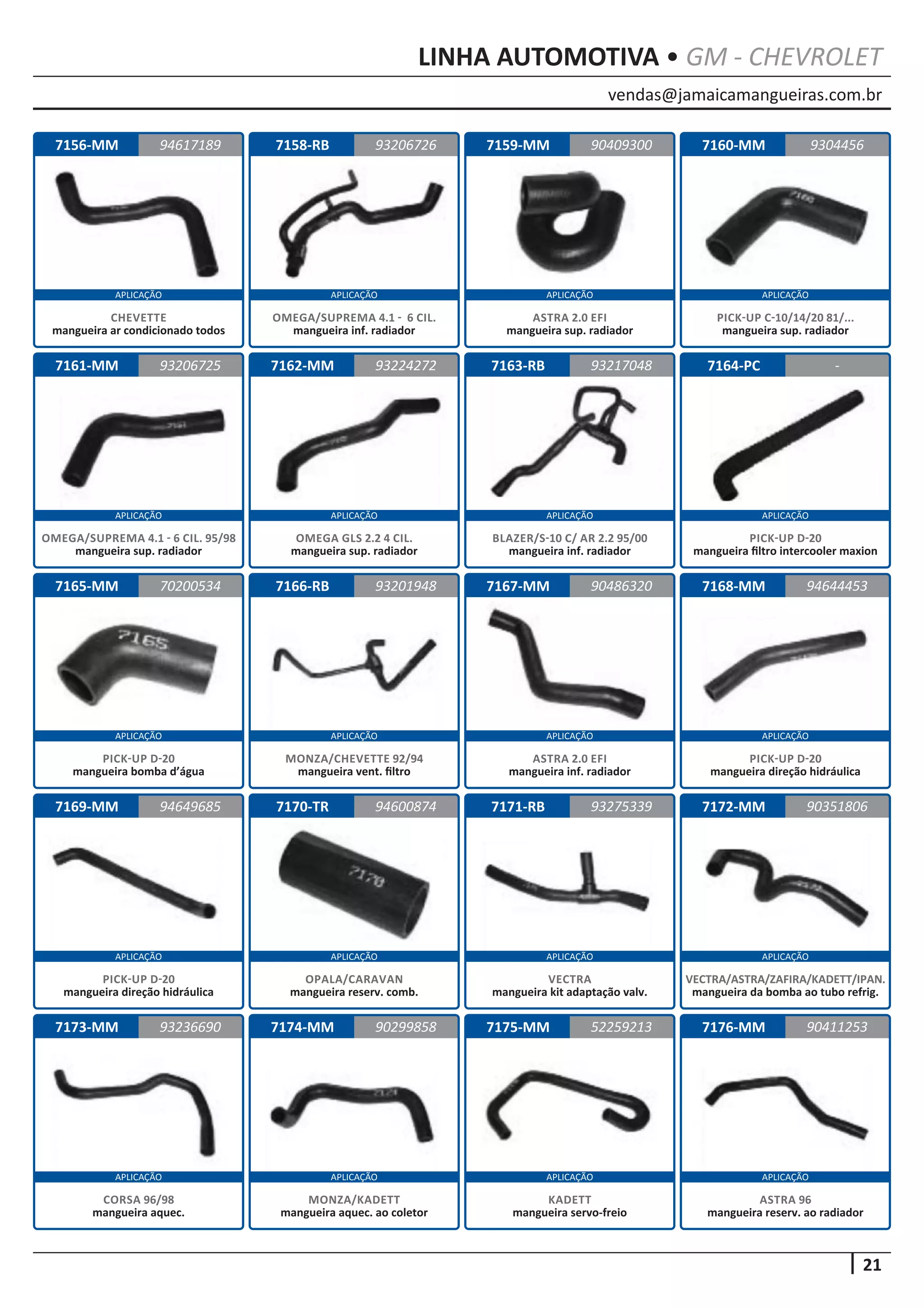 vendas@jamaicamangueiras.com.br
APLICAÇÃO APLICAÇÃO APLICAÇÃO APLICAÇÃO
APLICAÇÃO APLICAÇÃO APLICAÇÃO APLICAÇÃO
APLICAÇÃO APLICAÇÃO APLICAÇÃO APLICAÇÃO
APLICAÇÃO APLICAÇÃO APLICAÇÃO APLICAÇÃO
APLICAÇÃO APLICAÇÃO APLICAÇÃO APLICAÇÃO
21
LINHA AUTOMOTIVA • GM - CHEVROLET
7156-MM
7161-MM
7165-MM
7169-MM
7173-MM
7158-RB
7162-MM
7166-RB
7170-TR
7174-MM
7159-MM
7163-RB
7167-MM
7171-RB
7175-MM
7160-MM
7164-PC
7168-MM
7172-MM
7176-MM
94617189
93206725
70200534
94649685
93236690
93206726 9304456
93224272
93201948
94600874
90299858
90409300
93217048
90486320
93275339
52259213
-
94644453
90351806
90411253
CHEVETTE
mangueira ar condicionado todos
OMEGA/SUPREMA 4.1 - 6 CIL. 95/98
mangueira sup. radiador
PICK-UP D-20
mangueira bomba d’água
PICK-UP D-20
mangueira direção hidráulica
CORSA 96/98
mangueira aquec.
OMEGA/SUPREMA 4.1 - 6 CIL.
mangueira inf. radiador
OMEGA GLS 2.2 4 CIL.
mangueira sup. radiador
MONZA/CHEVETTE 92/94
mangueira vent. filtro
OPALA/CARAVAN
mangueira reserv. comb.
MONZA/KADETT
mangueira aquec. ao coletor
ASTRA 2.0 EFI
mangueira sup. radiador
BLAZER/S-10 C/ AR 2.2 95/00
mangueira inf. radiador
ASTRA 2.0 EFI
mangueira inf. radiador
VECTRA
mangueira kit adaptação valv.
KADETT
mangueira servo-freio
PICK-UP C-10/14/20 81/...
mangueira sup. radiador
PICK-UP D-20
mangueira filtro intercooler maxion
PICK-UP D-20
mangueira direção hidráulica
VECTRA/ASTRA/ZAFIRA/KADETT/IPAN.
mangueira da bomba ao tubo refrig.
ASTRA 96
mangueira reserv. ao radiador
 