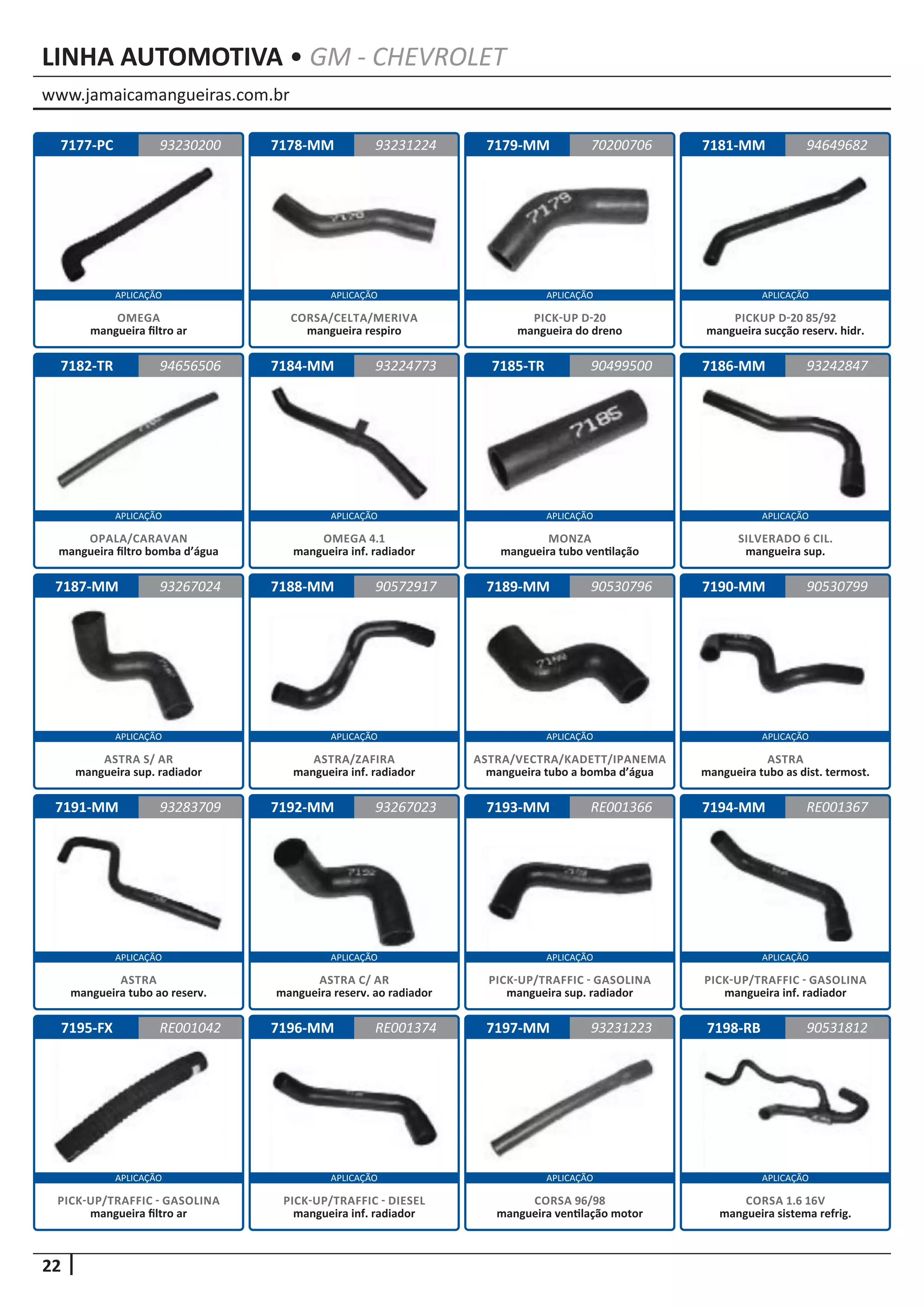 www.jamaicamangueiras.com.br
APLICAÇÃO APLICAÇÃO APLICAÇÃO APLICAÇÃO
APLICAÇÃO APLICAÇÃO APLICAÇÃO APLICAÇÃO
APLICAÇÃO APLICAÇÃO APLICAÇÃO APLICAÇÃO
APLICAÇÃO APLICAÇÃO APLICAÇÃO APLICAÇÃO
APLICAÇÃO APLICAÇÃO APLICAÇÃO APLICAÇÃO
22
LINHA AUTOMOTIVA • GM - CHEVROLET
7177-PC
7182-TR
7187-MM
7191-MM
7195-FX
7178-MM
7184-MM
7188-MM
7192-MM
7196-MM
7179-MM
7185-TR
7189-MM
7193-MM
7197-MM
7181-MM
7186-MM
7190-MM
7194-MM
7198-RB
93230200
94656506
93267024
93283709
RE001042
93231224 94649682
93224773
90572917
93267023
RE001374
70200706
90499500
90530796
RE001366
93231223
93242847
90530799
RE001367
90531812
OMEGA
mangueira filtro ar
OPALA/CARAVAN
mangueira filtro bomba d’água
ASTRA S/ AR
mangueira sup. radiador
ASTRA
mangueira tubo ao reserv.
PICK-UP/TRAFFIC - GASOLINA
mangueira filtro ar
CORSA/CELTA/MERIVA
mangueira respiro
OMEGA 4.1
mangueira inf. radiador
ASTRA/ZAFIRA
mangueira inf. radiador
ASTRA C/ AR
mangueira reserv. ao radiador
PICK-UP/TRAFFIC - DIESEL
mangueira inf. radiador
PICK-UP D-20
mangueira do dreno
MONZA
mangueira tubo ventilação
ASTRA/VECTRA/KADETT/IPANEMA
mangueira tubo a bomba d’água
PICK-UP/TRAFFIC - GASOLINA
mangueira sup. radiador
CORSA 96/98
mangueira ventilação motor
PICKUP D-20 85/92
mangueira sucção reserv. hidr.
SILVERADO 6 CIL.
mangueira sup.
ASTRA
mangueira tubo as dist. termost.
PICK-UP/TRAFFIC - GASOLINA
mangueira inf. radiador
CORSA 1.6 16V
mangueira sistema refrig.
 