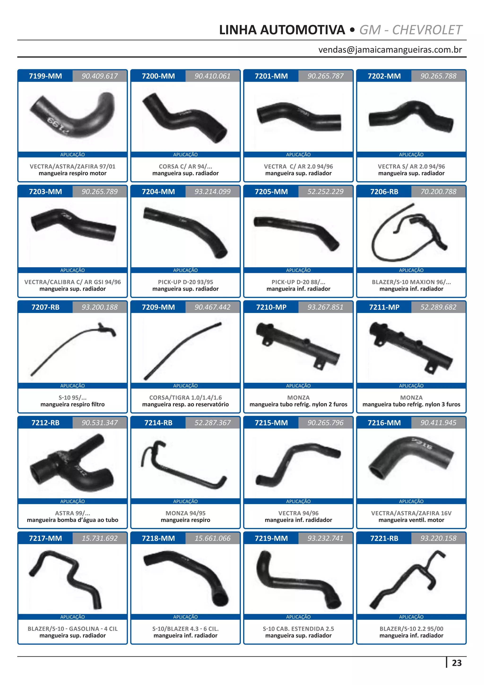 vendas@jamaicamangueiras.com.br
APLICAÇÃO APLICAÇÃO APLICAÇÃO APLICAÇÃO
APLICAÇÃO APLICAÇÃO APLICAÇÃO APLICAÇÃO
APLICAÇÃO APLICAÇÃO APLICAÇÃO APLICAÇÃO
APLICAÇÃO APLICAÇÃO APLICAÇÃO APLICAÇÃO
APLICAÇÃO APLICAÇÃO APLICAÇÃO APLICAÇÃO
23
LINHA AUTOMOTIVA • GM - CHEVROLET
7199-MM
7203-MM
7207-RB
7212-RB
7217-MM
7200-MM
7204-MM
7209-MM
7214-RB
7218-MM
7201-MM
7205-MM
7210-MP
7215-MM
7219-MM
7202-MM
7206-RB
7211-MP
7216-MM
7221-RB
90.409.617
90.265.789
93.200.188
90.531.347
15.731.692
90.410.061 90.265.788
93.214.099
90.467.442
52.287.367
15.661.066
90.265.787
52.252.229
93.267.851
90.265.796
93.232.741
70.200.788
52.289.682
90.411.945
93.220.158
VECTRA/ASTRA/ZAFIRA 97/01
mangueira respiro motor
VECTRA/CALIBRA C/ AR GSI 94/96
mangueira sup. radiador
S-10 95/...
mangueira respiro filtro
ASTRA 99/...
mangueira bomba d’água ao tubo
BLAZER/S-10 - GASOLINA - 4 CIL
mangueira sup. radiador
CORSA C/ AR 94/...
mangueira sup. radiador
PICK-UP D-20 93/95
mangueira sup. radiador
CORSA/TIGRA 1.0/1.4/1.6
mangueira resp. ao reservatório
MONZA 94/95
mangueira respiro
S-10/BLAZER 4.3 - 6 CIL.
mangueira inf. radiador
VECTRA C/ AR 2.0 94/96
mangueira sup. radiador
PICK-UP D-20 88/...
mangueira inf. radiador
MONZA
mangueira tubo refrig. nylon 2 furos
VECTRA 94/96
mangueira inf. radidador
S-10 CAB. ESTENDIDA 2.5
mangueira sup. radiador
VECTRA S/ AR 2.0 94/96
mangueira sup. radiador
BLAZER/S-10 MAXION 96/...
mangueira inf. radiador
MONZA
mangueira tubo refrig. nylon 3 furos
VECTRA/ASTRA/ZAFIRA 16V
mangueira ventil. motor
BLAZER/S-10 2.2 95/00
mangueira inf. radiador
 