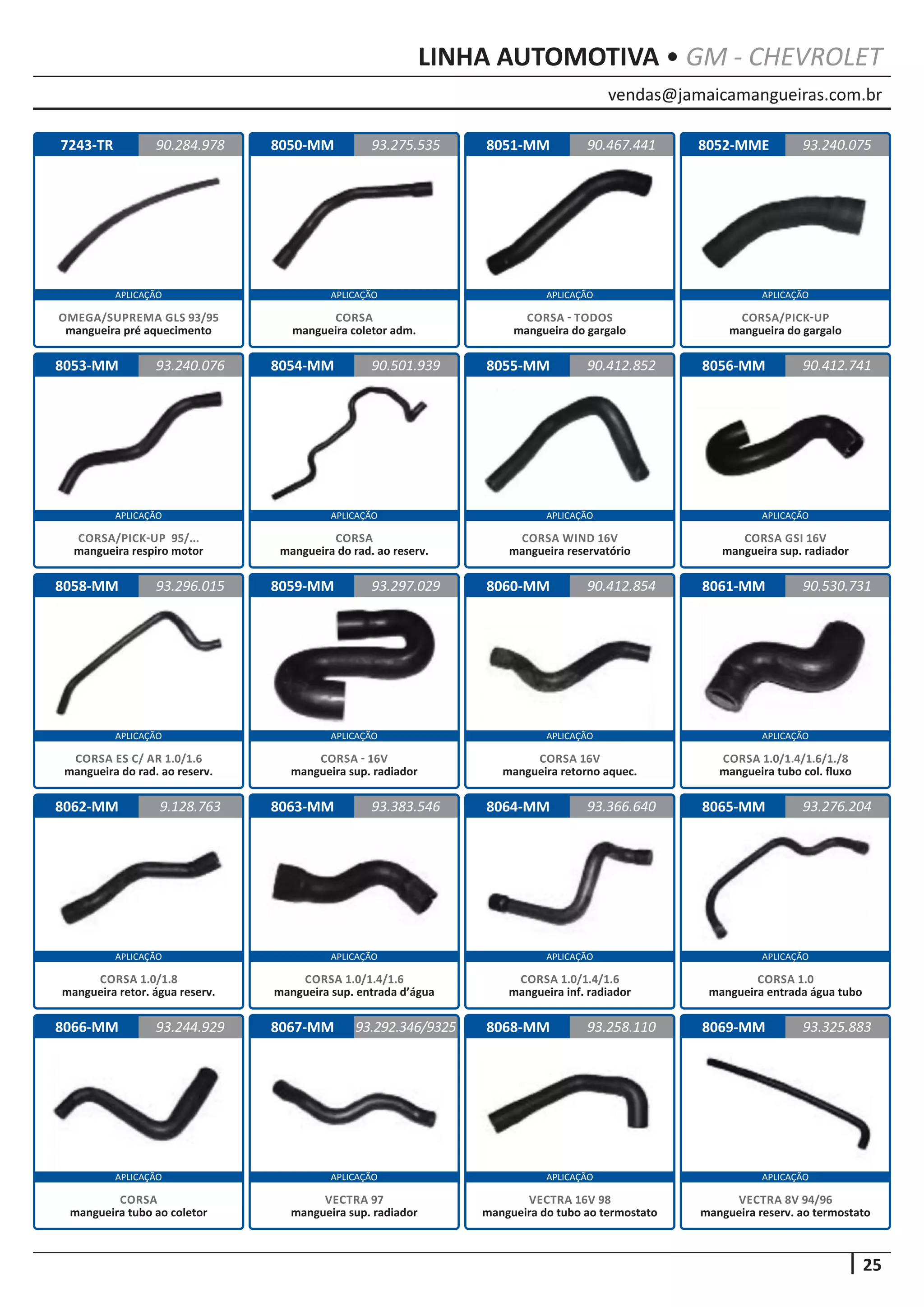 vendas@jamaicamangueiras.com.br
APLICAÇÃO APLICAÇÃO APLICAÇÃO APLICAÇÃO
APLICAÇÃO APLICAÇÃO APLICAÇÃO APLICAÇÃO
APLICAÇÃO APLICAÇÃO APLICAÇÃO APLICAÇÃO
APLICAÇÃO APLICAÇÃO APLICAÇÃO APLICAÇÃO
APLICAÇÃO APLICAÇÃO APLICAÇÃO APLICAÇÃO
25
LINHA AUTOMOTIVA • GM - CHEVROLET
7243-TR
8053-MM
8058-MM
8062-MM
8066-MM
8050-MM
8054-MM
8059-MM
8063-MM
8067-MM
8051-MM
8055-MM
8060-MM
8064-MM
8068-MM
8052-MME
8056-MM
8061-MM
8065-MM
8069-MM
90.284.978
93.240.076
93.296.015
9.128.763
93.244.929
93.275.535 93.240.075
90.501.939
93.297.029
93.383.546
93.292.346/9325
90.467.441
90.412.852
90.412.854
93.366.640
93.258.110
90.412.741
90.530.731
93.276.204
93.325.883
OMEGA/SUPREMA GLS 93/95
mangueira pré aquecimento
CORSA/PICK-UP 95/...
mangueira respiro motor
CORSA ES C/ AR 1.0/1.6
mangueira do rad. ao reserv.
CORSA 1.0/1.8
mangueira retor. água reserv.
CORSA
mangueira tubo ao coletor
CORSA
mangueira coletor adm.
CORSA
mangueira do rad. ao reserv.
CORSA - 16V
mangueira sup. radiador
CORSA 1.0/1.4/1.6
mangueira sup. entrada d’água
VECTRA 97
mangueira sup. radiador
CORSA - TODOS
mangueira do gargalo
CORSA WIND 16V
mangueira reservatório
CORSA 16V
mangueira retorno aquec.
CORSA 1.0/1.4/1.6
mangueira inf. radiador
VECTRA 16V 98
mangueira do tubo ao termostato
CORSA/PICK-UP
mangueira do gargalo
CORSA GSI 16V
mangueira sup. radiador
CORSA 1.0/1.4/1.6/1./8
mangueira tubo col. fluxo
CORSA 1.0
mangueira entrada água tubo
VECTRA 8V 94/96
mangueira reserv. ao termostato
 