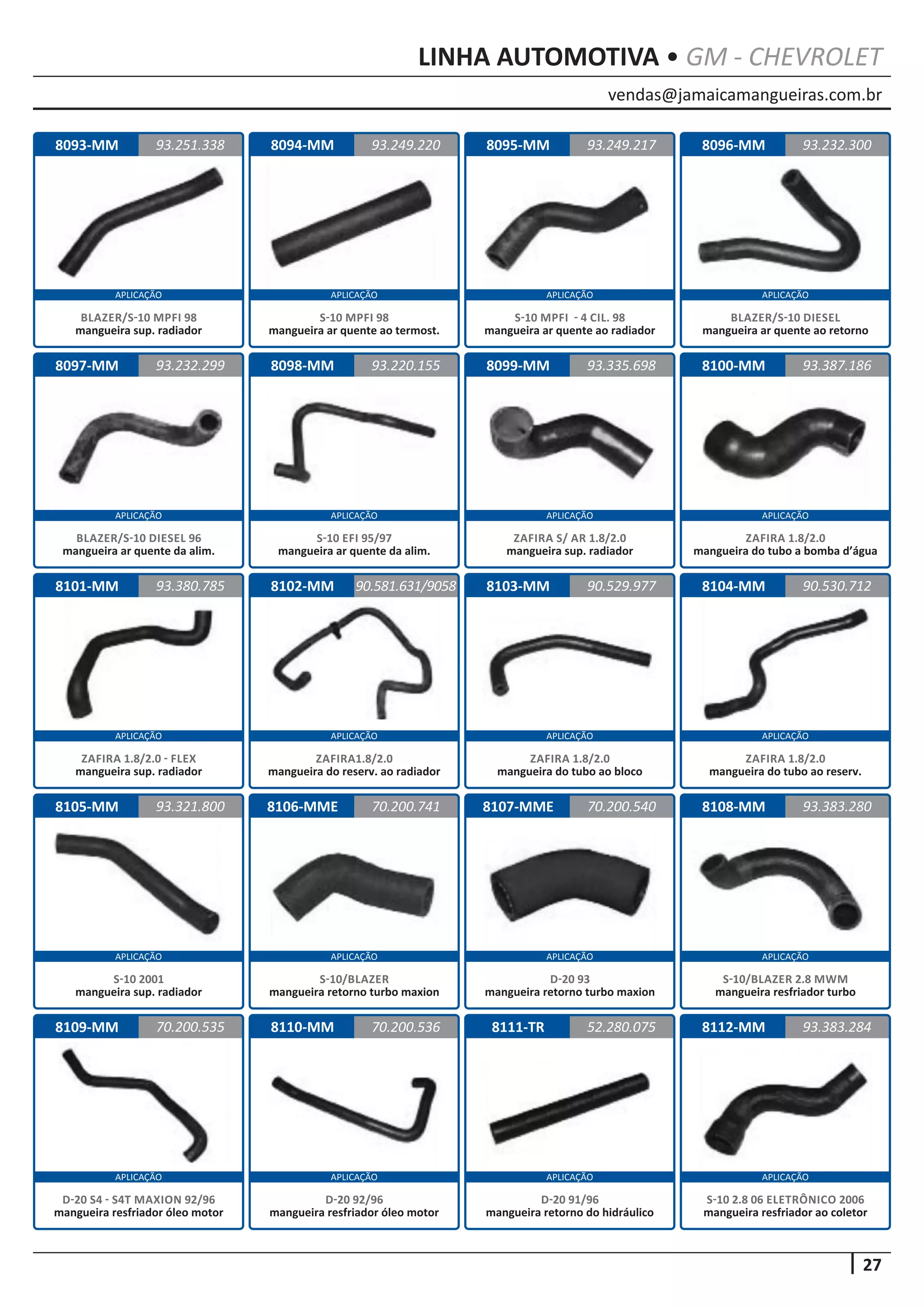 vendas@jamaicamangueiras.com.br
APLICAÇÃO APLICAÇÃO APLICAÇÃO APLICAÇÃO
APLICAÇÃO APLICAÇÃO APLICAÇÃO APLICAÇÃO
APLICAÇÃO APLICAÇÃO APLICAÇÃO APLICAÇÃO
APLICAÇÃO APLICAÇÃO APLICAÇÃO APLICAÇÃO
APLICAÇÃO APLICAÇÃO APLICAÇÃO APLICAÇÃO
27
LINHA AUTOMOTIVA • GM - CHEVROLET
8110-MM
8094-MM
8098-MM
8102-MM
8106-MME
8111-TR
8095-MM
8099-MM
8103-MM
8107-MME
8112-MM
8096-MM
8100-MM
8104-MM
8108-MM
8093-MM
8097-MM
8101-MM
8105-MM
8109-MM 70.200.536
93.249.220
93.220.155
90.581.631/9058
70.200.741
52.280.075
93.251.338 93.249.217
93.335.698
90.529.977
70.200.540
93.383.284
93.232.300
93.387.186
90.530.712
93.383.280
93.232.299
93.380.785
93.321.800
70.200.535
D-20 92/96
mangueira resfriador óleo motor
S-10 MPFI 98
mangueira ar quente ao termost.
S-10 EFI 95/97
mangueira ar quente da alim.
ZAFIRA1.8/2.0
mangueira do reserv. ao radiador
S-10/BLAZER
mangueira retorno turbo maxion
D-20 91/96
mangueira retorno do hidráulico
S-10 MPFI - 4 CIL. 98
mangueira ar quente ao radiador
ZAFIRA S/ AR 1.8/2.0
mangueira sup. radiador
ZAFIRA 1.8/2.0
mangueira do tubo ao bloco
D-20 93
mangueira retorno turbo maxion
S-10 2.8 06 ELETRÔNICO 2006
mangueira resfriador ao coletor
BLAZER/S-10 DIESEL
mangueira ar quente ao retorno
ZAFIRA 1.8/2.0
mangueira do tubo a bomba d’água
ZAFIRA 1.8/2.0
mangueira do tubo ao reserv.
S-10/BLAZER 2.8 MWM
mangueira resfriador turbo
BLAZER/S-10 MPFI 98
mangueira sup. radiador
BLAZER/S-10 DIESEL 96
mangueira ar quente da alim.
ZAFIRA 1.8/2.0 - FLEX
mangueira sup. radiador
S-10 2001
mangueira sup. radiador
D-20 S4 - S4T MAXION 92/96
mangueira resfriador óleo motor
 