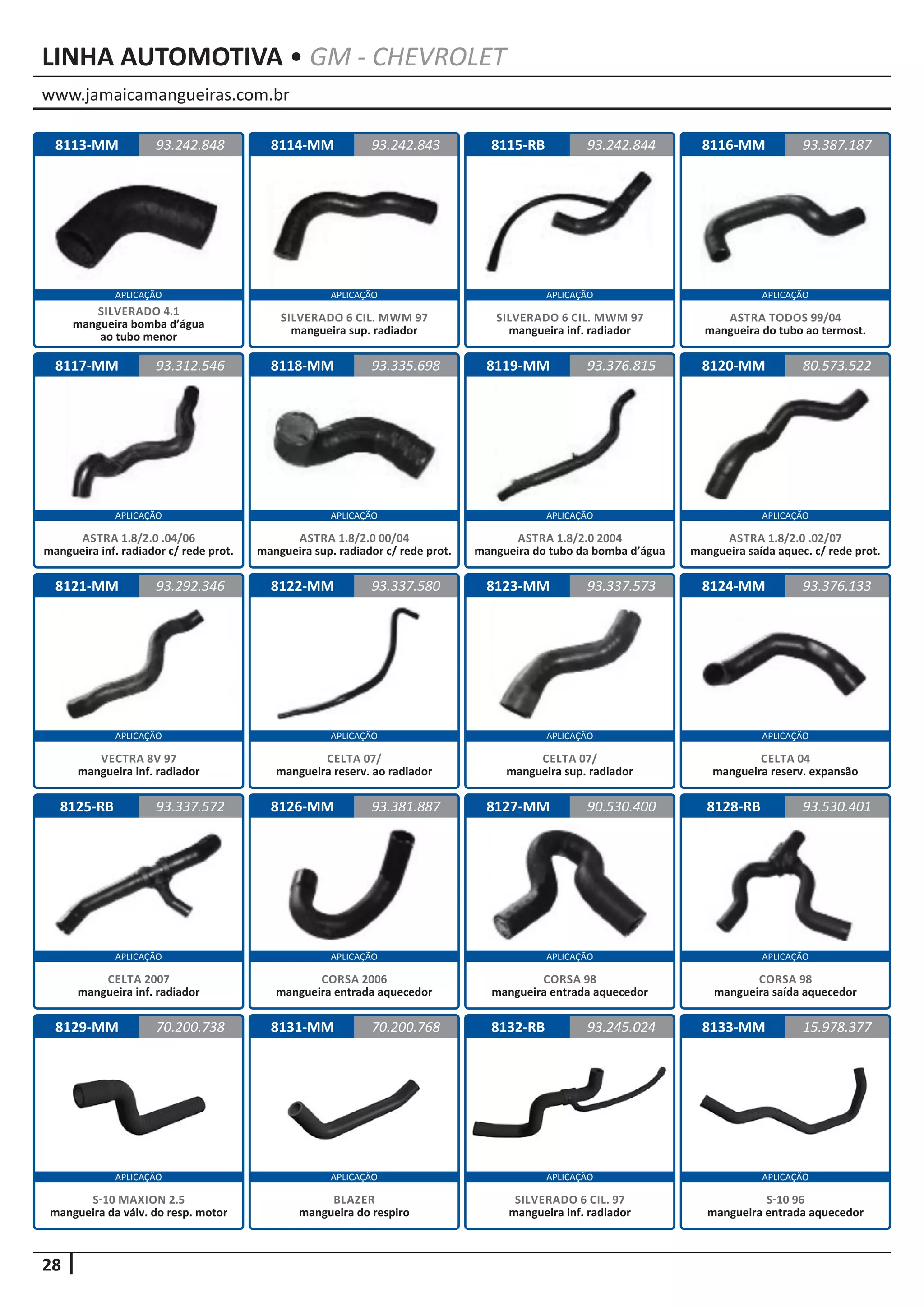 www.jamaicamangueiras.com.br
APLICAÇÃO APLICAÇÃO APLICAÇÃO APLICAÇÃO
APLICAÇÃO APLICAÇÃO APLICAÇÃO APLICAÇÃO
APLICAÇÃO APLICAÇÃO APLICAÇÃO APLICAÇÃO
APLICAÇÃO APLICAÇÃO APLICAÇÃO APLICAÇÃO
APLICAÇÃO APLICAÇÃO APLICAÇÃO APLICAÇÃO
28
LINHA AUTOMOTIVA • GM - CHEVROLET
8114-MM
8118-MM
8122-MM
8126-MM
8115-RB
8119-MM
8123-MM
8127-MM
8116-MM
8120-MM
8124-MM
8128-RB
8113-MM
8117-MM
8121-MM
8125-RB
8129-MM
93.242.843
93.335.698
93.337.580
93.381.887
93.242.848 93.242.844
93.376.815
93.337.573
90.530.400
93.387.187
80.573.522
93.376.133
93.530.401
93.312.546
93.292.346
93.337.572
70.200.738
SILVERADO 6 CIL. MWM 97
mangueira sup. radiador
ASTRA 1.8/2.0 00/04
mangueira sup. radiador c/ rede prot.
CELTA 07/
mangueira reserv. ao radiador
CORSA 2006
mangueira entrada aquecedor
SILVERADO 6 CIL. MWM 97
mangueira inf. radiador
ASTRA 1.8/2.0 2004
mangueira do tubo da bomba d’água
CELTA 07/
mangueira sup. radiador
CORSA 98
mangueira entrada aquecedor
ASTRA TODOS 99/04
mangueira do tubo ao termost.
ASTRA 1.8/2.0 .02/07
mangueira saída aquec. c/ rede prot.
CELTA 04
mangueira reserv. expansão
CORSA 98
mangueira saída aquecedor
SILVERADO 4.1
mangueira bomba d’água
ao tubo menor
ASTRA 1.8/2.0 .04/06
mangueira inf. radiador c/ rede prot.
VECTRA 8V 97
mangueira inf. radiador
CELTA 2007
mangueira inf. radiador
S-10 MAXION 2.5
mangueira da válv. do resp. motor
8131-MM 8132-RB70.200.768 93.245.024
BLAZER
mangueira do respiro
SILVERADO 6 CIL. 97
mangueira inf. radiador
8133-MM 15.978.377
S-10 96
mangueira entrada aquecedor
 