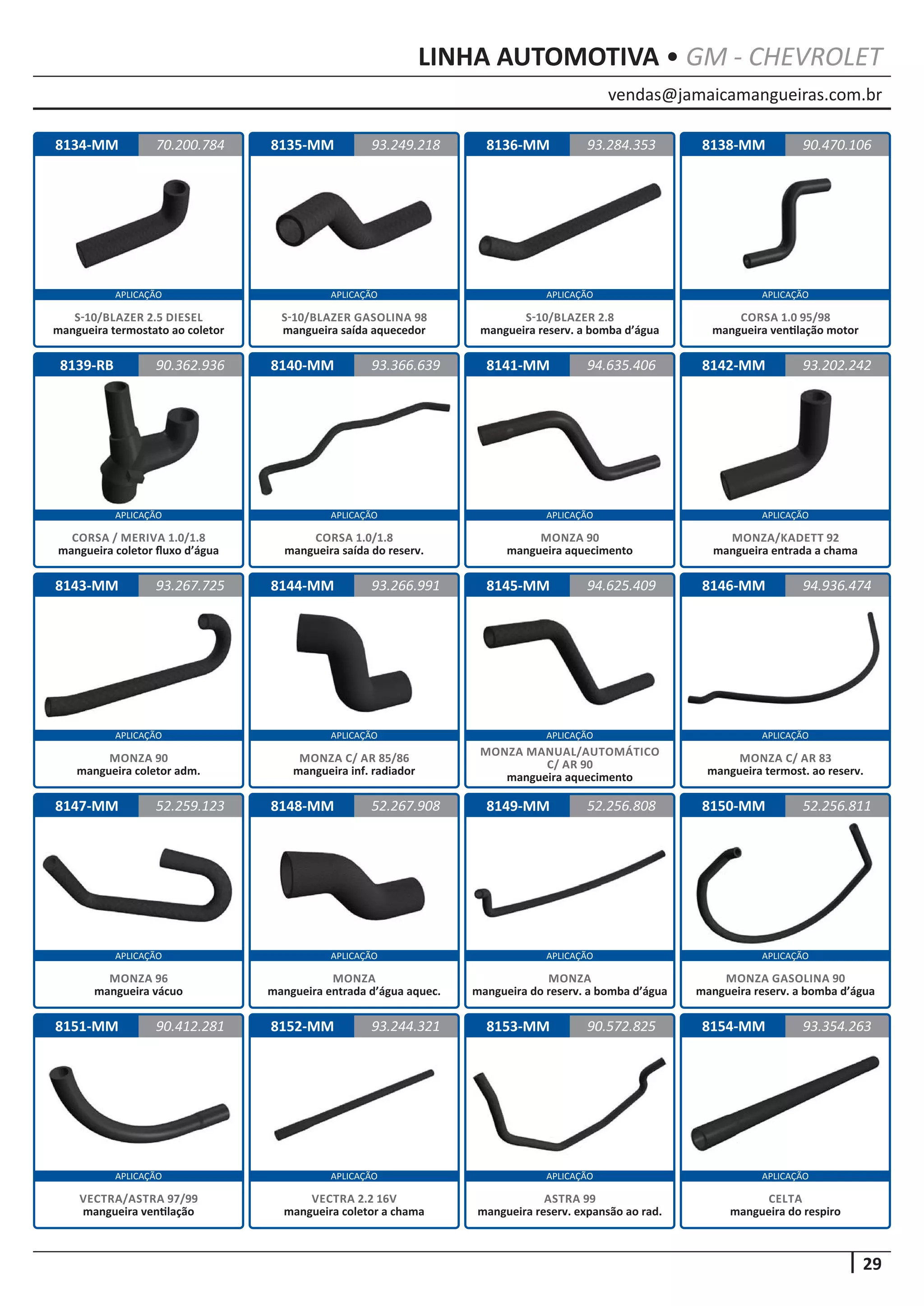 vendas@jamaicamangueiras.com.br
APLICAÇÃO APLICAÇÃO APLICAÇÃO APLICAÇÃO
APLICAÇÃO APLICAÇÃO APLICAÇÃO APLICAÇÃO
APLICAÇÃO APLICAÇÃO APLICAÇÃO APLICAÇÃO
APLICAÇÃO APLICAÇÃO APLICAÇÃO APLICAÇÃO
APLICAÇÃO APLICAÇÃO APLICAÇÃO APLICAÇÃO
29
LINHA AUTOMOTIVA • GM - CHEVROLET
8150-MM
8134-MM 8138-MM
8142-MM
8146-MM
8151-MM
8135-MM
8139-RB
8143-MM
8147-MM
8152-MM
8136-MM
8140-MM
8144-MM
8148-MM
8153-MM
8141-MM
8145-MM
8149-MM 52.256.811
70.200.784 90.470.106
93.202.242
94.936.474
90.412.281 90.572.825
93.249.218
90.362.936
93.267.725
52.259.123
93.244.321
93.284.353
93.366.639
93.266.991
52.267.908
94.635.406
94.625.409
52.256.808
MONZA GASOLINA 90
mangueira reserv. a bomba d’água
S-10/BLAZER 2.5 DIESEL
mangueira termostato ao coletor
CORSA 1.0 95/98
mangueira ventilação motor
MONZA/KADETT 92
mangueira entrada a chama
MONZA C/ AR 83
mangueira termost. ao reserv.
VECTRA/ASTRA 97/99
mangueira ventilação
S-10/BLAZER GASOLINA 98
mangueira saída aquecedor
CORSA / MERIVA 1.0/1.8
mangueira coletor fluxo d’água
MONZA 90
mangueira coletor adm.
MONZA 96
mangueira vácuo
VECTRA 2.2 16V
mangueira coletor a chama
S-10/BLAZER 2.8
mangueira reserv. a bomba d’água
CORSA 1.0/1.8
mangueira saída do reserv.
MONZA C/ AR 85/86
mangueira inf. radiador
MONZA
mangueira entrada d’água aquec.
ASTRA 99
mangueira reserv. expansão ao rad.
MONZA 90
mangueira aquecimento
MONZA MANUAL/AUTOMÁTICO
C/ AR 90
mangueira aquecimento
MONZA
mangueira do reserv. a bomba d’água
8154-MM 93.354.263
CELTA
mangueira do respiro
 