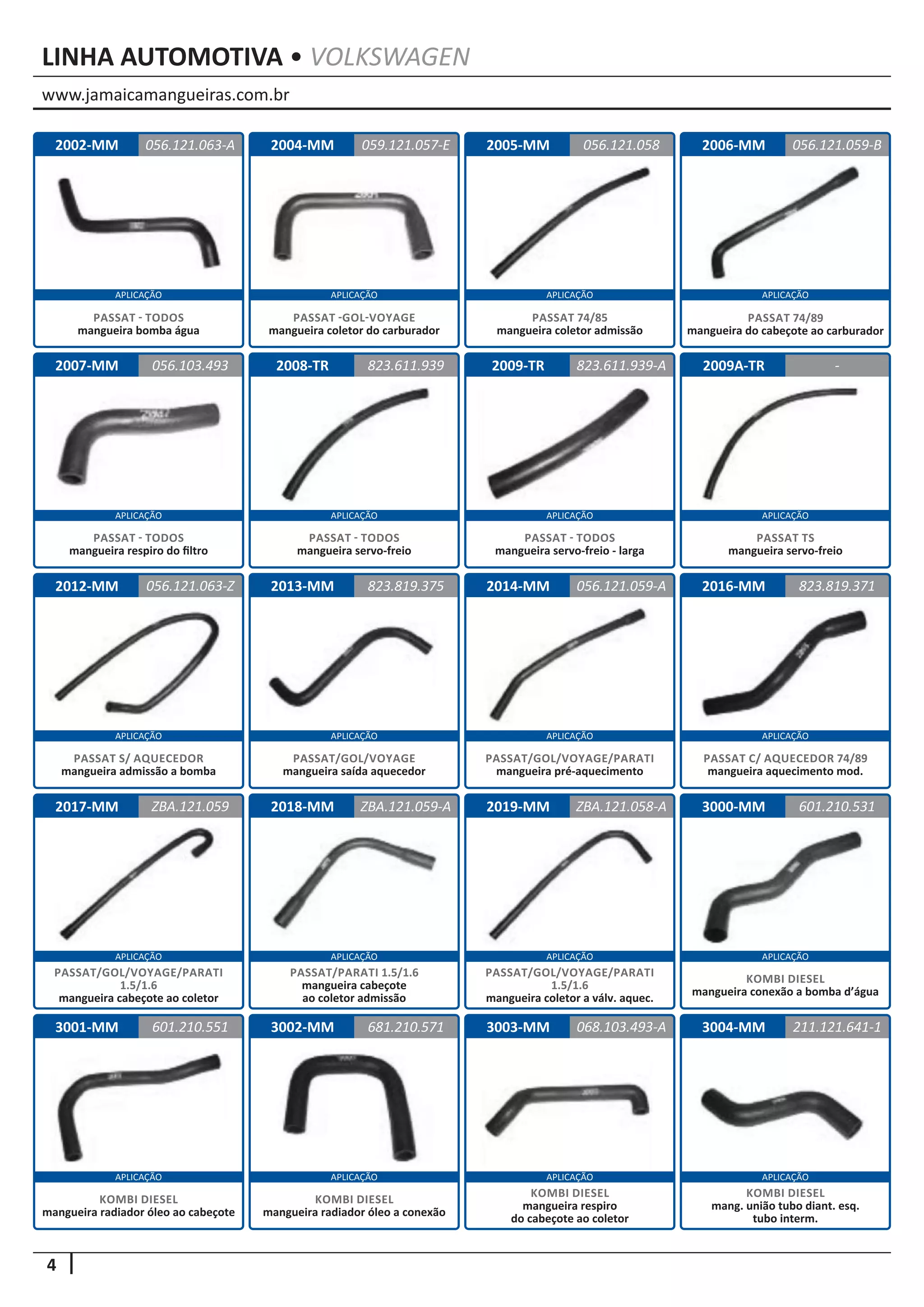 www.jamaicamangueiras.com.br
APLICAÇÃO APLICAÇÃO APLICAÇÃO APLICAÇÃO
APLICAÇÃO APLICAÇÃO APLICAÇÃO APLICAÇÃO
APLICAÇÃO APLICAÇÃO APLICAÇÃO APLICAÇÃO
APLICAÇÃO APLICAÇÃO APLICAÇÃO APLICAÇÃO
APLICAÇÃO APLICAÇÃO APLICAÇÃO APLICAÇÃO
4
LINHA AUTOMOTIVA • VOLKSWAGEN
2002-MM
2007-MM
2013-MM
2018-MM
3002-MM
2004-MM
2008-TR
2014-MM
2019-MM
3003-MM
2005-MM
2009-TR
2016-MM
3000-MM
3004-MM
2006-MM
2009A-TR
2012-MM
2017-MM
3001-MM
056.121.063-A
056.103.493
823.819.375
ZBA.121.059-A
681.210.571
059.121.057-E
823.611.939
056.121.059-A
ZBA.121.058-A
056.121.058
823.611.939-A
823.819.371
601.210.531
211.121.641-1
056.121.059-B
-
056.121.063-Z
ZBA.121.059
601.210.551 068.103.493-A
PASSAT - TODOS
mangueira bomba água
PASSAT - TODOS
mangueira respiro do filtro
PASSAT/GOL/VOYAGE
mangueira saída aquecedor
PASSAT/PARATI 1.5/1.6
mangueira cabeçote
ao coletor admissão
KOMBI DIESEL
mangueira radiador óleo a conexão
PASSAT -GOL-VOYAGE
mangueira coletor do carburador
PASSAT - TODOS
mangueira servo-freio
PASSAT/GOL/VOYAGE/PARATI
mangueira pré-aquecimento
PASSAT/GOL/VOYAGE/PARATI
1.5/1.6
mangueira coletor a válv. aquec.
PASSAT 74/85
mangueira coletor admissão
PASSAT - TODOS
mangueira servo-freio - larga
PASSAT C/ AQUECEDOR 74/89
mangueira aquecimento mod.
KOMBI DIESEL
mangueira conexão a bomba d’água
KOMBI DIESEL
mang. união tubo diant. esq.
tubo interm.
PASSAT 74/89
mangueira do cabeçote ao carburador
PASSAT TS
mangueira servo-freio
PASSAT S/ AQUECEDOR
mangueira admissão a bomba
PASSAT/GOL/VOYAGE/PARATI
1.5/1.6
mangueira cabeçote ao coletor
KOMBI DIESEL
mangueira radiador óleo ao cabeçote
KOMBI DIESEL
mangueira respiro
do cabeçote ao coletor
 