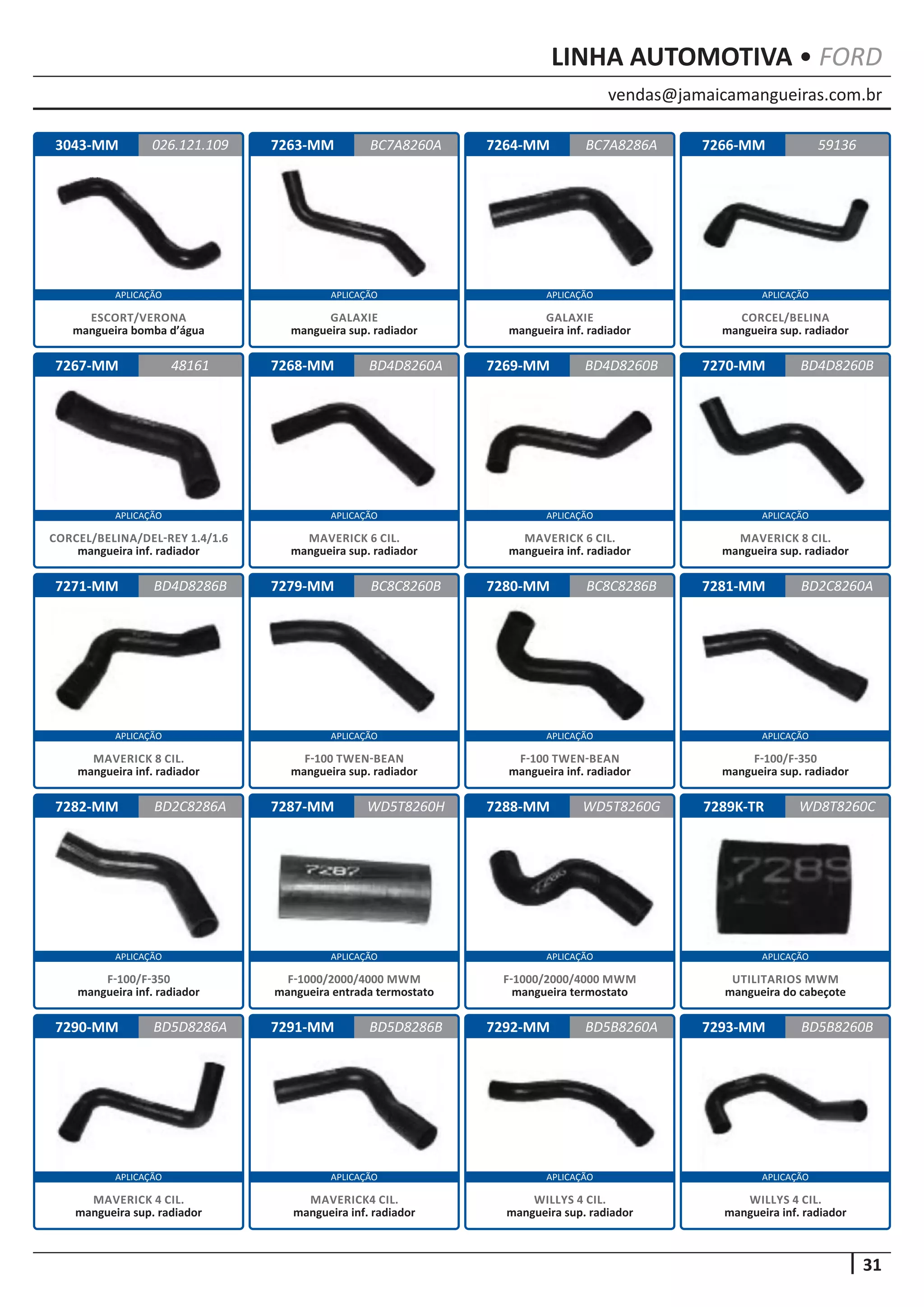 vendas@jamaicamangueiras.com.br
APLICAÇÃO APLICAÇÃO APLICAÇÃO APLICAÇÃO
APLICAÇÃO APLICAÇÃO APLICAÇÃO APLICAÇÃO
APLICAÇÃO APLICAÇÃO APLICAÇÃO APLICAÇÃO
APLICAÇÃO APLICAÇÃO APLICAÇÃO APLICAÇÃO
APLICAÇÃO APLICAÇÃO APLICAÇÃO APLICAÇÃO
31
LINHA AUTOMOTIVA • FORD
7263-MM
7268-MM
7279-MM
7287-MM
7291-MM
7264-MM
7269-MM
7280-MM
7288-MM
7292-MM
7266-MM
7270-MM
7281-MM
7289K-TR
7293-MM
7267-MM
7271-MM
7282-MM
7290-MM
3043-MM BC7A8260A
BD4D8260A
BC8C8260B
WD5T8260H
BD5D8286B
BC7A8286A
48161 BD4D8260B
BC8C8286B
WD5T8260G
BD5B8260A
59136
BD4D8260B
BD2C8260A
WD8T8260C
BD5B8260B
BD4D8286B
BD2C8286A
BD5D8286A
026.121.109
GALAXIE
mangueira sup. radiador
MAVERICK 6 CIL.
mangueira sup. radiador
F-100 TWEN-BEAN
mangueira sup. radiador
F-1000/2000/4000 MWM
mangueira entrada termostato
MAVERICK4 CIL.
mangueira inf. radiador
GALAXIE
mangueira inf. radiador
MAVERICK 6 CIL.
mangueira inf. radiador
F-100 TWEN-BEAN
mangueira inf. radiador
F-1000/2000/4000 MWM
mangueira termostato
WILLYS 4 CIL.
mangueira sup. radiador
CORCEL/BELINA
mangueira sup. radiador
MAVERICK 8 CIL.
mangueira sup. radiador
F-100/F-350
mangueira sup. radiador
UTILITARIOS MWM
mangueira do cabeçote
WILLYS 4 CIL.
mangueira inf. radiador
CORCEL/BELINA/DEL-REY 1.4/1.6
mangueira inf. radiador
MAVERICK 8 CIL.
mangueira inf. radiador
F-100/F-350
mangueira inf. radiador
MAVERICK 4 CIL.
mangueira sup. radiador
ESCORT/VERONA
mangueira bomba d’água
 
