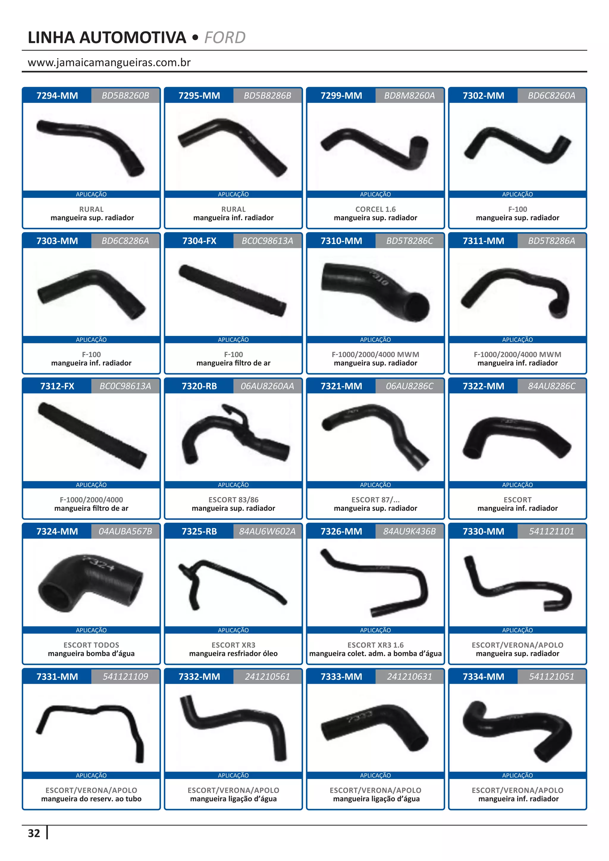 www.jamaicamangueiras.com.br
APLICAÇÃO APLICAÇÃO APLICAÇÃO APLICAÇÃO
APLICAÇÃO APLICAÇÃO APLICAÇÃO APLICAÇÃO
APLICAÇÃO APLICAÇÃO APLICAÇÃO APLICAÇÃO
APLICAÇÃO APLICAÇÃO APLICAÇÃO APLICAÇÃO
APLICAÇÃO APLICAÇÃO APLICAÇÃO APLICAÇÃO
32
LINHA AUTOMOTIVA • FORD
7295-MM
7304-FX
7320-RB
7325-RB
7332-MM
7299-MM
7310-MM
7321-MM
7326-MM
7333-MM
7302-MM
7311-MM
7322-MM
7330-MM
7334-MM
7303-MM
7312-FX
7324-MM
7331-MM
7294-MM BD5B8286B
BC0C98613A
06AU8260AA
84AU6W602A
241210561
BD8M8260A
BD6C8286A BD5T8286C
06AU8286C
84AU9K436B
241210631
BD6C8260A
BD5T8286A
84AU8286C
541121101
541121051
BC0C98613A
04AUBA567B
541121109
BD5B8260B
RURAL
mangueira inf. radiador
F-100
mangueira filtro de ar
ESCORT 83/86
mangueira sup. radiador
ESCORT XR3
mangueira resfriador óleo
ESCORT/VERONA/APOLO
mangueira ligação d’água
CORCEL 1.6
mangueira sup. radiador
F-1000/2000/4000 MWM
mangueira sup. radiador
ESCORT 87/...
mangueira sup. radiador
ESCORT XR3 1.6
mangueira colet. adm. a bomba d’água
ESCORT/VERONA/APOLO
mangueira ligação d’água
F-100
mangueira sup. radiador
F-1000/2000/4000 MWM
mangueira inf. radiador
ESCORT
mangueira inf. radiador
ESCORT/VERONA/APOLO
mangueira sup. radiador
ESCORT/VERONA/APOLO
mangueira inf. radiador
F-100
mangueira inf. radiador
F-1000/2000/4000
mangueira filtro de ar
ESCORT TODOS
mangueira bomba d’água
ESCORT/VERONA/APOLO
mangueira do reserv. ao tubo
RURAL
mangueira sup. radiador
 