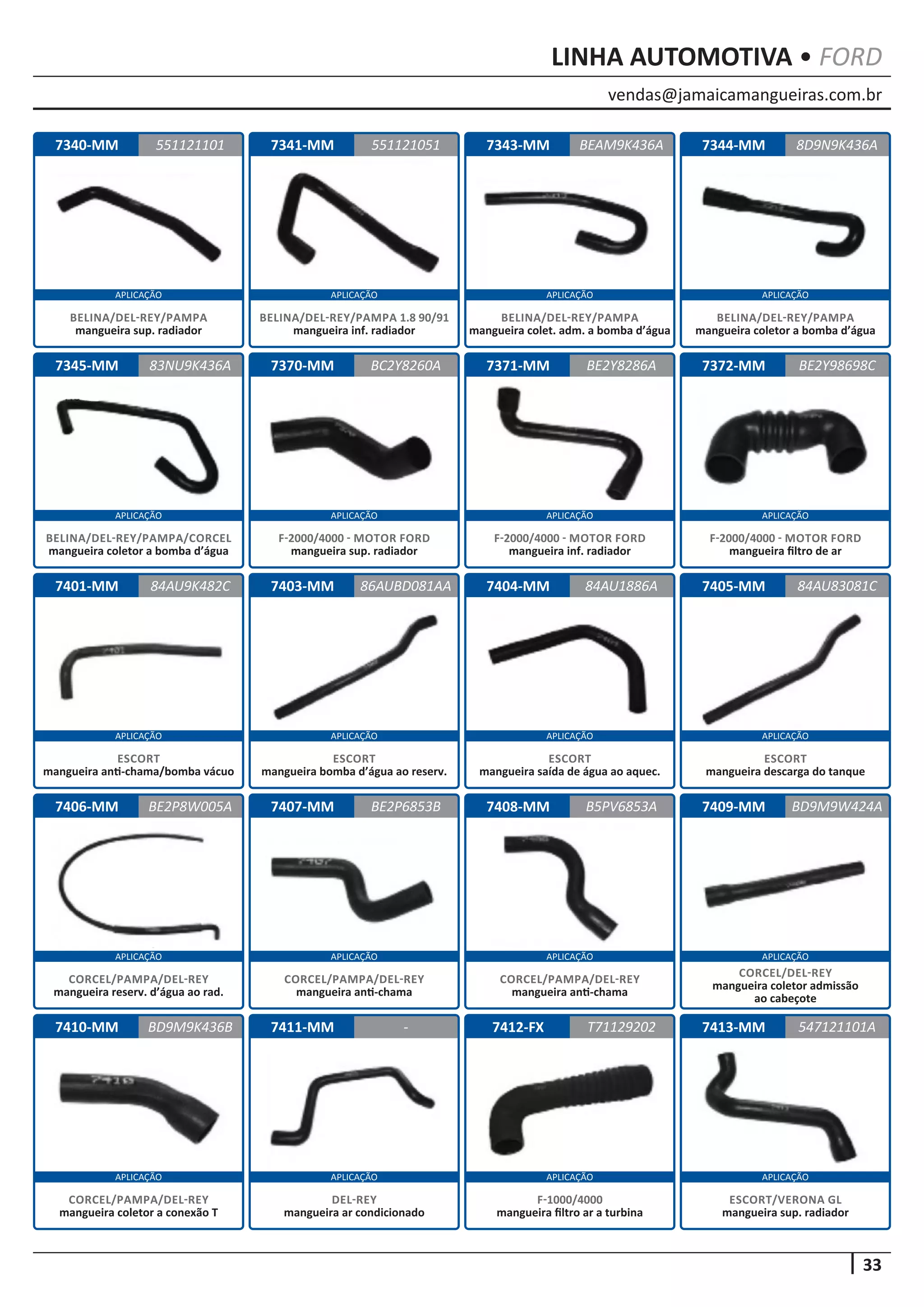 vendas@jamaicamangueiras.com.br
APLICAÇÃO APLICAÇÃO APLICAÇÃO APLICAÇÃO
APLICAÇÃO APLICAÇÃO APLICAÇÃO APLICAÇÃO
APLICAÇÃO APLICAÇÃO APLICAÇÃO APLICAÇÃO
APLICAÇÃO APLICAÇÃO APLICAÇÃO APLICAÇÃO
APLICAÇÃO APLICAÇÃO APLICAÇÃO APLICAÇÃO
33
LINHA AUTOMOTIVA • FORD
7340-MM
7345-MM
7401-MM
7406-MM
7410-MM
7341-MM
7370-MM
7403-MM
7407-MM
7411-MM
7343-MM
7371-MM
7404-MM
7408-MM
7412-FX
7344-MM
7372-MM
7405-MM
7409-MM
7413-MM
551121101
83NU9K436A
84AU9K482C
BE2P8W005A
BD9M9K436B
551121051 8D9N9K436A
BC2Y8260A
86AUBD081AA
BE2P6853B
-
BEAM9K436A
BE2Y8286A
84AU1886A
B5PV6853A
T71129202
BE2Y98698C
84AU83081C
BD9M9W424A
547121101A
BELINA/DEL-REY/PAMPA
mangueira sup. radiador
BELINA/DEL-REY/PAMPA/CORCEL
mangueira coletor a bomba d’água
ESCORT
mangueira anti-chama/bomba vácuo
CORCEL/PAMPA/DEL-REY
mangueira reserv. d’água ao rad.
CORCEL/PAMPA/DEL-REY
mangueira coletor a conexão T
BELINA/DEL-REY/PAMPA 1.8 90/91
mangueira inf. radiador
F-2000/4000 - MOTOR FORD
mangueira sup. radiador
ESCORT
mangueira bomba d’água ao reserv.
CORCEL/PAMPA/DEL-REY
mangueira anti-chama
DEL-REY
mangueira ar condicionado
BELINA/DEL-REY/PAMPA
mangueira colet. adm. a bomba d’água
F-2000/4000 - MOTOR FORD
mangueira inf. radiador
ESCORT
mangueira saída de água ao aquec.
CORCEL/PAMPA/DEL-REY
mangueira anti-chama
F-1000/4000
mangueira filtro ar a turbina
BELINA/DEL-REY/PAMPA
mangueira coletor a bomba d’água
F-2000/4000 - MOTOR FORD
mangueira filtro de ar
ESCORT
mangueira descarga do tanque
CORCEL/DEL-REY
mangueira coletor admissão
ao cabeçote
ESCORT/VERONA GL
mangueira sup. radiador
 