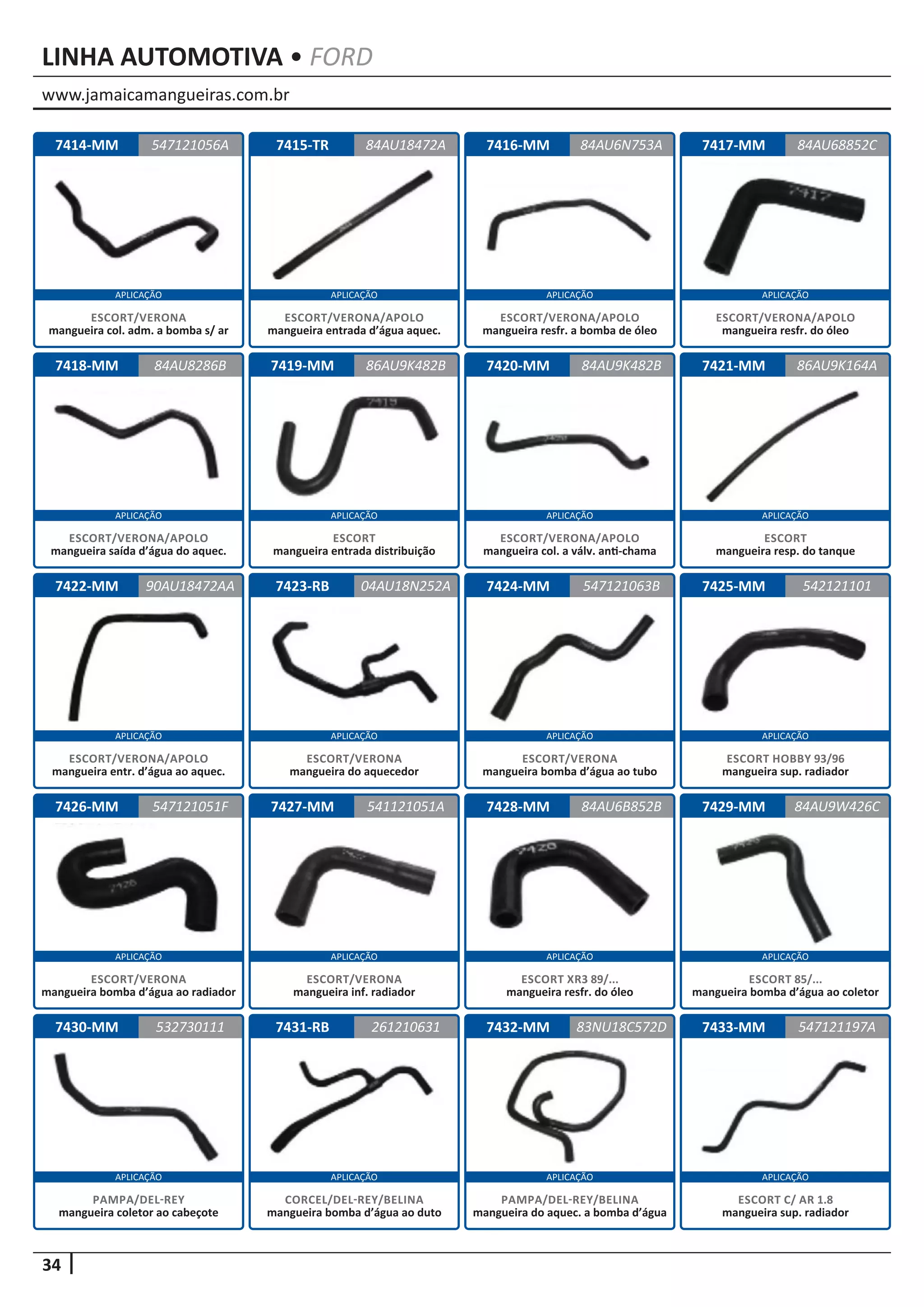 www.jamaicamangueiras.com.br
APLICAÇÃO APLICAÇÃO APLICAÇÃO APLICAÇÃO
APLICAÇÃO APLICAÇÃO APLICAÇÃO APLICAÇÃO
APLICAÇÃO APLICAÇÃO APLICAÇÃO APLICAÇÃO
APLICAÇÃO APLICAÇÃO APLICAÇÃO APLICAÇÃO
APLICAÇÃO APLICAÇÃO APLICAÇÃO APLICAÇÃO
34
LINHA AUTOMOTIVA • FORD
7414-MM
7418-MM
7422-MM
7426-MM
7430-MM
7415-TR
7419-MM
7423-RB
7427-MM
7431-RB
7416-MM
7420-MM
7424-MM
7428-MM
7432-MM
7417-MM
7421-MM
7425-MM
7429-MM
7433-MM
547121056A
84AU8286B
90AU18472AA
547121051F
532730111
84AU18472A 84AU68852C
86AU9K482B
04AU18N252A
541121051A
261210631
84AU6N753A
84AU9K482B
547121063B
84AU6B852B
83NU18C572D
86AU9K164A
542121101
84AU9W426C
547121197A
ESCORT/VERONA
mangueira col. adm. a bomba s/ ar
ESCORT/VERONA/APOLO
mangueira saída d’água do aquec.
ESCORT/VERONA/APOLO
mangueira entr. d’água ao aquec.
ESCORT/VERONA
mangueira bomba d’água ao radiador
PAMPA/DEL-REY
mangueira coletor ao cabeçote
ESCORT/VERONA/APOLO
mangueira entrada d’água aquec.
ESCORT
mangueira entrada distribuição
ESCORT/VERONA
mangueira do aquecedor
ESCORT/VERONA
mangueira inf. radiador
CORCEL/DEL-REY/BELINA
mangueira bomba d’água ao duto
ESCORT/VERONA/APOLO
mangueira resfr. a bomba de óleo
ESCORT/VERONA/APOLO
mangueira col. a válv. anti-chama
ESCORT/VERONA
mangueira bomba d’água ao tubo
ESCORT XR3 89/...
mangueira resfr. do óleo
PAMPA/DEL-REY/BELINA
mangueira do aquec. a bomba d’água
ESCORT/VERONA/APOLO
mangueira resfr. do óleo
ESCORT
mangueira resp. do tanque
ESCORT HOBBY 93/96
mangueira sup. radiador
ESCORT 85/...
mangueira bomba d’água ao coletor
ESCORT C/ AR 1.8
mangueira sup. radiador
 