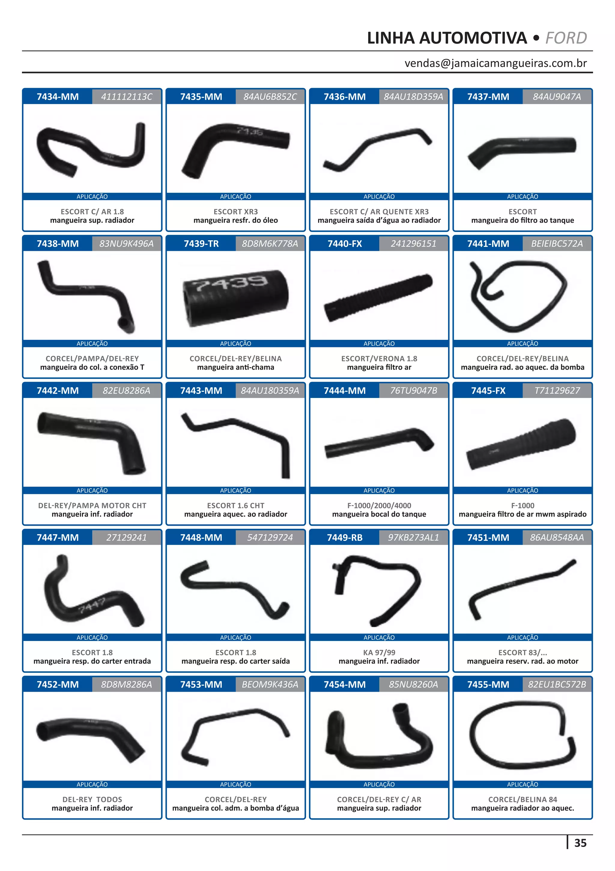 vendas@jamaicamangueiras.com.br
APLICAÇÃO APLICAÇÃO APLICAÇÃO APLICAÇÃO
APLICAÇÃO APLICAÇÃO APLICAÇÃO APLICAÇÃO
APLICAÇÃO APLICAÇÃO APLICAÇÃO APLICAÇÃO
APLICAÇÃO APLICAÇÃO APLICAÇÃO APLICAÇÃO
APLICAÇÃO APLICAÇÃO APLICAÇÃO APLICAÇÃO
35
LINHA AUTOMOTIVA • FORD
7434-MM
7438-MM
7442-MM
7447-MM
7452-MM
7435-MM
7439-TR
7443-MM
7448-MM
7453-MM
7436-MM
7440-FX
7444-MM
7449-RB
7454-MM
7437-MM
7441-MM
7445-FX
7451-MM
7455-MM
411112113C
83NU9K496A
82EU8286A
27129241
8D8M8286A
84AU6B852C 84AU9047A
8D8M6K778A
84AU180359A
547129724
BEOM9K436A
84AU18D359A
241296151
76TU9047B
97KB273AL1
85NU8260A
BEIEIBC572A
T71129627
86AU8548AA
82EU1BC572B
ESCORT C/ AR 1.8
mangueira sup. radiador
CORCEL/PAMPA/DEL-REY
mangueira do col. a conexão T
DEL-REY/PAMPA MOTOR CHT
mangueira inf. radiador
ESCORT 1.8
mangueira resp. do carter entrada
DEL-REY TODOS
mangueira inf. radiador
ESCORT XR3
mangueira resfr. do óleo
CORCEL/DEL-REY/BELINA
mangueira anti-chama
ESCORT 1.6 CHT
mangueira aquec. ao radiador
ESCORT 1.8
mangueira resp. do carter saída
CORCEL/DEL-REY
mangueira col. adm. a bomba d’água
ESCORT C/ AR QUENTE XR3
mangueira saída d’água ao radiador
ESCORT/VERONA 1.8
mangueira filtro ar
F-1000/2000/4000
mangueira bocal do tanque
KA 97/99
mangueira inf. radiador
CORCEL/DEL-REY C/ AR
mangueira sup. radiador
ESCORT
mangueira do filtro ao tanque
CORCEL/DEL-REY/BELINA
mangueira rad. ao aquec. da bomba
F-1000
mangueira filtro de ar mwm aspirado
ESCORT 83/...
mangueira reserv. rad. ao motor
CORCEL/BELINA 84
mangueira radiador ao aquec.
 