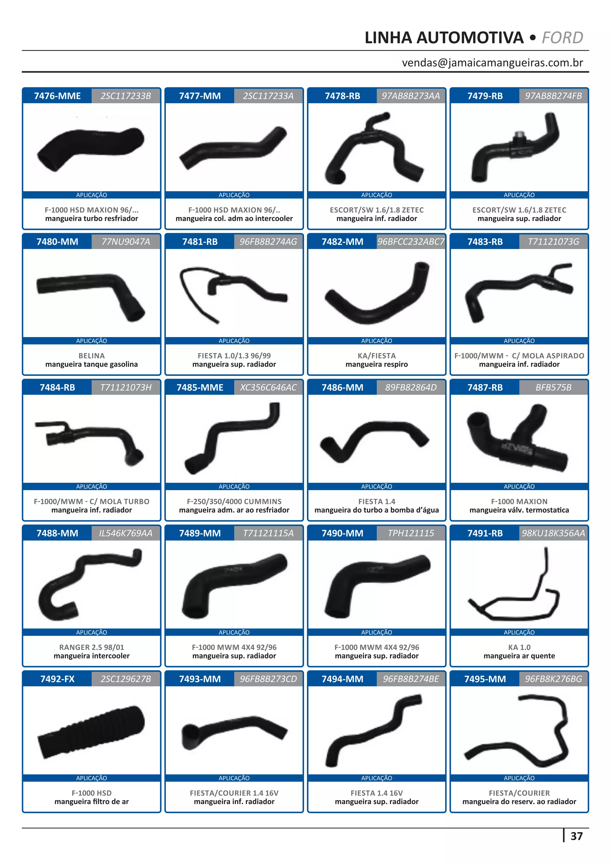 vendas@jamaicamangueiras.com.br
APLICAÇÃO APLICAÇÃO APLICAÇÃO APLICAÇÃO
APLICAÇÃO APLICAÇÃO APLICAÇÃO APLICAÇÃO
APLICAÇÃO APLICAÇÃO APLICAÇÃO APLICAÇÃO
APLICAÇÃO APLICAÇÃO APLICAÇÃO APLICAÇÃO
APLICAÇÃO APLICAÇÃO APLICAÇÃO APLICAÇÃO
37
LINHA AUTOMOTIVA • FORD
7476-MME
7480-MM
7484-RB
7488-MM
7492-FX
7477-MM
7481-RB
7485-MME
7489-MM
7493-MM
7478-RB
7482-MM
7486-MM
7490-MM
7494-MM
7479-RB
7483-RB
7487-RB
7491-RB
7495-MM
2SC117233B
77NU9047A
T71121073H
IL546K769AA
2SC129627B
2SC117233A 97AB8B274FB
96FB8B274AG
XC356C646AC
T71121115A
96FB8B273CD
97AB8B273AA
96BFCC232ABC7
89FB82864D
TPH121115
96FB8B274BE
T71121073G
BFB575B
98KU18K356AA
96FB8K276BG
F-1000 HSD MAXION 96/...
mangueira turbo resfriador
BELINA
mangueira tanque gasolina
F-1000/MWM - C/ MOLA TURBO
mangueira inf. radiador
RANGER 2.5 98/01
mangueira intercooler
F-1000 HSD
mangueira filtro de ar
F-1000 HSD MAXION 96/..
mangueira col. adm ao intercooler
FIESTA 1.0/1.3 96/99
mangueira sup. radiador
F-250/350/4000 CUMMINS
mangueira adm. ar ao resfriador
F-1000 MWM 4X4 92/96
mangueira sup. radiador
FIESTA/COURIER 1.4 16V
mangueira inf. radiador
ESCORT/SW 1.6/1.8 ZETEC
mangueira inf. radiador
KA/FIESTA
mangueira respiro
FIESTA 1.4
mangueira do turbo a bomba d’água
F-1000 MWM 4X4 92/96
mangueira sup. radiador
FIESTA 1.4 16V
mangueira sup. radiador
ESCORT/SW 1.6/1.8 ZETEC
mangueira sup. radiador
F-1000/MWM - C/ MOLA ASPIRADO
mangueira inf. radiador
F-1000 MAXION
mangueira válv. termostatica
KA 1.0
mangueira ar quente
FIESTA/COURIER
mangueira do reserv. ao radiador
 