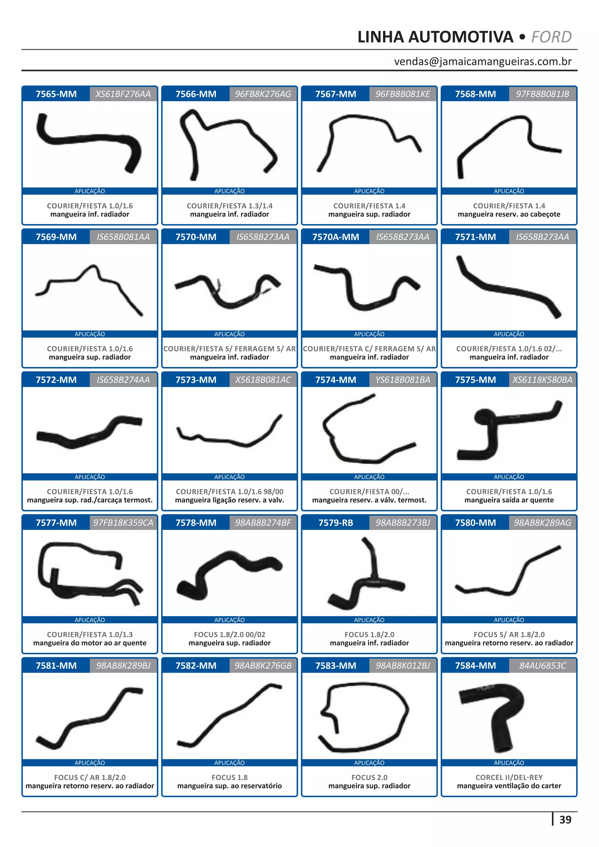 vendas@jamaicamangueiras.com.br
APLICAÇÃO APLICAÇÃO APLICAÇÃO APLICAÇÃO
APLICAÇÃO APLICAÇÃO APLICAÇÃO APLICAÇÃO
APLICAÇÃO APLICAÇÃO APLICAÇÃO APLICAÇÃO
APLICAÇÃO APLICAÇÃO APLICAÇÃO APLICAÇÃO
APLICAÇÃO APLICAÇÃO APLICAÇÃO APLICAÇÃO
39
LINHA AUTOMOTIVA • FORD
7584-MM
7568-MM
7571-MM
7575-MM
7580-MM
7565-MM
7569-MM
7572-MM
7577-MM
7581-MM
7566-MM
7570-MM
7573-MM
7578-MM
7582-MM
7567-MM
7570A-MM
7574-MM
7579-RB
7583-MM 84AU6853C
97FB8B081JB
IS658B273AA
XS6118K580BA
98AB8K289AG
XS61BF276AA 96FB8B081KE
IS658B081AA
IS658B274AA
97FB18K359CA
98AB8K289BJ
96FB8K276AG
IS658B273AA
X5618B081AC
98AB8B274BF
98AB8K276GB
IS658B273AA
YS618B081BA
98AB8B273BJ
98AB8K012BJ
CORCEL II/DEL-REY
mangueira ventilação do carter
COURIER/FIESTA 1.4
mangueira reserv. ao cabeçote
COURIER/FIESTA 1.0/1.6 02/...
mangueira inf. radiador
COURIER/FIESTA 1.0/1.6
mangueira saída ar quente
FOCUS S/ AR 1.8/2.0
mangueira retorno reserv. ao radiador
COURIER/FIESTA 1.0/1.6
mangueira inf. radiador
COURIER/FIESTA 1.0/1.6
mangueira sup. radiador
COURIER/FIESTA 1.0/1.6
mangueira sup. rad./carcaça termost.
COURIER/FIESTA 1.0/1.3
mangueira do motor ao ar quente
FOCUS C/ AR 1.8/2.0
mangueira retorno reserv. ao radiador
COURIER/FIESTA 1.3/1.4
mangueira inf. radiador
COURIER/FIESTA S/ FERRAGEM S/ AR
mangueira inf. radiador
COURIER/FIESTA 1.0/1.6 98/00
mangueira ligação reserv. a valv.
FOCUS 1.8/2.0 00/02
mangueira sup. radiador
FOCUS 1.8
mangueira sup. ao reservatório
COURIER/FIESTA 1.4
mangueira sup. radiador
COURIER/FIESTA C/ FERRAGEM S/ AR
mangueira inf. radiador
COURIER/FIESTA 00/...
mangueira reserv. a válv. termost.
FOCUS 1.8/2.0
mangueira inf. radiador
FOCUS 2.0
mangueira sup. radiador
 