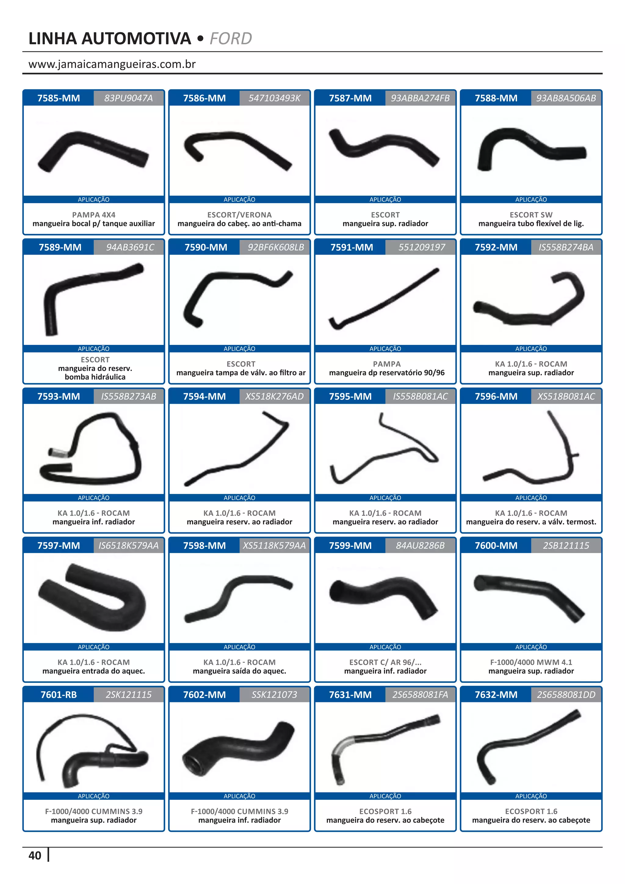 www.jamaicamangueiras.com.br
APLICAÇÃO APLICAÇÃO APLICAÇÃO APLICAÇÃO
APLICAÇÃO APLICAÇÃO APLICAÇÃO APLICAÇÃO
APLICAÇÃO APLICAÇÃO APLICAÇÃO APLICAÇÃO
APLICAÇÃO APLICAÇÃO APLICAÇÃO APLICAÇÃO
APLICAÇÃO APLICAÇÃO APLICAÇÃO APLICAÇÃO
40
LINHA AUTOMOTIVA • FORD
7588-MM
7592-MM
7596-MM
7600-MM
7585-MM
7589-MM
7593-MM
7597-MM
7601-RB
7586-MM
7590-MM
7594-MM
7598-MM
7602-MM
7587-MM
7591-MM
7595-MM
7599-MM
7631-MM
93AB8A506AB
IS558B274BA
XS518B081AC
2SB121115
83PU9047A 93ABBA274FB
94AB3691C
IS558B273AB
IS6518K579AA
2SK121115
547103493K
92BF6K608LB
XS518K276AD
XS5118K579AA
SSK121073
551209197
IS558B081AC
84AU8286B
2S6588081FA
ESCORT SW
mangueira tubo flexível de lig.
KA 1.0/1.6 - ROCAM
mangueira sup. radiador
KA 1.0/1.6 - ROCAM
mangueira do reserv. a válv. termost.
F-1000/4000 MWM 4.1
mangueira sup. radiador
PAMPA 4X4
mangueira bocal p/ tanque auxiliar
ESCORT
mangueira do reserv.
bomba hidráulica
KA 1.0/1.6 - ROCAM
mangueira inf. radiador
KA 1.0/1.6 - ROCAM
mangueira entrada do aquec.
F-1000/4000 CUMMINS 3.9
mangueira sup. radiador
ESCORT/VERONA
mangueira do cabeç. ao anti-chama
ESCORT
mangueira tampa de válv. ao filtro ar
KA 1.0/1.6 - ROCAM
mangueira reserv. ao radiador
KA 1.0/1.6 - ROCAM
mangueira saída do aquec.
F-1000/4000 CUMMINS 3.9
mangueira inf. radiador
ESCORT
mangueira sup. radiador
PAMPA
mangueira dp reservatório 90/96
KA 1.0/1.6 - ROCAM
mangueira reserv. ao radiador
ESCORT C/ AR 96/...
mangueira inf. radiador
ECOSPORT 1.6
mangueira do reserv. ao cabeçote
7632-MM 2S6588081DD
ECOSPORT 1.6
mangueira do reserv. ao cabeçote
 