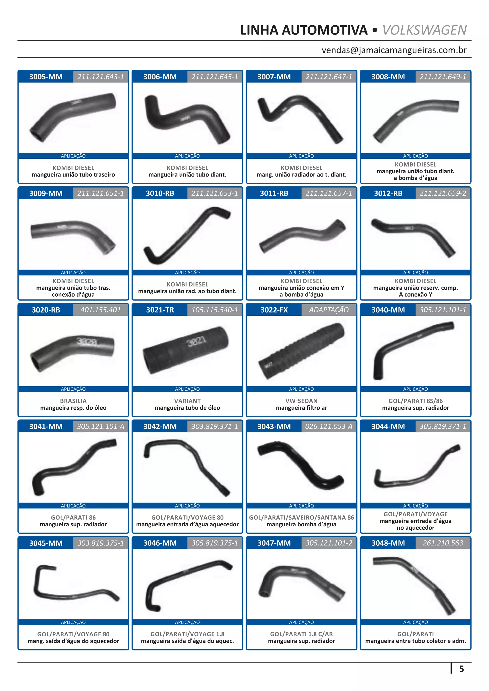 vendas@jamaicamangueiras.com.br
APLICAÇÃO APLICAÇÃO APLICAÇÃO APLICAÇÃO
APLICAÇÃO APLICAÇÃO APLICAÇÃO APLICAÇÃO
APLICAÇÃO APLICAÇÃO APLICAÇÃO APLICAÇÃO
APLICAÇÃO APLICAÇÃO APLICAÇÃO APLICAÇÃO
APLICAÇÃO APLICAÇÃO APLICAÇÃO APLICAÇÃO
5
LINHA AUTOMOTIVA • VOLKSWAGEN
3006-MM
3010-RB
3021-TR
3042-MM
3046-MM
3007-MM
3011-RB
3022-FX
3043-MM
3047-MM
3008-MM
3012-RB
3040-MM
3044-MM
3048-MM
3009-MM
3020-RB
3041-MM
3045-MM
211.121.645-1
211.121.653-1
105.115.540-1
303.819.371-1
305.819.375-1
211.121.647-1
211.121.651-1 211.121.657-1
ADAPTAÇÃO
026.121.053-A
305.121.101-2
211.121.649-1
211.121.659-2
305.121.101-1
305.819.371-1
261.210.563
401.155.401
305.121.101-A
303.819.375-1
KOMBI DIESEL
mangueira união tubo diant.
KOMBI DIESEL
mangueira união rad. ao tubo diant.
VARIANT
mangueira tubo de óleo
GOL/PARATI/VOYAGE 80
mangueira entrada d’água aquecedor
GOL/PARATI/SAVEIRO/SANTANA 86
mangueira bomba d’água
GOL/PARATI 1.8 C/AR
mangueira sup. radiador
GOL/PARATI/VOYAGE 1.8
mangueira saída d’água do aquec.
GOL/PARATI/VOYAGE
mangueira entrada d’água
no aquecedor
GOL/PARATI
mangueira entre tubo coletor e adm.
GOL/PARATI/VOYAGE 80
mang. saída d’água do aquecedor
KOMBI DIESEL
mang. união radiador ao t. diant.
KOMBI DIESEL
mangueira união tubo tras.
conexão d’água
KOMBI DIESEL
mangueira união conexão em Y
a bomba d’água
VW-SEDAN
mangueira filtro ar
KOMBI DIESEL
mangueira união tubo diant.
a bomba d’água
KOMBI DIESEL
mangueira união reserv. comp.
A conexão Y
GOL/PARATI 85/86
mangueira sup. radiador
BRASILIA
mangueira resp. do óleo
GOL/PARATI 86
mangueira sup. radiador
3005-MM 211.121.643-1
KOMBI DIESEL
mangueira união tubo traseiro
 
