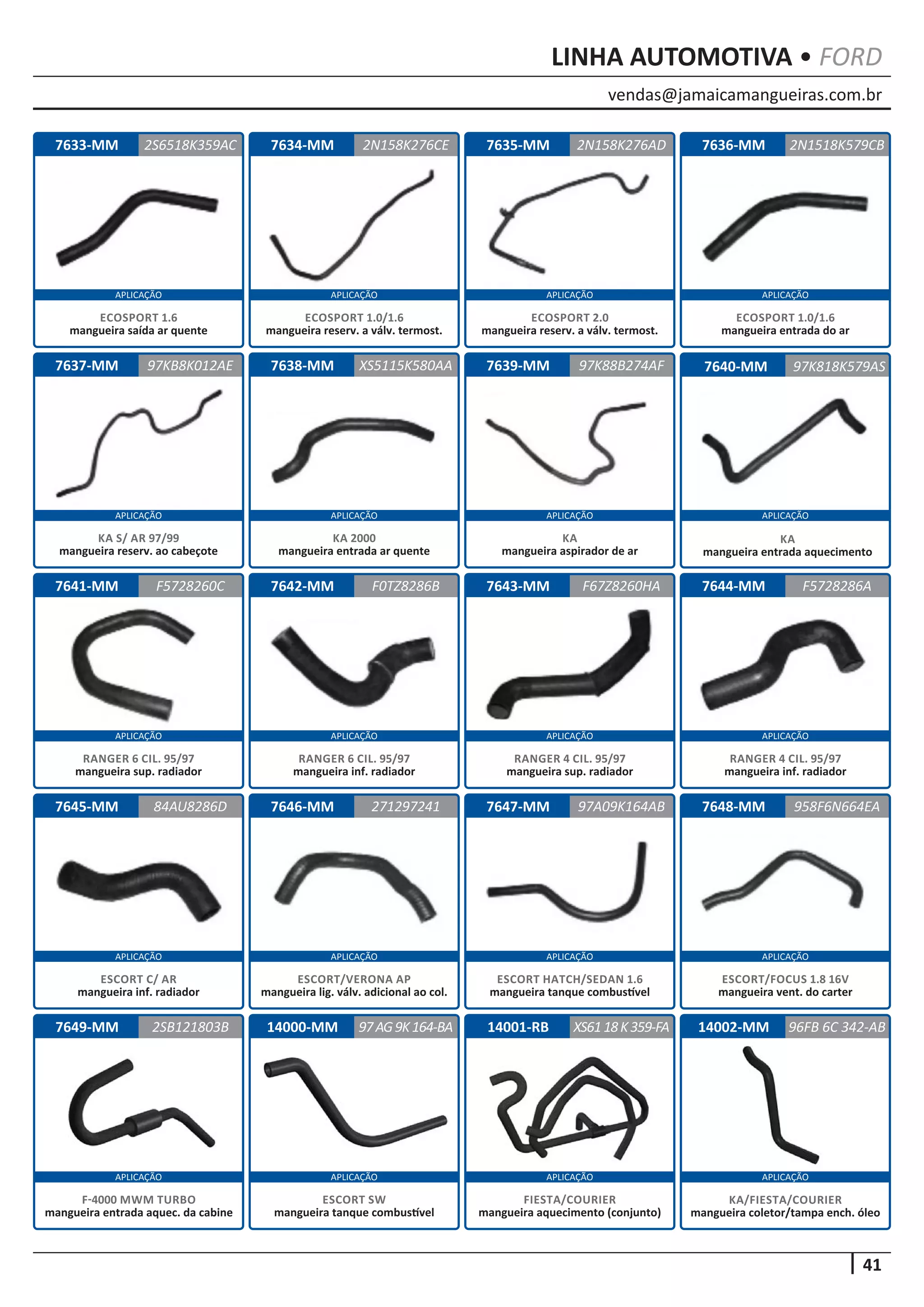 vendas@jamaicamangueiras.com.br
APLICAÇÃO APLICAÇÃO APLICAÇÃO APLICAÇÃO
APLICAÇÃO APLICAÇÃO APLICAÇÃO APLICAÇÃO
APLICAÇÃO APLICAÇÃO APLICAÇÃO APLICAÇÃO
APLICAÇÃO APLICAÇÃO APLICAÇÃO APLICAÇÃO
APLICAÇÃO APLICAÇÃO APLICAÇÃO APLICAÇÃO
41
LINHA AUTOMOTIVA • FORD
7636-MM
7640-MM
7644-MM
7648-MM
7633-MM
7637-MM
7641-MM
7645-MM
7649-MM
7634-MM
7638-MM
7642-MM
7646-MM
7635-MM
7639-MM
7643-MM
7647-MM
2N1518K579CB
97K818K579AS
F5728286A
958F6N664EA
2S6518K359AC 2N158K276AD
97KB8K012AE
F5728260C
84AU8286D
2SB121803B
2N158K276CE
XS5115K580AA
F0TZ8286B
271297241
97K88B274AF
F67Z8260HA
97A09K164AB
ECOSPORT 1.0/1.6
mangueira entrada do ar
KA
mangueira entrada aquecimento
RANGER 4 CIL. 95/97
mangueira inf. radiador
ESCORT/FOCUS 1.8 16V
mangueira vent. do carter
ECOSPORT 1.6
mangueira saída ar quente
KA S/ AR 97/99
mangueira reserv. ao cabeçote
RANGER 6 CIL. 95/97
mangueira sup. radiador
ESCORT C/ AR
mangueira inf. radiador
F-4000 MWM TURBO
mangueira entrada aquec. da cabine
ECOSPORT 1.0/1.6
mangueira reserv. a válv. termost.
KA 2000
mangueira entrada ar quente
RANGER 6 CIL. 95/97
mangueira inf. radiador
ESCORT/VERONA AP
mangueira lig. válv. adicional ao col.
ECOSPORT 2.0
mangueira reserv. a válv. termost.
KA
mangueira aspirador de ar
RANGER 4 CIL. 95/97
mangueira sup. radiador
ESCORT HATCH/SEDAN 1.6
mangueira tanque combustível
14000-MM 14001-RB97AG9K164-BA XS6118K359-FA
ESCORT SW
mangueira tanque combustível
FIESTA/COURIER
mangueira aquecimento (conjunto)
14002-MM 96FB 6C 342-AB
KA/FIESTA/COURIER
mangueira coletor/tampa ench. óleo
 