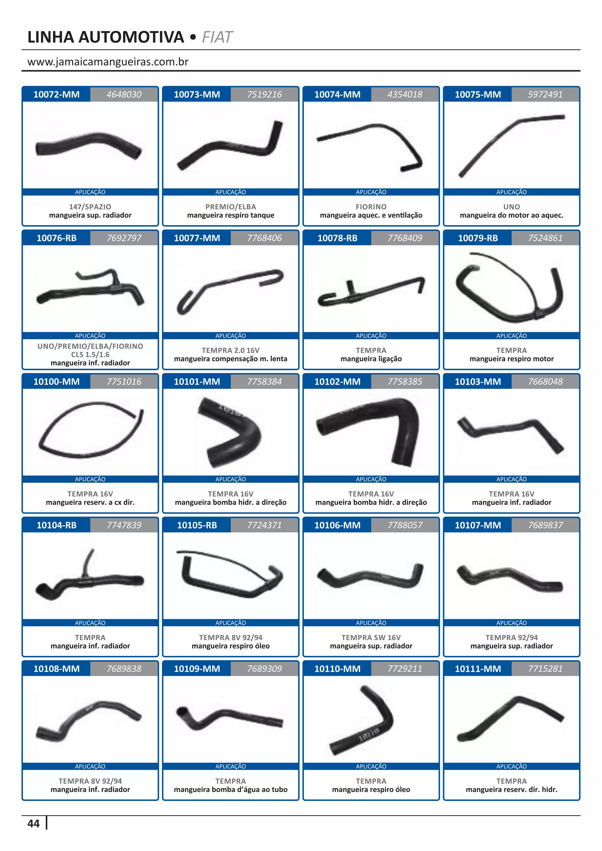 www.jamaicamangueiras.com.br
APLICAÇÃO APLICAÇÃO APLICAÇÃO APLICAÇÃO
APLICAÇÃO APLICAÇÃO APLICAÇÃO APLICAÇÃO
APLICAÇÃO APLICAÇÃO APLICAÇÃO APLICAÇÃO
APLICAÇÃO APLICAÇÃO APLICAÇÃO APLICAÇÃO
APLICAÇÃO APLICAÇÃO APLICAÇÃO APLICAÇÃO
44
LINHA AUTOMOTIVA • FIAT
10072-MM
10076-RB
10100-MM
10104-RB
10108-MM
10073-MM
10077-MM
10101-MM
10105-RB
10109-MM
10074-MM
10078-RB
10102-MM
10106-MM
10110-MM
10075-MM
10079-RB
10103-MM
10107-MM
10111-MM
4648030
7692797
7751016
7747839
7689838
7519216 5972491
7768406
7758384
7724371
7689309
4354018
7768409
7758385
7788057
7729211
7524861
7668048
7689837
7715281
147/SPAZIO
mangueira sup. radiador
UNO/PREMIO/ELBA/FIORINO
CLS 1.5/1.6
mangueira inf. radiador
TEMPRA 16V
mangueira reserv. a cx dir.
TEMPRA
mangueira inf. radiador
TEMPRA 8V 92/94
mangueira inf. radiador
PREMIO/ELBA
mangueira respiro tanque
TEMPRA 2.0 16V
mangueira compensação m. lenta
TEMPRA 16V
mangueira bomba hidr. a direção
TEMPRA 8V 92/94
mangueira respiro óleo
TEMPRA
mangueira bomba d’água ao tubo
FIORINO
mangueira aquec. e ventilação
TEMPRA
mangueira ligação
TEMPRA 16V
mangueira bomba hidr. a direção
TEMPRA SW 16V
mangueira sup. radiador
TEMPRA
mangueira respiro óleo
UNO
mangueira do motor ao aquec.
TEMPRA
mangueira respiro motor
TEMPRA 16V
mangueira inf. radiador
TEMPRA 92/94
mangueira sup. radiador
TEMPRA
mangueira reserv. dir. hidr.
 