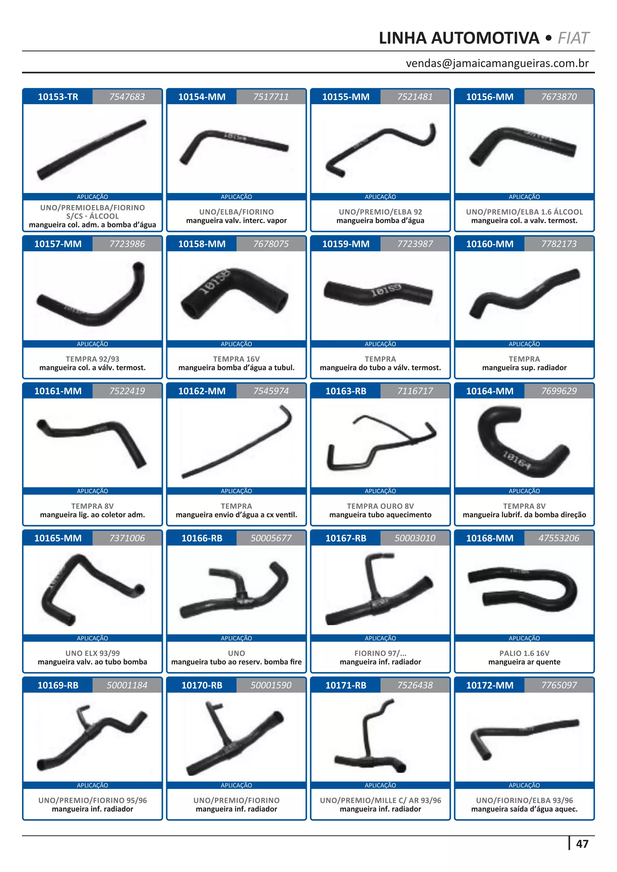 vendas@jamaicamangueiras.com.br
APLICAÇÃO APLICAÇÃO APLICAÇÃO APLICAÇÃO
APLICAÇÃO APLICAÇÃO APLICAÇÃO APLICAÇÃO
APLICAÇÃO APLICAÇÃO APLICAÇÃO APLICAÇÃO
APLICAÇÃO APLICAÇÃO APLICAÇÃO APLICAÇÃO
APLICAÇÃO APLICAÇÃO APLICAÇÃO APLICAÇÃO
47
LINHA AUTOMOTIVA • FIAT
10153-TR
10157-MM
10161-MM
10165-MM
10169-RB
10154-MM
10158-MM
10162-MM
10166-RB
10170-RB
10155-MM
10159-MM
10163-RB
10167-RB
10171-RB
10156-MM
10160-MM
10164-MM
10168-MM
10172-MM
7547683
7723986
7522419
7371006
50001184
7517711 7673870
7678075
7545974
50005677
50001590
7521481
7723987
7116717
50003010
7526438
7782173
7699629
47553206
7765097
UNO/PREMIOELBA/FIORINO
S/CS - ÁLCOOL
mangueira col. adm. a bomba d’água
TEMPRA 92/93
mangueira col. a válv. termost.
TEMPRA 8V
mangueira lig. ao coletor adm.
UNO ELX 93/99
mangueira valv. ao tubo bomba
UNO/PREMIO/FIORINO 95/96
mangueira inf. radiador
UNO/ELBA/FIORINO
mangueira valv. interc. vapor
TEMPRA 16V
mangueira bomba d’água a tubul.
TEMPRA
mangueira envio d’água a cx ventil.
UNO
mangueira tubo ao reserv. bomba fire
UNO/PREMIO/FIORINO
mangueira inf. radiador
UNO/PREMIO/ELBA 92
mangueira bomba d’água
TEMPRA
mangueira do tubo a válv. termost.
TEMPRA OURO 8V
mangueira tubo aquecimento
FIORINO 97/...
mangueira inf. radiador
UNO/PREMIO/MILLE C/ AR 93/96
mangueira inf. radiador
UNO/PREMIO/ELBA 1.6 ÁLCOOL
mangueira col. a valv. termost.
TEMPRA
mangueira sup. radiador
TEMPRA 8V
mangueira lubrif. da bomba direção
PALIO 1.6 16V
mangueira ar quente
UNO/FIORINO/ELBA 93/96
mangueira saída d’água aquec.
 