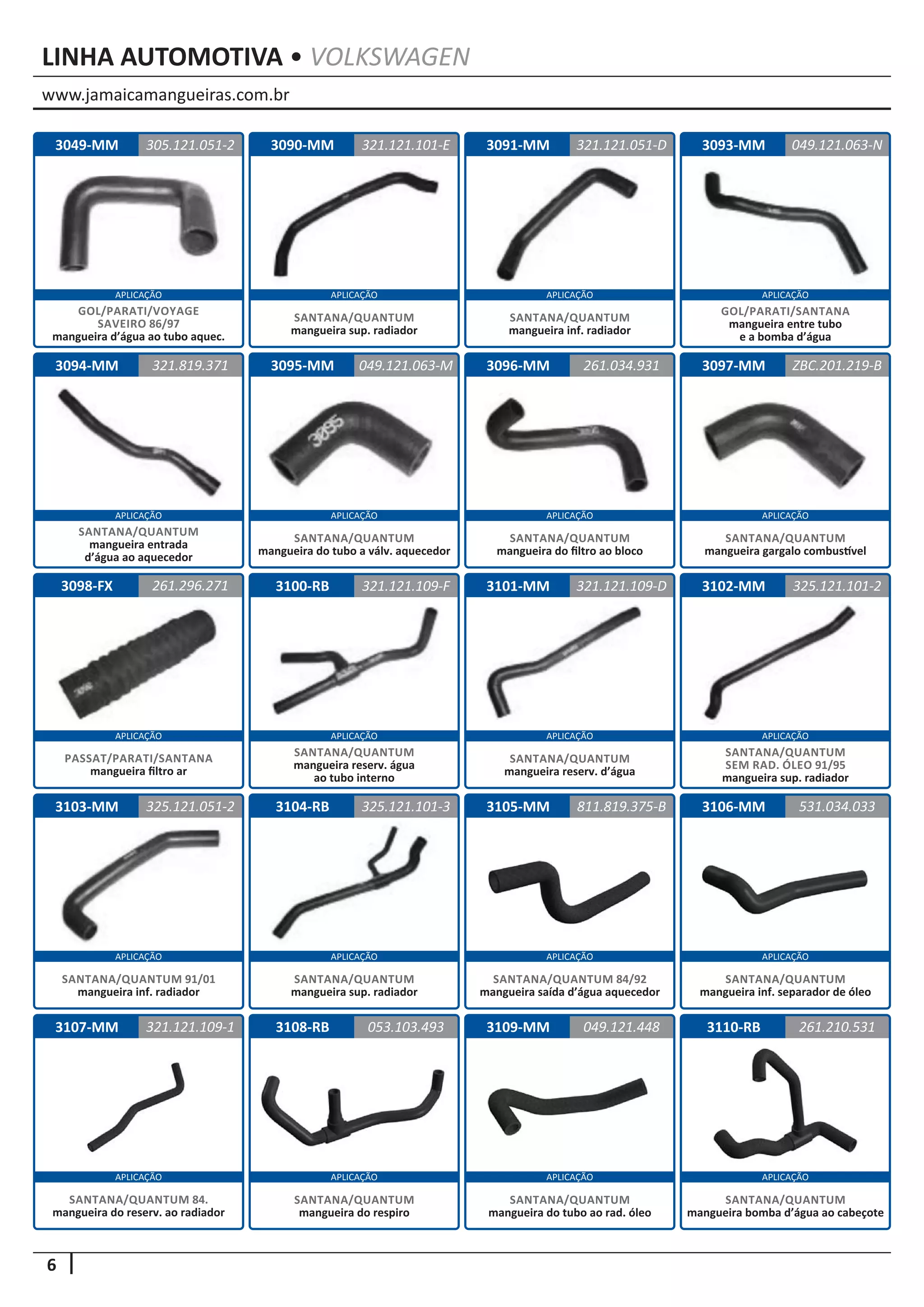 www.jamaicamangueiras.com.br
APLICAÇÃO APLICAÇÃO APLICAÇÃO APLICAÇÃO
APLICAÇÃO APLICAÇÃO APLICAÇÃO APLICAÇÃO
APLICAÇÃO APLICAÇÃO APLICAÇÃO APLICAÇÃO
APLICAÇÃO APLICAÇÃO APLICAÇÃO APLICAÇÃO
APLICAÇÃO APLICAÇÃO APLICAÇÃO APLICAÇÃO
6
LINHA AUTOMOTIVA • VOLKSWAGEN
3090-MM
3095-MM
3100-RB
3104-RB
3108-RB
3091-MM
3096-MM
3101-MM
3105-MM
3109-MM
3093-MM
3097-MM
3102-MM
3106-MM
3110-RB
3094-MM
3098-FX
3103-MM
3107-MM
321.121.101-E
049.121.063-M
321.121.109-F
325.121.101-3
053.103.493
321.121.051-D
261.034.931
321.121.109-D
811.819.375-B
049.121.448
049.121.063-N
ZBC.201.219-B
325.121.101-2
531.034.033
261.210.531
321.819.371
261.296.271
325.121.051-2
321.121.109-1
SANTANA/QUANTUM
mangueira inf. radiador
SANTANA/QUANTUM
mangueira do filtro ao bloco
SANTANA/QUANTUM
mangueira reserv. d’água
SANTANA/QUANTUM 84/92
mangueira saída d’água aquecedor
SANTANA/QUANTUM
mangueira do tubo ao rad. óleo
SANTANA/QUANTUM
mangueira sup. radiador
SANTANA/QUANTUM
mangueira do tubo a válv. aquecedor
SANTANA/QUANTUM
mangueira reserv. água
ao tubo interno
SANTANA/QUANTUM
mangueira sup. radiador
SANTANA/QUANTUM
mangueira do respiro
GOL/PARATI/SANTANA
mangueira entre tubo
e a bomba d’água
SANTANA/QUANTUM
mangueira gargalo combustível
SANTANA/QUANTUM
SEM RAD. ÓLEO 91/95
mangueira sup. radiador
SANTANA/QUANTUM
mangueira inf. separador de óleo
SANTANA/QUANTUM
mangueira bomba d’água ao cabeçote
SANTANA/QUANTUM
mangueira entrada
d’água ao aquecedor
PASSAT/PARATI/SANTANA
mangueira filtro ar
SANTANA/QUANTUM 91/01
mangueira inf. radiador
SANTANA/QUANTUM 84.
mangueira do reserv. ao radiador
3049-MM 305.121.051-2
GOL/PARATI/VOYAGE
SAVEIRO 86/97
mangueira d’água ao tubo aquec.
 