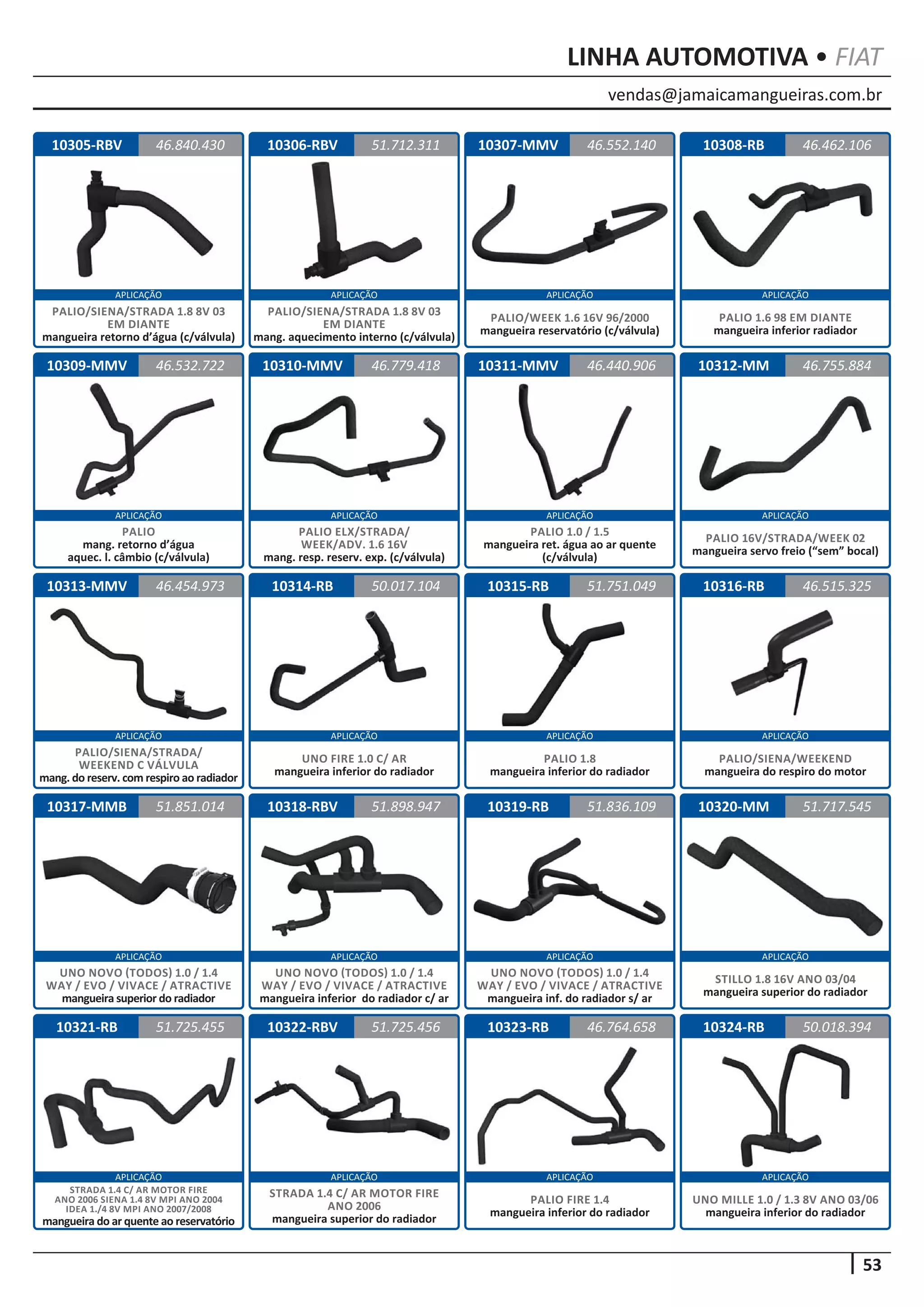 vendas@jamaicamangueiras.com.br
APLICAÇÃO APLICAÇÃO APLICAÇÃO APLICAÇÃO
APLICAÇÃO APLICAÇÃO APLICAÇÃO APLICAÇÃO
APLICAÇÃO APLICAÇÃO APLICAÇÃO APLICAÇÃO
APLICAÇÃO APLICAÇÃO APLICAÇÃO APLICAÇÃO
APLICAÇÃO APLICAÇÃO APLICAÇÃO APLICAÇÃO
53
LINHA AUTOMOTIVA • FIAT
10308-RB
10312-MM
10316-RB
10320-MM
10324-RB
10309-MMV
10313-MMV
10317-MMB
10321-RB
10310-MMV
10314-RB
10318-RBV
10322-RBV
10311-MMV
10315-RB
10319-RB
10323-RB
46.462.106
46.755.884
46.515.325
51.717.545
50.018.394
46.532.722
46.454.973
51.851.014
51.725.455
46.779.418
50.017.104
51.898.947
51.725.456
46.440.906
51.751.049
51.836.109
46.764.658
PALIO
mang. retorno d’água
aquec. l. câmbio (c/válvula)
PALIO/SIENA/STRADA/
WEEKEND C VÁLVULA
mang. do reserv. com respiro ao radiador
UNO NOVO (TODOS) 1.0 / 1.4
WAY / EVO / VIVACE / ATRACTIVE
mangueira superior do radiador
STRADA 1.4 C/ AR MOTOR FIRE
ANO 2006 SIENA 1.4 8V MPI ANO 2004
IDEA 1./4 8V MPI ANO 2007/2008
mangueira do ar quente ao reservatório
PALIO 1.6 98 EM DIANTE
mangueira inferior radiador
PALIO 16V/STRADA/WEEK 02
mangueira servo freio (“sem” bocal)
PALIO/SIENA/WEEKEND
mangueira do respiro do motor
STILLO 1.8 16V ANO 03/04
mangueira superior do radiador
UNO MILLE 1.0 / 1.3 8V ANO 03/06
mangueira inferior do radiador
PALIO ELX/STRADA/
WEEK/ADV. 1.6 16V
mang. resp. reserv. exp. (c/válvula)
UNO FIRE 1.0 C/ AR
mangueira inferior do radiador
UNO NOVO (TODOS) 1.0 / 1.4
WAY / EVO / VIVACE / ATRACTIVE
mangueira inferior do radiador c/ ar
STRADA 1.4 C/ AR MOTOR FIRE
ANO 2006
mangueira superior do radiador
PALIO 1.0 / 1.5
mangueira ret. água ao ar quente
(c/válvula)
PALIO 1.8
mangueira inferior do radiador
UNO NOVO (TODOS) 1.0 / 1.4
WAY / EVO / VIVACE / ATRACTIVE
mangueira inf. do radiador s/ ar
PALIO FIRE 1.4
mangueira inferior do radiador
10305-RBV 10306-RBV 10307-MMV46.840.430 51.712.311 46.552.140
PALIO/SIENA/STRADA 1.8 8V 03
EM DIANTE
mangueira retorno d’água (c/válvula)
PALIO/SIENA/STRADA 1.8 8V 03
EM DIANTE
mang. aquecimento interno (c/válvula)
PALIO/WEEK 1.6 16V 96/2000
mangueira reservatório (c/válvula)
 