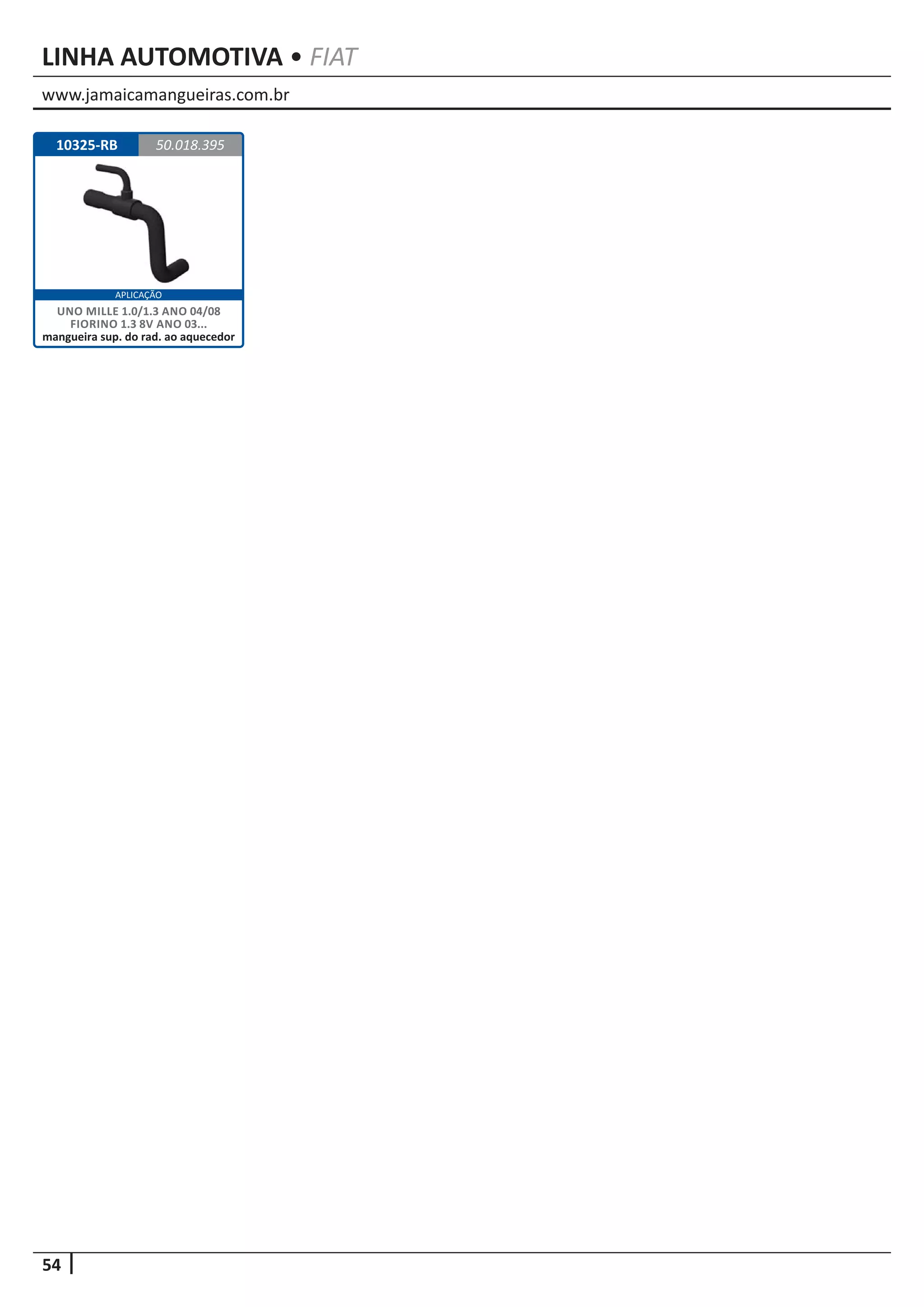 www.jamaicamangueiras.com.br
54
APLICAÇÃO
LINHA AUTOMOTIVA • FIAT
10325-RB 50.018.395
UNO MILLE 1.0/1.3 ANO 04/08
FIORINO 1.3 8V ANO 03...
mangueira sup. do rad. ao aquecedor
 