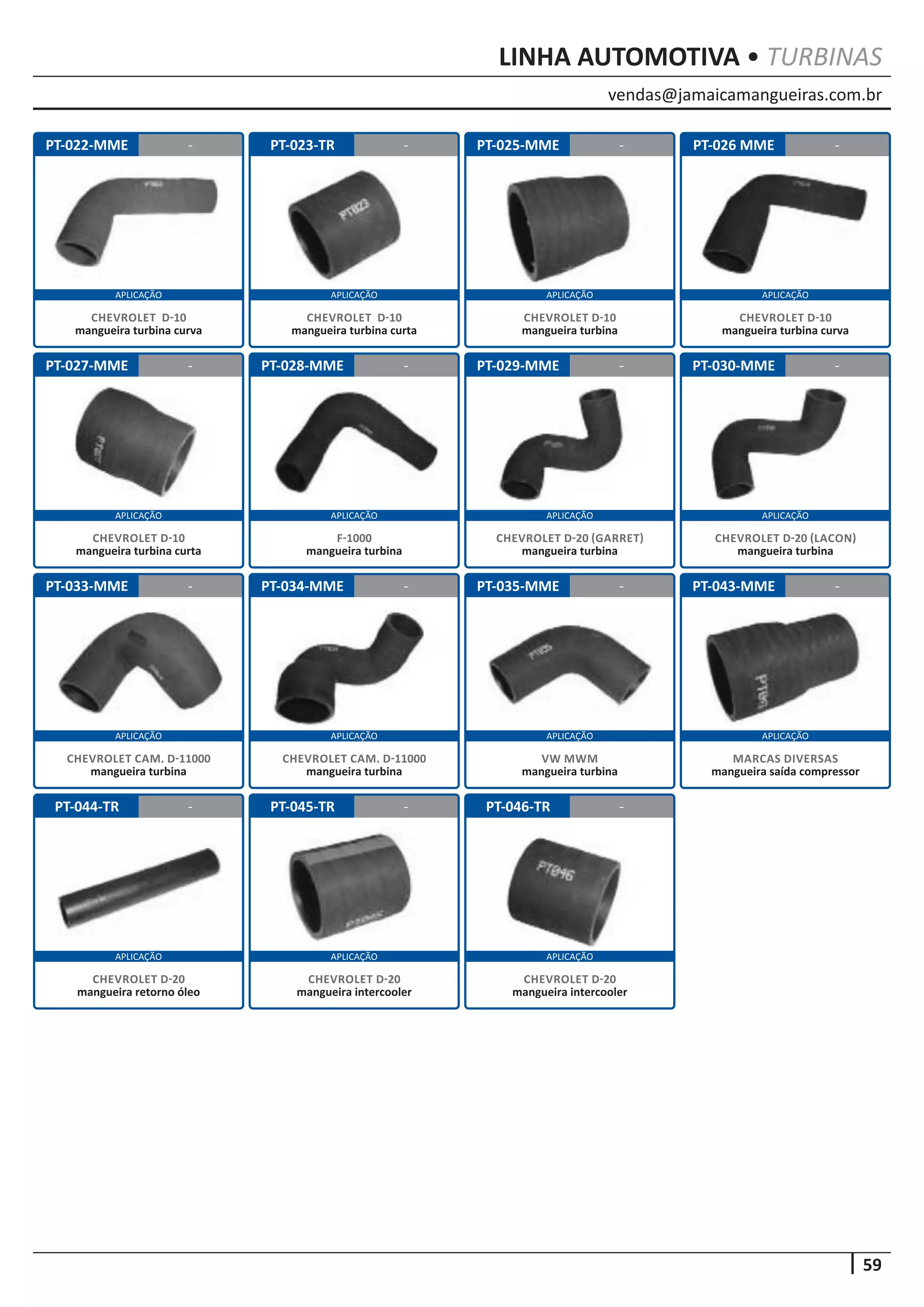 vendas@jamaicamangueiras.com.br
APLICAÇÃO APLICAÇÃO APLICAÇÃO APLICAÇÃO
APLICAÇÃO APLICAÇÃO APLICAÇÃO APLICAÇÃO
APLICAÇÃO APLICAÇÃO APLICAÇÃO APLICAÇÃO
59
APLICAÇÃO APLICAÇÃO APLICAÇÃO
LINHA AUTOMOTIVA • TURBINAS
PT-022-MME
PT-027-MME
PT-033-MME
PT-044-TR
PT-023-TR
PT-028-MME
PT-034-MME
PT-045-TR
PT-025-MME
PT-029-MME
PT-035-MME
PT-046-TR
PT-026 MME
PT-030-MME
PT-043-MME
-
-
-
-
- -
-
-
-
-
-
-
-
-
-
CHEVROLET D-10
mangueira turbina curva
CHEVROLET D-10
mangueira turbina curta
CHEVROLET CAM. D-11000
mangueira turbina
CHEVROLET D-20
mangueira retorno óleo
CHEVROLET D-10
mangueira turbina curta
F-1000
mangueira turbina
CHEVROLET CAM. D-11000
mangueira turbina
CHEVROLET D-20
mangueira intercooler
CHEVROLET D-10
mangueira turbina
CHEVROLET D-20 (GARRET)
mangueira turbina
VW MWM
mangueira turbina
CHEVROLET D-20
mangueira intercooler
CHEVROLET D-10
mangueira turbina curva
CHEVROLET D-20 (LACON)
mangueira turbina
MARCAS DIVERSAS
mangueira saída compressor
 