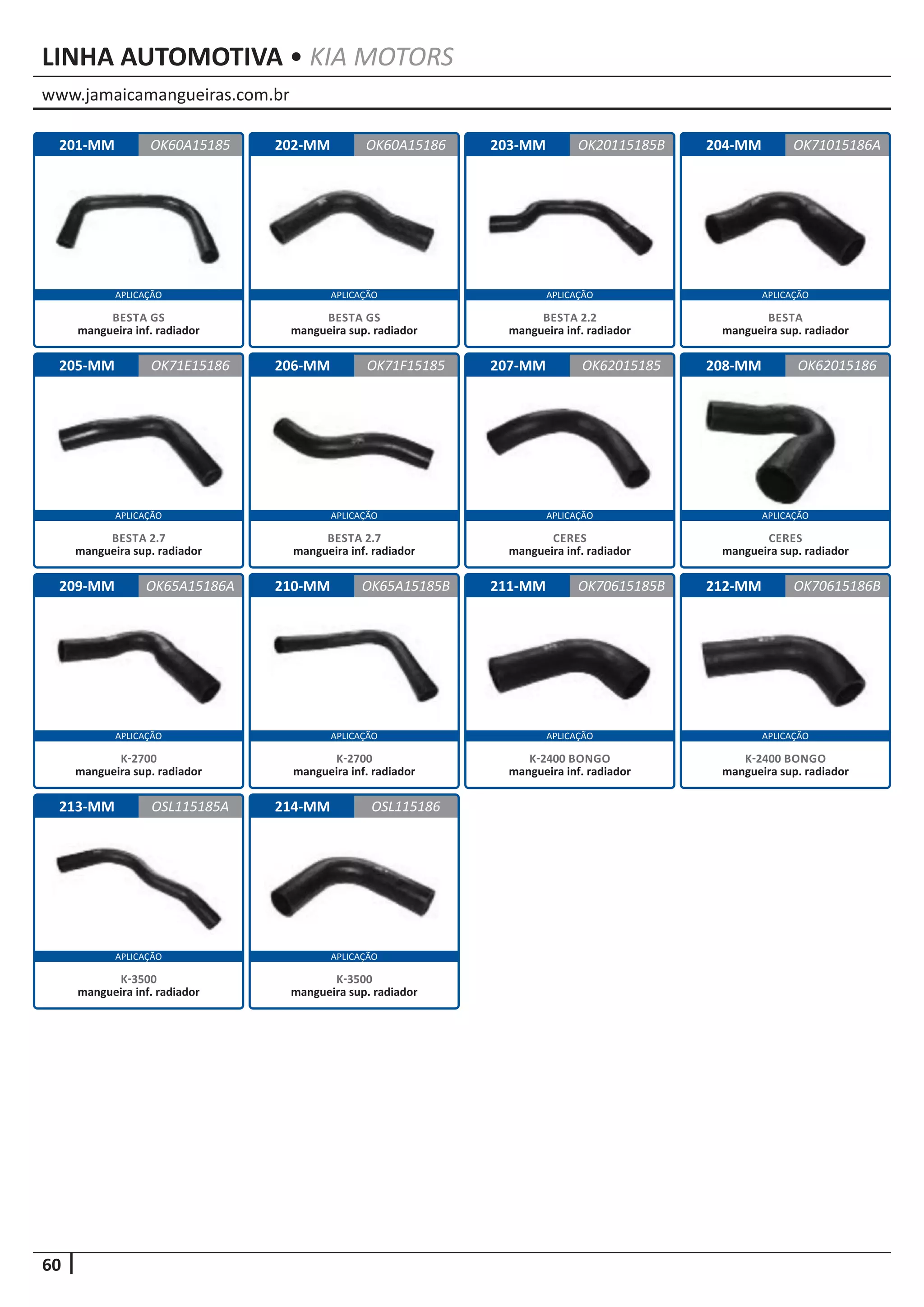 www.jamaicamangueiras.com.br
APLICAÇÃO APLICAÇÃO APLICAÇÃO APLICAÇÃO
APLICAÇÃO APLICAÇÃO APLICAÇÃO APLICAÇÃO
APLICAÇÃO APLICAÇÃO APLICAÇÃO APLICAÇÃO
60
APLICAÇÃO APLICAÇÃO
LINHA AUTOMOTIVA • KIA MOTORS
201-MM
205-MM
209-MM
213-MM
202-MM
206-MM
210-MM
214-MM
203-MM
207-MM
211-MM
204-MM
208-MM
212-MM
OK60A15185
OK71E15186
OK65A15186A
OSL115185A
OK60A15186 OK71015186A
OK71F15185
OK65A15185B
OSL115186
OK20115185B
OK62015185
OK70615185B
OK62015186
OK70615186B
BESTA GS
mangueira inf. radiador
BESTA 2.7
mangueira sup. radiador
K-2700
mangueira sup. radiador
K-3500
mangueira inf. radiador
BESTA GS
mangueira sup. radiador
BESTA 2.7
mangueira inf. radiador
K-2700
mangueira inf. radiador
K-3500
mangueira sup. radiador
BESTA 2.2
mangueira inf. radiador
CERES
mangueira inf. radiador
K-2400 BONGO
mangueira inf. radiador
BESTA
mangueira sup. radiador
CERES
mangueira sup. radiador
K-2400 BONGO
mangueira sup. radiador
 