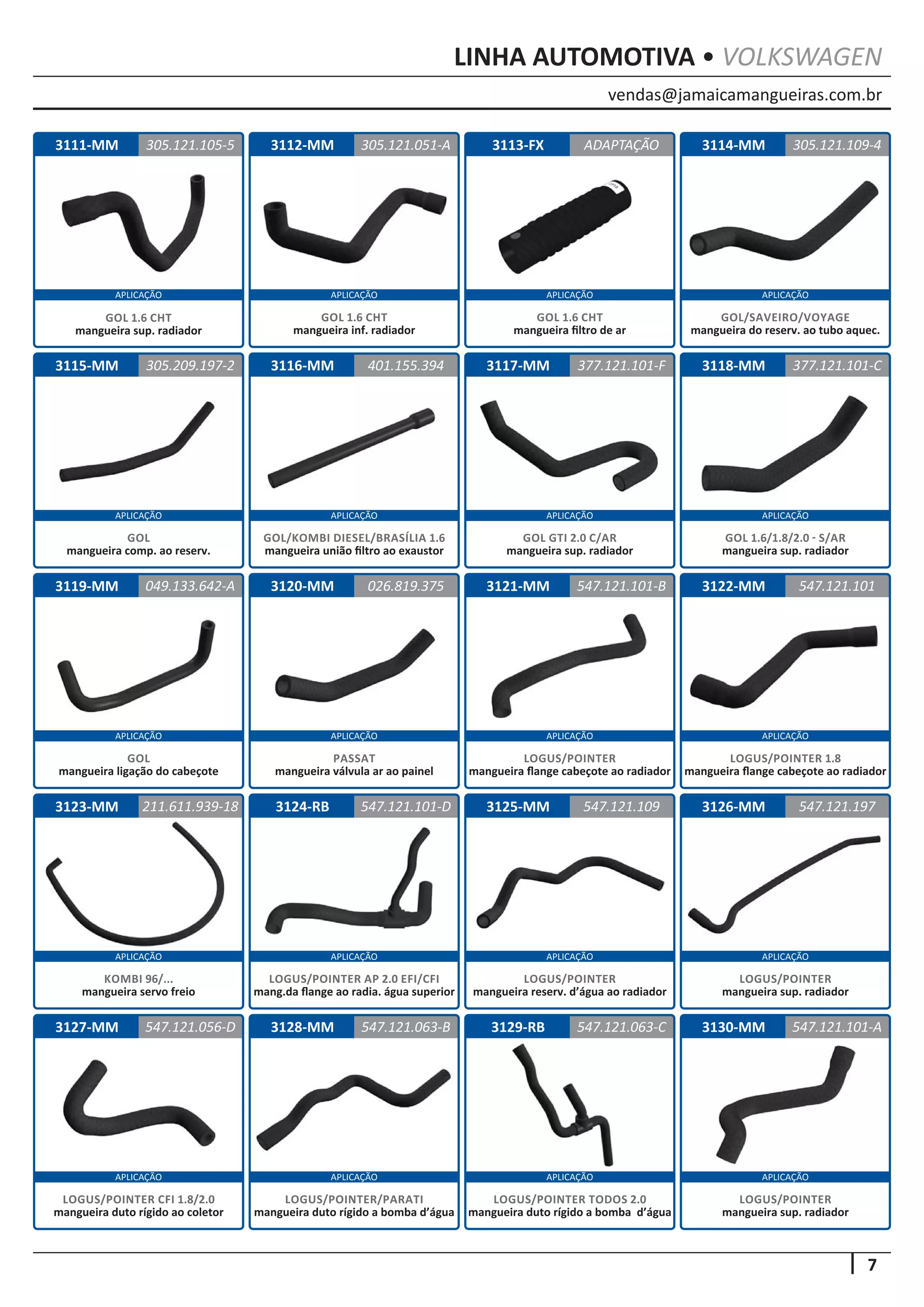 vendas@jamaicamangueiras.com.br
APLICAÇÃO APLICAÇÃO APLICAÇÃO APLICAÇÃO
APLICAÇÃO APLICAÇÃO APLICAÇÃO APLICAÇÃO
APLICAÇÃO APLICAÇÃO APLICAÇÃO APLICAÇÃO
APLICAÇÃO APLICAÇÃO APLICAÇÃO APLICAÇÃO
APLICAÇÃO APLICAÇÃO APLICAÇÃO APLICAÇÃO
7
LINHA AUTOMOTIVA • VOLKSWAGEN
3112-MM
3116-MM
3120-MM
3124-RB
3128-MM
3113-FX
3117-MM
3121-MM
3125-MM
3129-RB
3114-MM
3118-MM
3122-MM
3126-MM
3130-MM
3115-MM
3119-MM
3123-MM
3127-MM
305.121.051-A
401.155.394
026.819.375
547.121.101-D
547.121.063-B
ADAPTAÇÃO
305.209.197-2 377.121.101-F
547.121.101-B
547.121.109
547.121.063-C
305.121.109-4
377.121.101-C
547.121.101
547.121.197
547.121.101-A
049.133.642-A
211.611.939-18
547.121.056-D
GOL 1.6 CHT
mangueira inf. radiador
GOL/KOMBI DIESEL/BRASÍLIA 1.6
mangueira união filtro ao exaustor
PASSAT
mangueira válvula ar ao painel
LOGUS/POINTER AP 2.0 EFI/CFI
mang.da flange ao radia. água superior
LOGUS/POINTER
mangueira reserv. d’água ao radiador
LOGUS/POINTER TODOS 2.0
mangueira duto rígido a bomba d’água
LOGUS/POINTER/PARATI
mangueira duto rígido a bomba d’água
LOGUS/POINTER
mangueira sup. radiador
LOGUS/POINTER
mangueira sup. radiador
LOGUS/POINTER CFI 1.8/2.0
mangueira duto rígido ao coletor
GOL 1.6 CHT
mangueira filtro de ar
GOL
mangueira comp. ao reserv.
GOL GTI 2.0 C/AR
mangueira sup. radiador
LOGUS/POINTER
mangueira flange cabeçote ao radiador
GOL/SAVEIRO/VOYAGE
mangueira do reserv. ao tubo aquec.
GOL 1.6/1.8/2.0 - S/AR
mangueira sup. radiador
LOGUS/POINTER 1.8
mangueira flange cabeçote ao radiador
GOL
mangueira ligação do cabeçote
KOMBI 96/...
mangueira servo freio
3111-MM 305.121.105-5
GOL 1.6 CHT
mangueira sup. radiador
 