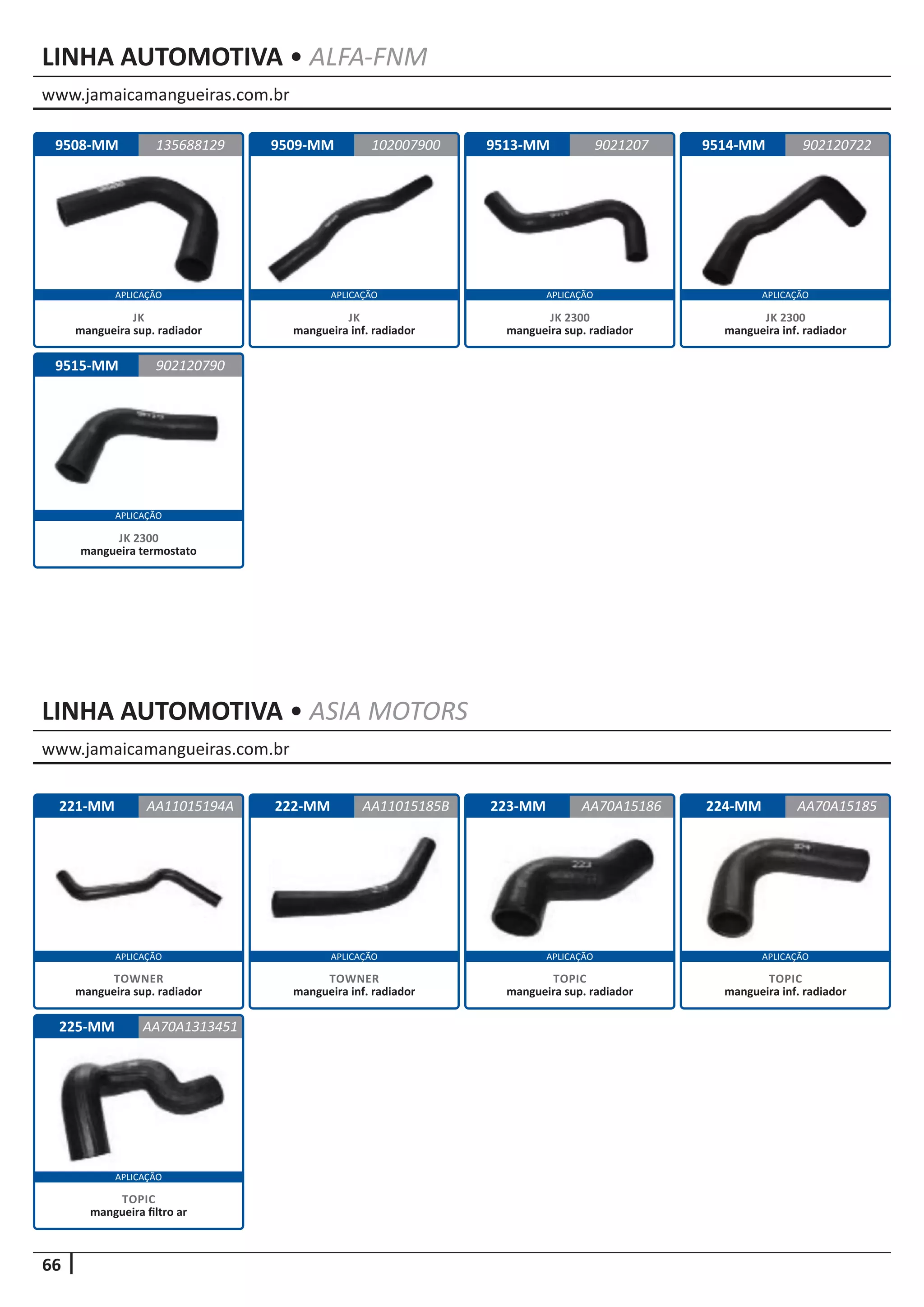 www.jamaicamangueiras.com.br
www.jamaicamangueiras.com.br
APLICAÇÃO APLICAÇÃO APLICAÇÃO APLICAÇÃO
APLICAÇÃO APLICAÇÃO APLICAÇÃO APLICAÇÃO
66
APLICAÇÃO
APLICAÇÃO
LINHA AUTOMOTIVA • ALFA-FNM
LINHA AUTOMOTIVA • ASIA MOTORS
9508-MM
9515-MM
9509-MM 9513-MM 9514-MM135688129
902120790
102007900 9021207229021207
JK
mangueira sup. radiador
JK 2300
mangueira termostato
JK
mangueira inf. radiador
JK 2300
mangueira sup. radiador
JK 2300
mangueira inf. radiador
221-MM
225-MM
222-MM 223-MM 224-MMAA11015194A
AA70A1313451
AA11015185B AA70A15185AA70A15186
TOWNER
mangueira sup. radiador
TOPIC
mangueira filtro ar
TOWNER
mangueira inf. radiador
TOPIC
mangueira sup. radiador
TOPIC
mangueira inf. radiador
 