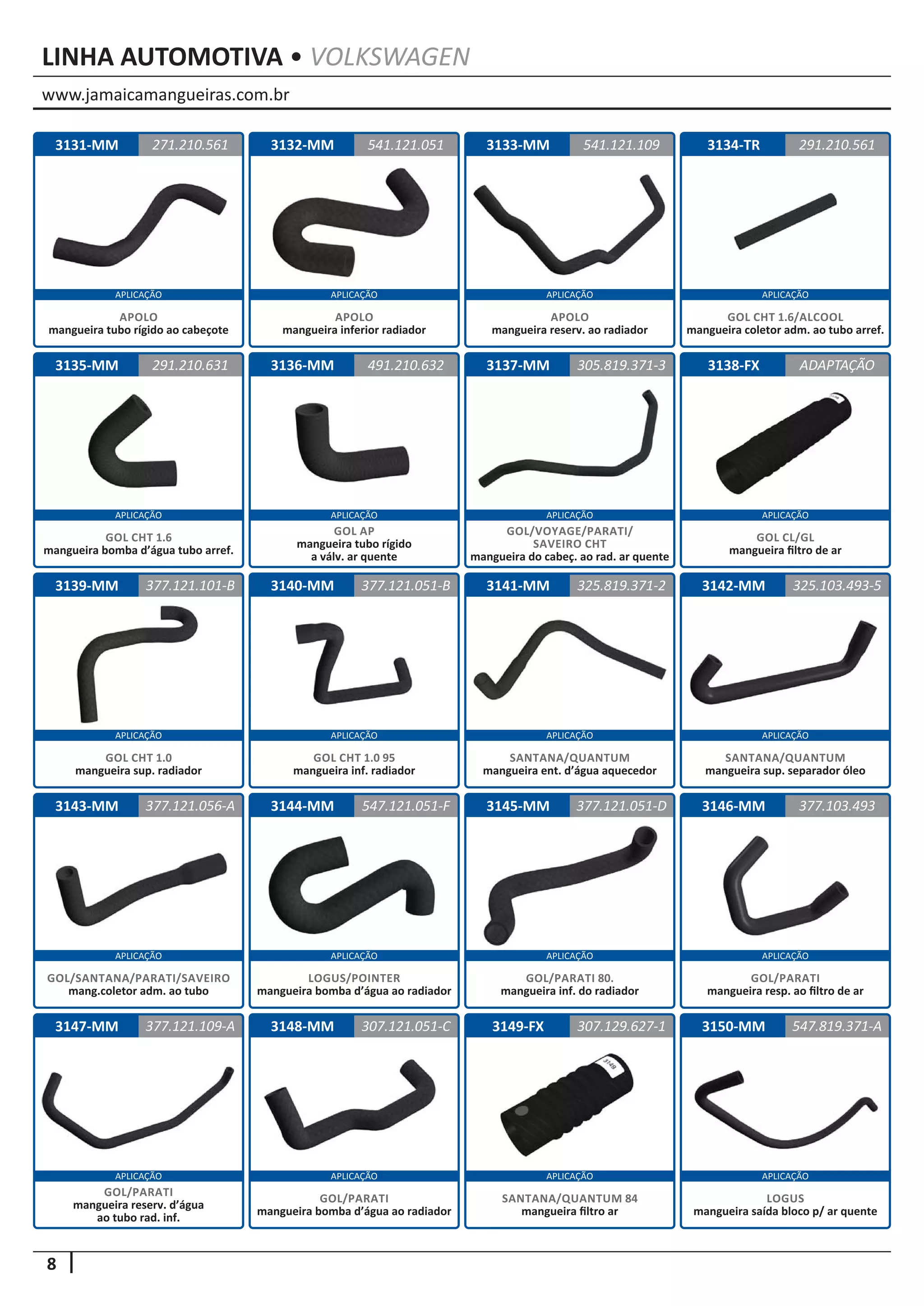 www.jamaicamangueiras.com.br
APLICAÇÃO APLICAÇÃO APLICAÇÃO APLICAÇÃO
APLICAÇÃO APLICAÇÃO APLICAÇÃO APLICAÇÃO
APLICAÇÃO APLICAÇÃO APLICAÇÃO APLICAÇÃO
APLICAÇÃO APLICAÇÃO APLICAÇÃO APLICAÇÃO
APLICAÇÃO APLICAÇÃO APLICAÇÃO APLICAÇÃO
8
LINHA AUTOMOTIVA • VOLKSWAGEN
3132-MM
3136-MM
3140-MM
3144-MM
3148-MM
3133-MM
3137-MM
3141-MM
3145-MM
3149-FX
3134-TR
3138-FX
3142-MM
3146-MM
3150-MM
3135-MM
3139-MM
3143-MM
3147-MM
3131-MM 541.121.051
491.210.632
377.121.051-B
547.121.051-F
307.121.051-C
541.121.109
291.210.631 305.819.371-3
325.819.371-2
377.121.051-D
307.129.627-1
291.210.561
ADAPTAÇÃO
325.103.493-5
377.103.493
547.819.371-A
377.121.101-B
377.121.056-A
377.121.109-A
271.210.561
APOLO
mangueira inferior radiador
GOL AP
mangueira tubo rígido
a válv. ar quente
GOL CHT 1.0 95
mangueira inf. radiador
LOGUS/POINTER
mangueira bomba d’água ao radiador
GOL/PARATI 80.
mangueira inf. do radiador
SANTANA/QUANTUM 84
mangueira filtro ar
GOL/PARATI
mangueira bomba d’água ao radiador
GOL/PARATI
mangueira resp. ao filtro de ar
LOGUS
mangueira saída bloco p/ ar quente
GOL/PARATI
mangueira reserv. d’água
ao tubo rad. inf.
APOLO
mangueira tubo rígido ao cabeçote
APOLO
mangueira reserv. ao radiador
GOL CHT 1.6
mangueira bomba d’água tubo arref.
GOL/VOYAGE/PARATI/
SAVEIRO CHT
mangueira do cabeç. ao rad. ar quente
SANTANA/QUANTUM
mangueira ent. d’água aquecedor
GOL CHT 1.6/ALCOOL
mangueira coletor adm. ao tubo arref.
GOL CL/GL
mangueira filtro de ar
SANTANA/QUANTUM
mangueira sup. separador óleo
GOL CHT 1.0
mangueira sup. radiador
GOL/SANTANA/PARATI/SAVEIRO
mang.coletor adm. ao tubo
 