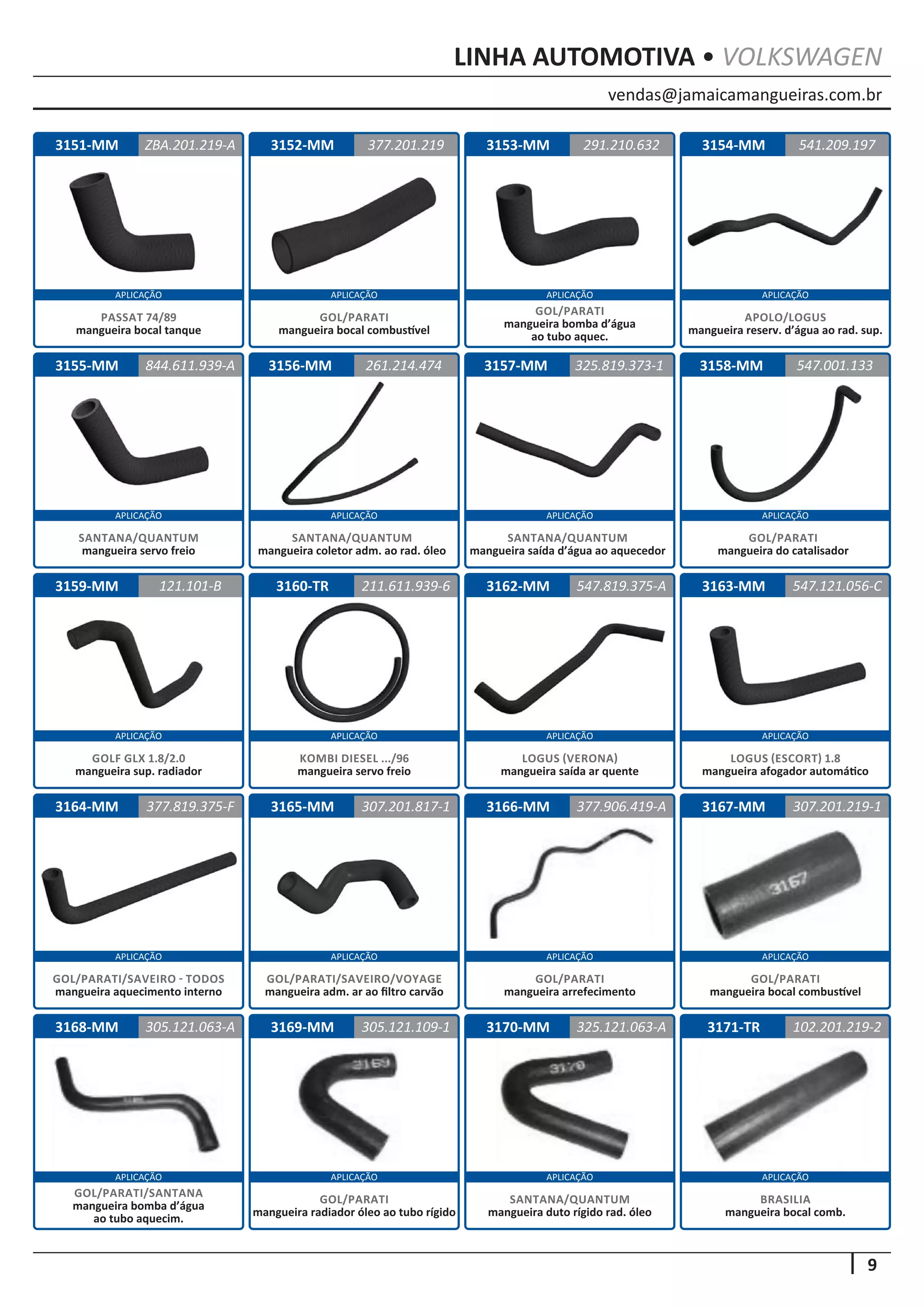 vendas@jamaicamangueiras.com.br
APLICAÇÃO APLICAÇÃO APLICAÇÃO APLICAÇÃO
APLICAÇÃO APLICAÇÃO APLICAÇÃO APLICAÇÃO
APLICAÇÃO APLICAÇÃO APLICAÇÃO APLICAÇÃO
APLICAÇÃO APLICAÇÃO APLICAÇÃO APLICAÇÃO
APLICAÇÃO APLICAÇÃO APLICAÇÃO APLICAÇÃO
9
LINHA AUTOMOTIVA • VOLKSWAGEN
3152-MM
3156-MM
3160-TR
3164-MM
3168-MM
3153-MM
3157-MM
3165-MM
3169-MM
3154-MM
3158-MM
3162-MM
3166-MM
3170-MM
3155-MM
3159-MM 3163-MM
3167-MM
3171-TR
377.201.219
261.214.474
211.611.939-6
307.201.817-1
305.121.109-1
291.210.632
844.611.939-A 325.819.373-1
547.819.375-A
377.906.419-A
325.121.063-A
541.209.197
547.001.133
547.121.056-C
307.201.219-1
102.201.219-2
121.101-B
377.819.375-F
305.121.063-A
GOL/PARATI
mangueira bocal combustível
SANTANA/QUANTUM
mangueira coletor adm. ao rad. óleo
KOMBI DIESEL .../96
mangueira servo freio
GOL/PARATI/SAVEIRO/VOYAGE
mangueira adm. ar ao filtro carvão
GOL/PARATI
mangueira arrefecimento
SANTANA/QUANTUM
mangueira duto rígido rad. óleo
GOL/PARATI
mangueira radiador óleo ao tubo rígido
GOL/PARATI
mangueira bocal combustível
BRASILIA
mangueira bocal comb.
GOL/PARATI/SANTANA
mangueira bomba d’água
ao tubo aquecim.
GOL/PARATI
mangueira bomba d’água
ao tubo aquec.
SANTANA/QUANTUM
mangueira servo freio
SANTANA/QUANTUM
mangueira saída d’água ao aquecedor
LOGUS (VERONA)
mangueira saída ar quente
APOLO/LOGUS
mangueira reserv. d’água ao rad. sup.
GOL/PARATI
mangueira do catalisador
LOGUS (ESCORT) 1.8
mangueira afogador automático
GOLF GLX 1.8/2.0
mangueira sup. radiador
GOL/PARATI/SAVEIRO - TODOS
mangueira aquecimento interno
3151-MM ZBA.201.219-A
PASSAT 74/89
mangueira bocal tanque
 