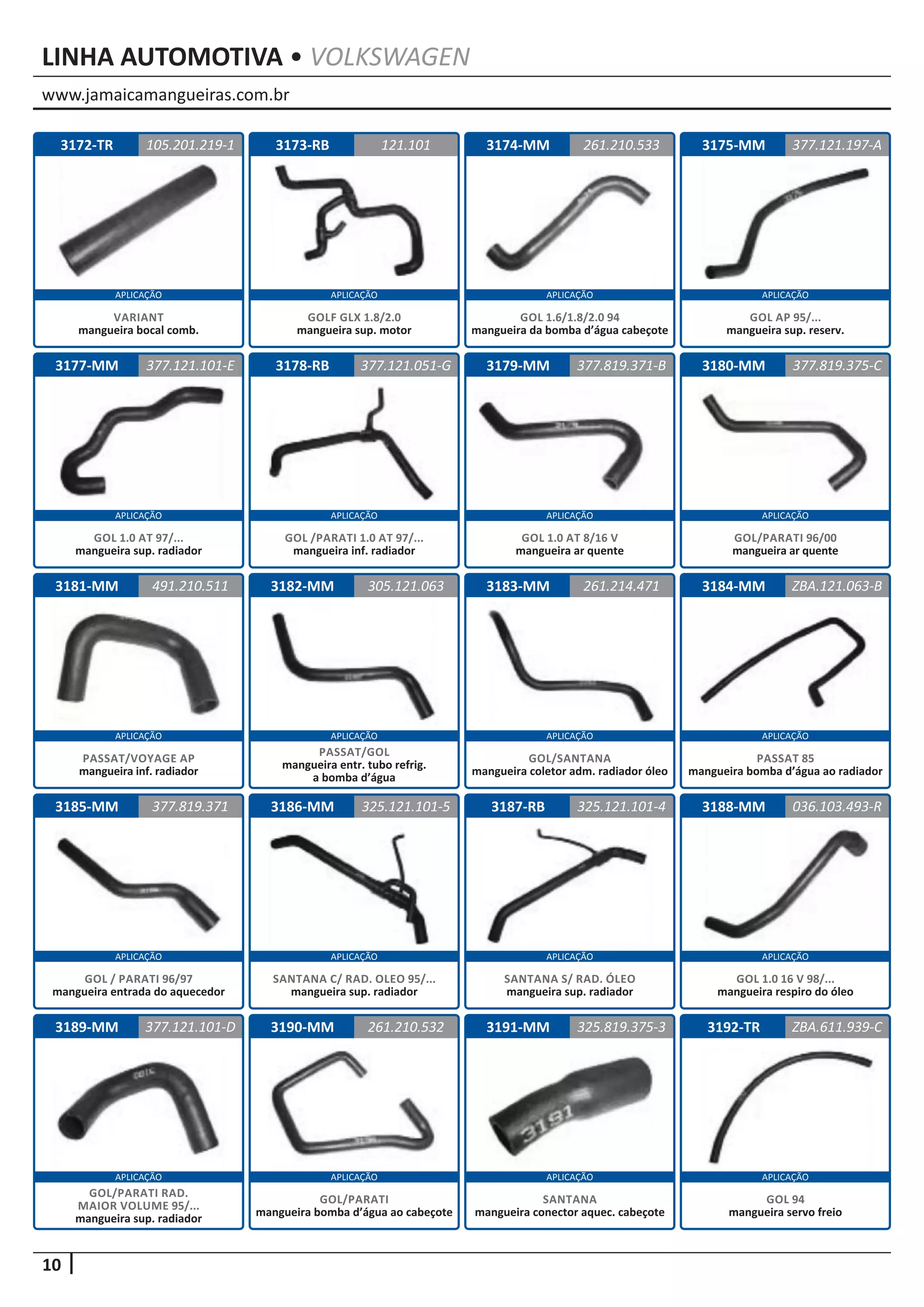 www.jamaicamangueiras.com.br
APLICAÇÃO APLICAÇÃO APLICAÇÃO APLICAÇÃO
APLICAÇÃO APLICAÇÃO APLICAÇÃO APLICAÇÃO
APLICAÇÃO APLICAÇÃO APLICAÇÃO APLICAÇÃO
APLICAÇÃO APLICAÇÃO APLICAÇÃO APLICAÇÃO
APLICAÇÃO APLICAÇÃO APLICAÇÃO APLICAÇÃO
10
LINHA AUTOMOTIVA • VOLKSWAGEN
3172-TR
3177-MM
3181-MM
3185-MM
3189-MM
3173-RB
3178-RB
3182-MM
3186-MM
3190-MM
3174-MM
3179-MM
3183-MM
3187-RB
3191-MM
3175-MM
3180-MM
3184-MM
3188-MM
3192-TR
121.101
377.121.051-G
305.121.063
325.121.101-5
261.210.532
261.210.533
377.121.101-E 377.819.371-B
261.214.471
325.121.101-4
325.819.375-3
377.121.197-A
377.819.375-C
ZBA.121.063-B
036.103.493-R
ZBA.611.939-C
491.210.511
377.819.371
377.121.101-D
105.201.219-1
GOLF GLX 1.8/2.0
mangueira sup. motor
GOL /PARATI 1.0 AT 97/...
mangueira inf. radiador
PASSAT/GOL
mangueira entr. tubo refrig.
a bomba d’água
SANTANA C/ RAD. OLEO 95/...
mangueira sup. radiador
SANTANA S/ RAD. ÓLEO
mangueira sup. radiador
SANTANA
mangueira conector aquec. cabeçote
GOL/PARATI
mangueira bomba d’água ao cabeçote
GOL 1.0 16 V 98/...
mangueira respiro do óleo
GOL 94
mangueira servo freio
GOL/PARATI RAD.
MAIOR VOLUME 95/...
mangueira sup. radiador
VARIANT
mangueira bocal comb.
GOL 1.6/1.8/2.0 94
mangueira da bomba d’água cabeçote
GOL 1.0 AT 97/...
mangueira sup. radiador
GOL 1.0 AT 8/16 V
mangueira ar quente
GOL/SANTANA
mangueira coletor adm. radiador óleo
GOL AP 95/...
mangueira sup. reserv.
GOL/PARATI 96/00
mangueira ar quente
PASSAT 85
mangueira bomba d’água ao radiador
PASSAT/VOYAGE AP
mangueira inf. radiador
GOL / PARATI 96/97
mangueira entrada do aquecedor
 