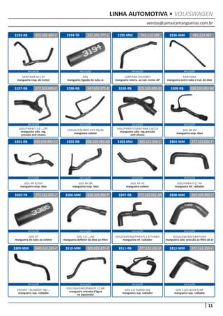 vendas@jamaicamangueiras.com.br
APLICAÇÃO APLICAÇÃO APLICAÇÃO APLICAÇÃO
APLICAÇÃO APLICAÇÃO APLICAÇÃO APLICAÇÃO
APLICAÇÃO APLICAÇÃO APLICAÇÃO APLICAÇÃO
APLICAÇÃO APLICAÇÃO APLICAÇÃO APLICAÇÃO
APLICAÇÃO APLICAÇÃO APLICAÇÃO APLICAÇÃO
11
LINHA AUTOMOTIVA • VOLKSWAGEN
3194-TR
3198-RB
3302-RB
3306-MM
3310-MM
3195-MM
3199-RB
3303-MM
3307-RB
3311-RB
3196-MM
3300-RB
3304-MM
3308-MM
3312-MM
3197-RB
3301-RB
3305-TR
3309-MM
321.101.777-2
547.819.375-B
036.103.493-AD
036.103.493-P
305.819.371-2
542.121.109
377.103.493-D 325.103.493-10
325.121.956-1
377.121.051-AA
377.122.101-D
491.214.481
030.103.493-8G
377.121.051-C
325.103.493-3
377.121.101-C
030.103.493-CC
371.121.656-2
3AD.121.101-F
GOL
mangueira ligação do tubo ar
LOGUS (ESCORT) CHT 92/94
mangueira coletor
GOL MI 98
mangueira resp. óleo
GOL 1.0 .../96
mangueira defletor do óleo ao filtro
GOL/SAVEIRO/PARATI C/ AR
mangueira entrada d’água
no aquecedor
SANTANA (ESCORT)
mangueira reserv. ao rad. motor AP
GOL/PARATI/SANTANA 1.6/1.8
mangueira válv. reg.pressão
anti-chama
GOL AP 95
mangueira coletor
GOL/SAVEIRO/PARATI 1.0 TURBO
mangueira inf. radiador
GOL 1.0 TURBO 16V
mangueira sup. radiador
SANTANA
mangueira entre tubo e rad. de óleo
GOL MI 8V
mangueira resp. óleo
GOL/PARATI C/ AR
mangueira inf. radiador
GOL/SAVEIRO/SANTANA
mangueira válv. pressão ao filtro de ar
GOL 1.6/1.8/2.0 S/AR
mangueira sup. radiador
GOL/PARATI 2.0 .../97
mangueira válv. reg.
pressão anti-chama
GOL MI 8/16V
mangueira resp. óleo
GOL 97
mangueira do tubo ao coletor
PASSAT “ALEMÃO” 94/...
mangueira sup. radiador
3193-RB 325.103.493-1
SANTANA GLS 91
mangueira resp. do motor
 
