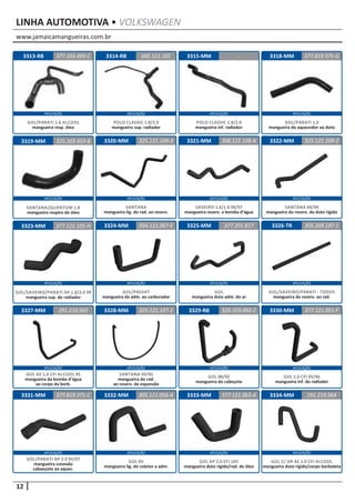 www.jamaicamangueiras.com.br
APLICAÇÃO APLICAÇÃO APLICAÇÃO APLICAÇÃO
APLICAÇÃO APLICAÇÃO APLICAÇÃO APLICAÇÃO
APLICAÇÃO APLICAÇÃO APLICAÇÃO APLICAÇÃO
APLICAÇÃO APLICAÇÃO APLICAÇÃO APLICAÇÃO
APLICAÇÃO APLICAÇÃO APLICAÇÃO APLICAÇÃO
12
LINHA AUTOMOTIVA • VOLKSWAGEN
3314-RB
3320-MM
3324-MM
3328-MM
3332-MM
3315-MM
3321-MM
3325-MM
3329-RB
3333-MM
3318-MM
3322-MM
3326-TR
3330-MM
3334-MM
3319-MM
3323-MM
3327-MM
3331-MM
3313-RB 6KE.121.101
325.121.109-3
056.121.067-E
325.121.197-1
305.121.056-A
-
325.103.453-8 308.121.109-A
377.201.817
325.103.493-2
377.121.063-A
377.819.375-G
325.121.109-2
305.209.197-1
377.121.051-F
291.210.564
377.121.101-H
291.210.565
377.819.371-C
377.103.493-C
POLO CLASSIC 1.8/2.0
mangueira sup. radiador
SANTANA
mangueira lig. do rad. ao reserv.
GOL/PASSAT
mangueira da adm. ao carburador
SANTANA 93/95
mangueira do rad.
ao reserv. de expansão
GOL 8V
mangueira lig. do coletor a adm.
POLO CLASSIC 1.8/2.0
mangueira inf. radiador
SAVEIRO 1.6/1.8 96/97
mangueira reserv. a bomba d’água
GOL
mangueira duto adm. do ar
GOL 88/92
mangueira do cabeçote
GOL AP 2.0 EFI 16V
mangueira duto rígido/rad. de óleo
GOL/PARATI 1.0
mangueira do aquecedor ao duto
SANTANA 84/94
mangueira do reserv. do duto rígido
GOL/SAVEIRO/PARATI - TODOS
mangueira do reserv. ao rad.
GOL 1.0 CFI 95/96
mangueira inf. do radiador
GOL C/ AR AE 1.0 CFI ALCOOL
mangueira duto rígido/corpo borboleta
SANTANA/QUANTUM 1.8
mangueira respiro do óleo
GOL/SAVEIRO/PARATI AP 1.8/2.0 99
mangueira sup. do radiador
GOL AE 1.0 CFI ALCOOL 95
mangueira da bomba d’água
ao corpo da borb.
GOL/PARATI AP 2.0 95/97
mangueira conexão
cabaeçote ao aquec.
GOL/PARATI 1.6 ALCOOL
mangueira resp. óleo
 