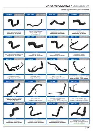 vendas@jamaicamangueiras.com.br
APLICAÇÃO APLICAÇÃO APLICAÇÃO APLICAÇÃO
APLICAÇÃO APLICAÇÃO APLICAÇÃO APLICAÇÃO
APLICAÇÃO APLICAÇÃO APLICAÇÃO APLICAÇÃO
APLICAÇÃO APLICAÇÃO APLICAÇÃO APLICAÇÃO
APLICAÇÃO APLICAÇÃO APLICAÇÃO APLICAÇÃO
13
LINHA AUTOMOTIVA • VOLKSWAGEN
3336-MM
3340-MM 3344-RB
3348-RB
3352-RB
3341-MM
3345-RB
3349-RB
3338-MM
3342-MM
3346-RB
3350-RB
3339-MM
3347-RB
3351-RB
6KE.121.109
1HO.121.051-L 377.103.493-L
547.103.493-M
036.103.493-CK
1HO.121.051-A
1HO.121.061-A
377.121.051-AA
030.103.493-CE
037.121.063-A
1HO.121.101-A
036.103.493-BK
032.103.493-AA
030.103.493-DK
032.103.493-P
POLO CLASSIC 1.8/2.0 96
mangueira do reserv.
ao cano expansão
GOLF C/AR GLX 95/GLM 96/GTI 94
mangueira inf. do radiador
GOL 1.0 16V TURBO
mangueira do respiro
LOGUS/POINTER (VERONA/ESCORT)
1.6/1.8 94/96
mang. anti-chama e corpo de borb.
GOL 1.0 16V DIGITAL 2001
mangueira resp. óleo ao anti-chama
GOLF GL 95/96
mangueira inf. do radiador
GOL 1.0 16V TURBO
mangueira inf. do radiador
KOMBI 1.4 FLEX REFR. A ÁGUA
mangueira resp.caixa de ar
ao sep. de óleo
POLO CLASSIC 1.8/2.0 96
mangueira do cano a flange
GOLF GL
mangueira sup. do radiador
GOL 1.0 8V 2002/...
mangueira do respiro
FOX1.6 FLEX 08/...
mangueira resp. do motor
GOLF GL 95/GLM 96
mangueira inf. do radiador
FOX 1.0 FLEX 08/...
mangueira respiro do motor
AUDI A3/POLO/FOX TODOS
FLEX 1.6 02/...
mangueira resp. óleo ao anti-chama
3335-MM 6KE.121.051-3
POLO CLASSIC 1.8/2.0 96
mangueira inf. do radiador
3356-RB3353-MM 3354-MM 3355-MM 7X0.122.101-A305.103.493-1 7X0.121.101-B7X0.121.051
KOMBI 1.4 FLEX 2006...
mangueira da flange temperatura
ao tubo rígido d’água
GOL CHT - NITRILICA
mangueira do suspiro de óleo
KOMBI 1.4 FLEX 2006...
mangueira inferior do radiador
KOMBI 1.4 FLEX 2006...
mangueira superior do radiador
 