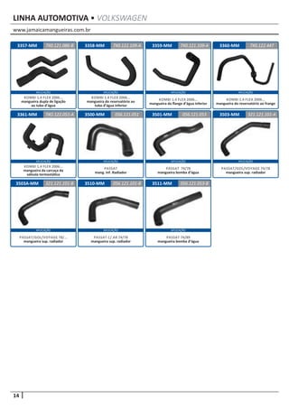 www.jamaicamangueiras.com.br
APLICAÇÃO APLICAÇÃO APLICAÇÃO APLICAÇÃO
14
APLICAÇÃOAPLICAÇÃO APLICAÇÃO APLICAÇÃO
APLICAÇÃO APLICAÇÃO APLICAÇÃO
LINHA AUTOMOTIVA • VOLKSWAGEN
3503A-MM 3510-MM
3500-MM
3511-MM
3501-MM 3503-MM
321.121.101-B 056.121.101-B
056.121.051
056.121.053-B
056.121.053 321.121.101-A
PASSAT/GOL/VOYAGE 78/...
mangueira sup. radiador
PASSAT C/ AR 74/78
mangueira sup. radiador
PASSAT
mang. Inf. Radiador
PASSAT 74/89
mangueira bomba d’água
PASSAT 74/78
mangueira bomba d’água
PASSAT/GOL/VOYAGE 74/78
mangueira sup. radiador
3360-MM3357-MM
3361-MM
3358-MM 3359-MM 7X0.122.4477X0.121.086-B
7XO.122.051-A
7X0.122.109-A 7X0.121.109-A
KOMBI 1.4 FLEX 2006...
mangueira do reservatório ao frange
KOMBI 1.4 FLEX 2006...
mangueira dupla de ligação
ao tubo d’água
KOMBI 1.4 FLEX 2006...
mangueira da carcaça da
válvula termostática
KOMBI 1.4 FLEX 2006...
mangueira do reservatório ao
tubo d’água inferior
KOMBI 1.4 FLEX 2006...
mangueira da flange d’água inferior
 