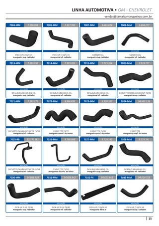 vendas@jamaicamangueiras.com.br
APLICAÇÃO APLICAÇÃO APLICAÇÃO APLICAÇÃO
APLICAÇÃO APLICAÇÃO APLICAÇÃO APLICAÇÃO
APLICAÇÃO APLICAÇÃO APLICAÇÃO APLICAÇÃO
APLICAÇÃO APLICAÇÃO APLICAÇÃO APLICAÇÃO
APLICAÇÃO APLICAÇÃO APLICAÇÃO APLICAÇÃO
15
LINHA AUTOMOTIVA • GM - CHEVROLET
7004-MM
7013-MM
7021-MM
7025-RB
7030-MM
7005-MM
7014-MM
7022-MM
7026-MM
7031-MM
7007-MM
7015-MM
7023-MM
7027-MM
7032-FX
7008-MM
7020-MM
7024-MM
7028-MM
7033-MM
7.350.098
7.323.352
7.333.775
52.270.181
94.606.639
7.317.702 3.694.277
7.323.353
8.966.692
9.298.866
94.606.642
3.665.874
7.723.354
9.320.107
9.229.142
94.620.643
7.333.777
94.665.139
9.229.141
94.629.753
PICK-UP C-10/C-15
mangueira sup. radiador
OPALA/CARAVAN 4/6 CIL.
mangueira sup. radiador
CHEVETTE/MARAJO/CHEVY 73/93
mangueira inf. radiador
CHEVETTE/MARAJO/CHEVY 85/94
mangueira inf. radiador
PICK-UP D-10 79/85
mangueira sup. radiador
PICK-UP C-10/C-15
mangueira inf. radiador
OPALA/CARAVAN 4 CIL.
mangueira inf. radiador
CHEVETTE 73/77
mangueira arref. do motor
CHEVETTE 73/93
mangueira da válv. ao bloco
PICK-UP D-10 79/85
mangueira inf. radiador
COMERCIAL
mangueira sup. radiador
OPALA/CARAVAN 6 CIL.
mangueira inf. radiador
CHEVETTE 75/85
mangueira arref. do motor
OPALA/CARAVAN 6 CIL.
mangueira sup. radiador
PICK-UP C-10/D-10
mangueira filtro ar
COMERCIAL
mangueira inf. radiador
CHEVETTE/MARAJO/CHEVY 73/93
mangueira sup. radiador
CHEVETTE
mangueira arref. do motor
OPALA/CARAVAN 6 CIL.
mangueira inf. radiador
PICK-UP C-10/D-10
mangueira sup. radiador
 