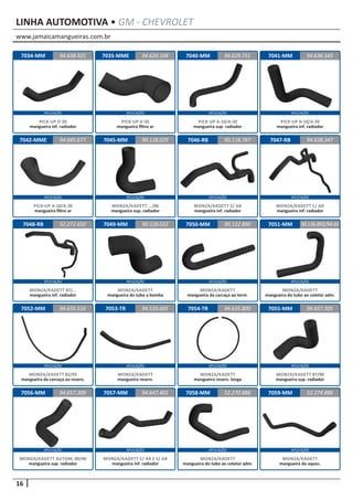 www.jamaicamangueiras.com.br
APLICAÇÃO APLICAÇÃO APLICAÇÃO APLICAÇÃO
APLICAÇÃO APLICAÇÃO APLICAÇÃO APLICAÇÃO
APLICAÇÃO APLICAÇÃO APLICAÇÃO APLICAÇÃO
APLICAÇÃO APLICAÇÃO APLICAÇÃO APLICAÇÃO
APLICAÇÃO APLICAÇÃO APLICAÇÃO APLICAÇÃO
16
LINHA AUTOMOTIVA • GM - CHEVROLET
7034-MM
7042-MME
7048-RB
7052-MM
7056-MM
7035-MME
7045-MM
7049-MM
7053-TR
7057-MM
7040-MM
7046-RB
7050-MM
7054-TR
7058-MM
7041-MM
7047-RB
7051-MM
7055-MM
7059-MM
94.638.925
94.645.677
52.272.650
94.635.516
94.657.309
94.620.104 94.636.545
90.118.029
90.128.022
94.535.605
94.647.401
94.629.751
90.118.787
90.122.890
94.635.800
52.270.886
94.628.347
90.136.892/94.65
94.657.305
52.274.886
PICK-UP D-20
mangueira inf. radiador
PICK-UP A-10/A-20
mangueira filtro ar
MONZA/KADETT 87/...
mangueira inf. radiador
MONZA/KADETT 82/93
mangueira da carcaça ao reserv.
MONZA/KADETT AUTOM. 89/90
mangueira sup. radiador
PICK-UP D-20
mangueira filtro ar
MONZA/KADETT .../86
mangueira sup. radiador
MONZA/KADETT
mangueira do tubo a bomba
MONZA/KADETT
mangueira reserv.
MONZA/KADETT C/ AR E S/ AR
mangueira inf. radiador
PICK-UP A-10/A-20
mangueira sup. radiador
MONZA/KADETT S/ AR
mangueira inf. radiador
MONZA/KADETT
mangueira da carcaça ao term.
MONZA/KADETT
mangueira reserv. longa
MONZA/KADETT
mangueira do tubo ao coletor adm.
PICK-UP A-10/A-20
mangueira inf. radiador
MONZA/KADETT C/ AR
mangueira inf. radiador
MONZA/KADETT
mangueira do tubo ao coletor adm.
MONZA/KADETT 87/90
mangueira sup. radiador
MONZA/KADETT
mangueira do aquec.
 
