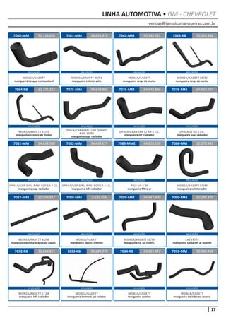 vendas@jamaicamangueiras.com.br
APLICAÇÃO APLICAÇÃO APLICAÇÃO APLICAÇÃO
APLICAÇÃO APLICAÇÃO APLICAÇÃO APLICAÇÃO
APLICAÇÃO APLICAÇÃO APLICAÇÃO APLICAÇÃO
APLICAÇÃO APLICAÇÃO APLICAÇÃO APLICAÇÃO
APLICAÇÃO APLICAÇÃO APLICAÇÃO APLICAÇÃO
17
LINHA AUTOMOTIVA • GM - CHEVROLET
7060-MM
7064-RB
7081-MM
7087-MM
7092-RB
7061-MM
7075-MM
7082-MM
7088-MM
7093-RB
7062-MM
7076-MM
7085-MME
7089-MM
7094-RB
7063-RB
7078-MM
7086-MM
7090-MM
7095-MM
90.136.628
52.271.321
94.634.580
90.034.922
52.264.815
94.656.478 90.128.466
94.648.895
94.634.579
9.635.406
52.284.278
90.144.091
94.648.896
94.628.100
94.647.400
93.201.927
94.650.297
52.270.845
90.298.870
52.260.468
MONZA/KADETT
mangueira tanque combustível
MONZA/KADETT 87/91
mangueira respiro do motor
OPALA/CAR DIPL. RAD. SOFICA 4 CIL.
mangueira sup. radiador
MONZA/KADETT 82/86
mangueira bomba d’água ao aquec.
MONZA/KADETT C/ AR
mangueira inf. radiador
MONZA/KADETT 89/91
mangueira coletor adm
OPALA/CARAVAN C/AR QUENTE
4 CIL. 85/92
mangueira sup. radiador
OPALA/CAR DIPL. RAD. SOFICA 4 CIL.
mangueira inf. radiador
MONZA/KADETT
mangueira aquec. interno
MONZA/KADETT
mangueira termost. ao coletor
MONZA/KADETT
mangueira resp. do motor
OPALA/CARAVAN C/ AR 4 CIL.
mangueira inf. radiador
PICK-UP C-20
mangueira filtro ar
MONZA/KADETT 82/90
mangueira ra. ao reserv.
MONZA/KADETT
mangueira coletor
MONZA/KADETT 82/86
mangueira resp. do motor
OPALA C/ AR 6 CIL.
mangueira sup. radiador
MONZA/KADETT 87/89
mangueira coletor adm
CHEVETTE
mangueira saída inf. ar quente
MONZA/KADETT
mangueira do tubo ao reserv.
 
