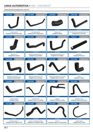 www.jamaicamangueiras.com.br
APLICAÇÃO APLICAÇÃO APLICAÇÃO APLICAÇÃO
APLICAÇÃO APLICAÇÃO APLICAÇÃO APLICAÇÃO
APLICAÇÃO APLICAÇÃO APLICAÇÃO APLICAÇÃO
APLICAÇÃO APLICAÇÃO APLICAÇÃO APLICAÇÃO
APLICAÇÃO APLICAÇÃO APLICAÇÃO APLICAÇÃO
20
LINHA AUTOMOTIVA • GM - CHEVROLET
7136-MM
7140-MM
7144-MM
7148-MM
7152-MM
7137-MM
7141-MM
7145-MM
7149-MM
7153-MM
7138-MM
7142-MM
7146-MM
7150-RB
7154-MM
7139-MM
7143-FX
7147-MM
7151-MM
7155-MM
93.225.539
90.017.503
90.247.851
90.325.594
52.285.989
90.410.538 90.354.693
90.220.545
90.247.848
90.467.341
52.285.990
90.324.184
90.410.953
90.299.064
52.284.276
52.287.250
94.620.957
90.401.191
52.259.075
90.466.959
CORSA 94/96
mangueira do tubo ao col. adm.
OMEGA 3.0
mangueira do coletor
OMEGA/SUPREMA C/ AR
mangueira retorno aquec.
CORSA 94/98
mangueira respiro
MONZA/KADETT
mangueira alim. d’água do rad.
VECTRA/ASTRA
mangueira alim. d’água aquec.
OMEGA/SUPREMA CD 3.0
mangueira sup. radiador
OMEGA/SUPREMA C/ AR
mangueira entr. do aquec.
CORSA 94/98
mangueira reserv. ao radiador
KADETT/IPANEMA 89/98
mangueira ret. d’água ao aquec.
OMEGA 95
mangueira injeção
OMEGA/SUPREMA CD 3.0
mangueira inf. radiador
OMEGA/SUPREEMA GLS 93/95
mangueira distr. ao reserv.
MONZA
mangueira sistema ar coletor
KADETT
mangueira aquec. ret. transmissão
VECTRA/ASTRA/OMEGA/SUPR. 8V
mangueira de ar do motor
CHEVETTE
mangueira filtro de ar
CORSA
mangueira respiro
MONZA C/ AR
mangueira retorno áqua aquec.
CORSA 94/96
mangueira vent. motor
 