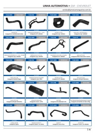 vendas@jamaicamangueiras.com.br
APLICAÇÃO APLICAÇÃO APLICAÇÃO APLICAÇÃO
APLICAÇÃO APLICAÇÃO APLICAÇÃO APLICAÇÃO
APLICAÇÃO APLICAÇÃO APLICAÇÃO APLICAÇÃO
APLICAÇÃO APLICAÇÃO APLICAÇÃO APLICAÇÃO
APLICAÇÃO APLICAÇÃO APLICAÇÃO APLICAÇÃO
21
LINHA AUTOMOTIVA • GM - CHEVROLET
7156-MM
7161-MM
7165-MM
7169-MM
7173-MM
7158-RB
7162-MM
7166-RB
7170-TR
7174-MM
7159-MM
7163-RB
7167-MM
7171-RB
7175-MM
7160-MM
7164-PC
7168-MM
7172-MM
7176-MM
94617189
93206725
70200534
94649685
93236690
93206726 9304456
93224272
93201948
94600874
90299858
90409300
93217048
90486320
93275339
52259213
-
94644453
90351806
90411253
CHEVETTE
mangueira ar condicionado todos
OMEGA/SUPREMA 4.1 - 6 CIL. 95/98
mangueira sup. radiador
PICK-UP D-20
mangueira bomba d’água
PICK-UP D-20
mangueira direção hidráulica
CORSA 96/98
mangueira aquec.
OMEGA/SUPREMA 4.1 - 6 CIL.
mangueira inf. radiador
OMEGA GLS 2.2 4 CIL.
mangueira sup. radiador
MONZA/CHEVETTE 92/94
mangueira vent. filtro
OPALA/CARAVAN
mangueira reserv. comb.
MONZA/KADETT
mangueira aquec. ao coletor
ASTRA 2.0 EFI
mangueira sup. radiador
BLAZER/S-10 C/ AR 2.2 95/00
mangueira inf. radiador
ASTRA 2.0 EFI
mangueira inf. radiador
VECTRA
mangueira kit adaptação valv.
KADETT
mangueira servo-freio
PICK-UP C-10/14/20 81/...
mangueira sup. radiador
PICK-UP D-20
mangueira filtro intercooler maxion
PICK-UP D-20
mangueira direção hidráulica
VECTRA/ASTRA/ZAFIRA/KADETT/IPAN.
mangueira da bomba ao tubo refrig.
ASTRA 96
mangueira reserv. ao radiador
 