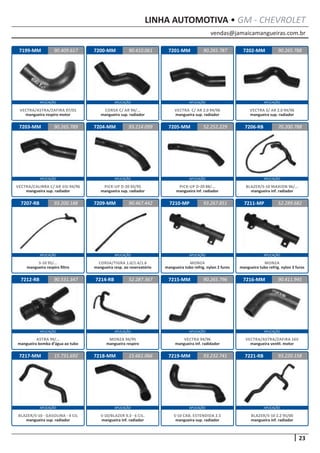 vendas@jamaicamangueiras.com.br
APLICAÇÃO APLICAÇÃO APLICAÇÃO APLICAÇÃO
APLICAÇÃO APLICAÇÃO APLICAÇÃO APLICAÇÃO
APLICAÇÃO APLICAÇÃO APLICAÇÃO APLICAÇÃO
APLICAÇÃO APLICAÇÃO APLICAÇÃO APLICAÇÃO
APLICAÇÃO APLICAÇÃO APLICAÇÃO APLICAÇÃO
23
LINHA AUTOMOTIVA • GM - CHEVROLET
7199-MM
7203-MM
7207-RB
7212-RB
7217-MM
7200-MM
7204-MM
7209-MM
7214-RB
7218-MM
7201-MM
7205-MM
7210-MP
7215-MM
7219-MM
7202-MM
7206-RB
7211-MP
7216-MM
7221-RB
90.409.617
90.265.789
93.200.188
90.531.347
15.731.692
90.410.061 90.265.788
93.214.099
90.467.442
52.287.367
15.661.066
90.265.787
52.252.229
93.267.851
90.265.796
93.232.741
70.200.788
52.289.682
90.411.945
93.220.158
VECTRA/ASTRA/ZAFIRA 97/01
mangueira respiro motor
VECTRA/CALIBRA C/ AR GSI 94/96
mangueira sup. radiador
S-10 95/...
mangueira respiro filtro
ASTRA 99/...
mangueira bomba d’água ao tubo
BLAZER/S-10 - GASOLINA - 4 CIL
mangueira sup. radiador
CORSA C/ AR 94/...
mangueira sup. radiador
PICK-UP D-20 93/95
mangueira sup. radiador
CORSA/TIGRA 1.0/1.4/1.6
mangueira resp. ao reservatório
MONZA 94/95
mangueira respiro
S-10/BLAZER 4.3 - 6 CIL.
mangueira inf. radiador
VECTRA C/ AR 2.0 94/96
mangueira sup. radiador
PICK-UP D-20 88/...
mangueira inf. radiador
MONZA
mangueira tubo refrig. nylon 2 furos
VECTRA 94/96
mangueira inf. radidador
S-10 CAB. ESTENDIDA 2.5
mangueira sup. radiador
VECTRA S/ AR 2.0 94/96
mangueira sup. radiador
BLAZER/S-10 MAXION 96/...
mangueira inf. radiador
MONZA
mangueira tubo refrig. nylon 3 furos
VECTRA/ASTRA/ZAFIRA 16V
mangueira ventil. motor
BLAZER/S-10 2.2 95/00
mangueira inf. radiador
 
