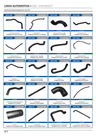 www.jamaicamangueiras.com.br
APLICAÇÃO APLICAÇÃO APLICAÇÃO APLICAÇÃO
APLICAÇÃO APLICAÇÃO APLICAÇÃO APLICAÇÃO
APLICAÇÃO APLICAÇÃO APLICAÇÃO APLICAÇÃO
APLICAÇÃO APLICAÇÃO APLICAÇÃO APLICAÇÃO
APLICAÇÃO APLICAÇÃO APLICAÇÃO APLICAÇÃO
26
LINHA AUTOMOTIVA • GM - CHEVROLET
8070-MM
8074-MM
8078-MM
8086-MM
8071-MM
8075-MM
8079-MM 8083-MM
8087-MM
8072-MM
8076-MM
8084-MM
8088-TR
8073-MM
8077-MM
8085-MM
8089-TR
90.410.135
90.530.695
93.399.698
93.256.808
90.499.810 93.275.076
93.296.059
93.399.695 93.230.800
93.275.563
90.570.907
93.399.699
93.283.812
93.220.419
93.397.755
15.149.147
15.995.789
VECTRA 8V 94/96
mangueira do reserv. ao tubo
ASTRA 16V 99
mangueira do reservatório
MERIVA
mangueira do reserv.
S-10 97/99
mangueira respiro gargalo
VECTRA 97
mangueira do reserv. ao radiador
MERIVA 16V 1.8 2003
mangueira sup. radiador
MERIVA 1.8 16V 2003
mangueira inf. radiador
S-10 2.2
mangueira coletor
S-10 2.2 98
mangueira vent. motor
ASTRA/ZAFIRA C/ AR
mangueira sup. radiador
MERIVA 2003
mangueira do reserv. ao tubo
S-10 2.8 MWM
mangueira do intercooler
BLAZER 95
mangueira do hidrovácuo
ASTRA 16V 99
mangueira valv. pré-aquec.
MERIVA 2003
mangueira reserv. (sangria)
S-10/BLAZER GASOLINA 96/04
mangueira inf. radiador
S-10 95
mangueira resp. gargalo tanque
8090-TR 8091-MM 8092-MM15.995.788 92.282.481 93.217.098
S-10 95/96
mangueira resp. gargalo tanque
BLAZER /S-10 2.4 - GASOLINA
mangueira vent. do canister
S-10 4 CIL. GASOLINA 95
mangueira do reserv. ao radiador
 