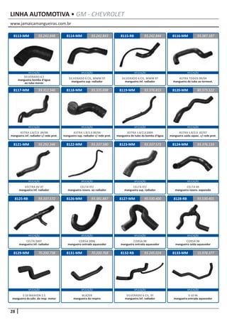 www.jamaicamangueiras.com.br
APLICAÇÃO APLICAÇÃO APLICAÇÃO APLICAÇÃO
APLICAÇÃO APLICAÇÃO APLICAÇÃO APLICAÇÃO
APLICAÇÃO APLICAÇÃO APLICAÇÃO APLICAÇÃO
APLICAÇÃO APLICAÇÃO APLICAÇÃO APLICAÇÃO
APLICAÇÃO APLICAÇÃO APLICAÇÃO APLICAÇÃO
28
LINHA AUTOMOTIVA • GM - CHEVROLET
8114-MM
8118-MM
8122-MM
8126-MM
8115-RB
8119-MM
8123-MM
8127-MM
8116-MM
8120-MM
8124-MM
8128-RB
8113-MM
8117-MM
8121-MM
8125-RB
8129-MM
93.242.843
93.335.698
93.337.580
93.381.887
93.242.848 93.242.844
93.376.815
93.337.573
90.530.400
93.387.187
80.573.522
93.376.133
93.530.401
93.312.546
93.292.346
93.337.572
70.200.738
SILVERADO 6 CIL. MWM 97
mangueira sup. radiador
ASTRA 1.8/2.0 00/04
mangueira sup. radiador c/ rede prot.
CELTA 07/
mangueira reserv. ao radiador
CORSA 2006
mangueira entrada aquecedor
SILVERADO 6 CIL. MWM 97
mangueira inf. radiador
ASTRA 1.8/2.0 2004
mangueira do tubo da bomba d’água
CELTA 07/
mangueira sup. radiador
CORSA 98
mangueira entrada aquecedor
ASTRA TODOS 99/04
mangueira do tubo ao termost.
ASTRA 1.8/2.0 .02/07
mangueira saída aquec. c/ rede prot.
CELTA 04
mangueira reserv. expansão
CORSA 98
mangueira saída aquecedor
SILVERADO 4.1
mangueira bomba d’água
ao tubo menor
ASTRA 1.8/2.0 .04/06
mangueira inf. radiador c/ rede prot.
VECTRA 8V 97
mangueira inf. radiador
CELTA 2007
mangueira inf. radiador
S-10 MAXION 2.5
mangueira da válv. do resp. motor
8131-MM 8132-RB70.200.768 93.245.024
BLAZER
mangueira do respiro
SILVERADO 6 CIL. 97
mangueira inf. radiador
8133-MM 15.978.377
S-10 96
mangueira entrada aquecedor
 