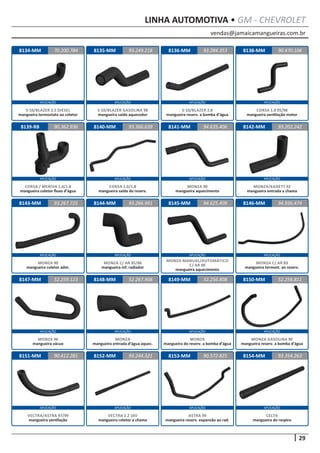 vendas@jamaicamangueiras.com.br
APLICAÇÃO APLICAÇÃO APLICAÇÃO APLICAÇÃO
APLICAÇÃO APLICAÇÃO APLICAÇÃO APLICAÇÃO
APLICAÇÃO APLICAÇÃO APLICAÇÃO APLICAÇÃO
APLICAÇÃO APLICAÇÃO APLICAÇÃO APLICAÇÃO
APLICAÇÃO APLICAÇÃO APLICAÇÃO APLICAÇÃO
29
LINHA AUTOMOTIVA • GM - CHEVROLET
8150-MM
8134-MM 8138-MM
8142-MM
8146-MM
8151-MM
8135-MM
8139-RB
8143-MM
8147-MM
8152-MM
8136-MM
8140-MM
8144-MM
8148-MM
8153-MM
8141-MM
8145-MM
8149-MM 52.256.811
70.200.784 90.470.106
93.202.242
94.936.474
90.412.281 90.572.825
93.249.218
90.362.936
93.267.725
52.259.123
93.244.321
93.284.353
93.366.639
93.266.991
52.267.908
94.635.406
94.625.409
52.256.808
MONZA GASOLINA 90
mangueira reserv. a bomba d’água
S-10/BLAZER 2.5 DIESEL
mangueira termostato ao coletor
CORSA 1.0 95/98
mangueira ventilação motor
MONZA/KADETT 92
mangueira entrada a chama
MONZA C/ AR 83
mangueira termost. ao reserv.
VECTRA/ASTRA 97/99
mangueira ventilação
S-10/BLAZER GASOLINA 98
mangueira saída aquecedor
CORSA / MERIVA 1.0/1.8
mangueira coletor fluxo d’água
MONZA 90
mangueira coletor adm.
MONZA 96
mangueira vácuo
VECTRA 2.2 16V
mangueira coletor a chama
S-10/BLAZER 2.8
mangueira reserv. a bomba d’água
CORSA 1.0/1.8
mangueira saída do reserv.
MONZA C/ AR 85/86
mangueira inf. radiador
MONZA
mangueira entrada d’água aquec.
ASTRA 99
mangueira reserv. expansão ao rad.
MONZA 90
mangueira aquecimento
MONZA MANUAL/AUTOMÁTICO
C/ AR 90
mangueira aquecimento
MONZA
mangueira do reserv. a bomba d’água
8154-MM 93.354.263
CELTA
mangueira do respiro
 