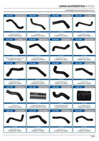 vendas@jamaicamangueiras.com.br
APLICAÇÃO APLICAÇÃO APLICAÇÃO APLICAÇÃO
APLICAÇÃO APLICAÇÃO APLICAÇÃO APLICAÇÃO
APLICAÇÃO APLICAÇÃO APLICAÇÃO APLICAÇÃO
APLICAÇÃO APLICAÇÃO APLICAÇÃO APLICAÇÃO
APLICAÇÃO APLICAÇÃO APLICAÇÃO APLICAÇÃO
31
LINHA AUTOMOTIVA • FORD
7263-MM
7268-MM
7279-MM
7287-MM
7291-MM
7264-MM
7269-MM
7280-MM
7288-MM
7292-MM
7266-MM
7270-MM
7281-MM
7289K-TR
7293-MM
7267-MM
7271-MM
7282-MM
7290-MM
3043-MM BC7A8260A
BD4D8260A
BC8C8260B
WD5T8260H
BD5D8286B
BC7A8286A
48161 BD4D8260B
BC8C8286B
WD5T8260G
BD5B8260A
59136
BD4D8260B
BD2C8260A
WD8T8260C
BD5B8260B
BD4D8286B
BD2C8286A
BD5D8286A
026.121.109
GALAXIE
mangueira sup. radiador
MAVERICK 6 CIL.
mangueira sup. radiador
F-100 TWEN-BEAN
mangueira sup. radiador
F-1000/2000/4000 MWM
mangueira entrada termostato
MAVERICK4 CIL.
mangueira inf. radiador
GALAXIE
mangueira inf. radiador
MAVERICK 6 CIL.
mangueira inf. radiador
F-100 TWEN-BEAN
mangueira inf. radiador
F-1000/2000/4000 MWM
mangueira termostato
WILLYS 4 CIL.
mangueira sup. radiador
CORCEL/BELINA
mangueira sup. radiador
MAVERICK 8 CIL.
mangueira sup. radiador
F-100/F-350
mangueira sup. radiador
UTILITARIOS MWM
mangueira do cabeçote
WILLYS 4 CIL.
mangueira inf. radiador
CORCEL/BELINA/DEL-REY 1.4/1.6
mangueira inf. radiador
MAVERICK 8 CIL.
mangueira inf. radiador
F-100/F-350
mangueira inf. radiador
MAVERICK 4 CIL.
mangueira sup. radiador
ESCORT/VERONA
mangueira bomba d’água
 