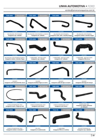 vendas@jamaicamangueiras.com.br
APLICAÇÃO APLICAÇÃO APLICAÇÃO APLICAÇÃO
APLICAÇÃO APLICAÇÃO APLICAÇÃO APLICAÇÃO
APLICAÇÃO APLICAÇÃO APLICAÇÃO APLICAÇÃO
APLICAÇÃO APLICAÇÃO APLICAÇÃO APLICAÇÃO
APLICAÇÃO APLICAÇÃO APLICAÇÃO APLICAÇÃO
33
LINHA AUTOMOTIVA • FORD
7340-MM
7345-MM
7401-MM
7406-MM
7410-MM
7341-MM
7370-MM
7403-MM
7407-MM
7411-MM
7343-MM
7371-MM
7404-MM
7408-MM
7412-FX
7344-MM
7372-MM
7405-MM
7409-MM
7413-MM
551121101
83NU9K436A
84AU9K482C
BE2P8W005A
BD9M9K436B
551121051 8D9N9K436A
BC2Y8260A
86AUBD081AA
BE2P6853B
-
BEAM9K436A
BE2Y8286A
84AU1886A
B5PV6853A
T71129202
BE2Y98698C
84AU83081C
BD9M9W424A
547121101A
BELINA/DEL-REY/PAMPA
mangueira sup. radiador
BELINA/DEL-REY/PAMPA/CORCEL
mangueira coletor a bomba d’água
ESCORT
mangueira anti-chama/bomba vácuo
CORCEL/PAMPA/DEL-REY
mangueira reserv. d’água ao rad.
CORCEL/PAMPA/DEL-REY
mangueira coletor a conexão T
BELINA/DEL-REY/PAMPA 1.8 90/91
mangueira inf. radiador
F-2000/4000 - MOTOR FORD
mangueira sup. radiador
ESCORT
mangueira bomba d’água ao reserv.
CORCEL/PAMPA/DEL-REY
mangueira anti-chama
DEL-REY
mangueira ar condicionado
BELINA/DEL-REY/PAMPA
mangueira colet. adm. a bomba d’água
F-2000/4000 - MOTOR FORD
mangueira inf. radiador
ESCORT
mangueira saída de água ao aquec.
CORCEL/PAMPA/DEL-REY
mangueira anti-chama
F-1000/4000
mangueira filtro ar a turbina
BELINA/DEL-REY/PAMPA
mangueira coletor a bomba d’água
F-2000/4000 - MOTOR FORD
mangueira filtro de ar
ESCORT
mangueira descarga do tanque
CORCEL/DEL-REY
mangueira coletor admissão
ao cabeçote
ESCORT/VERONA GL
mangueira sup. radiador
 